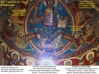San Clemente de Tahull                                                                                      Flanquean a Cristo
                                                                                                         las letras alfa y omega
Pantócrator                                                                                              para simbolizar que es
                                                                                                           el comienzo y el final
              Jesús en Majestad
                 Envuelto en
               mandorla mística




                                                                                            Sentado en arco iris
                                                                                              y con pies en
                                                                                              bola del mundo




                                   Tetramorfos




Santos enmarcados por                         Estrecho vano que proporciona                      División en tres niveles:
estructura arquitectónica plana:               una misteriosa luz que se dirige         Superior: mundo celestial (bóveda de horno)
isocefalia, geometrización, etc.        al altar (en libro de Revelación está escrito      Intermedio: Santos y Virgen (ábside)
                                             en latín: “Yo soy la luz del mundo”)        Inferior: terrenal (apenas quedan restos)
 