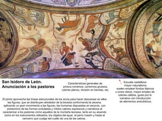 San Isidoro de León.                                   Características generales de                 Escuela castellana:
                                                                                                     mayor naturalismo,
Anunciación a los pastores                         pintura románica: contornos gruesos,
                                                                                              suelen emplear fondos blancos
                                                  colores planos, división en bandas, etc.
                                                                                             u ocres claros, mayor empleo de
                                                                                               colores cálidos, gusto por lo
El pintor aprovecha las líneas estructurales de los arcos para hacer descansar en ellos          narrativo con introducción
     las figuras, que se distribuyen alrededor de la bóveda conformando la escena,              de elementos anecdóticos.
 aplicando un gran movimiento a las figuras, las humanas dispuestas en escorzo, con
    predominio de las formas onduladas y nítidos valores expresivos y narrativos al
caracterizar a los pastores como aquellos de la montaña leonesa, tanto en su atuendo
  como en los instrumentos utilizados, los objetos del ajuar, el perro mastín y hasta el
                   cencerro que cuelga del cuello de una de las cabras.
 