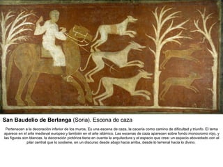 San Baudelio de Berlanga (Soria). Escena de caza
 Pertenecen a la decoración inferior de los muros. Es una escena de caza, la cacería como camino de dificultad y triunfo. El tema
aparece en el arte medieval europeo y también en el arte islámico. Las escenas de caza aparecen sobre fondo monocromo rojo, y
las figuras son blancas. la decoración pictórica tiene en cuenta la arquitectura y el espacio que crea: un espacio abovedado con el
              pilar central que lo sostiene, en un discurso desde abajo hacia arriba, desde lo terrenal hacia lo divino.
 