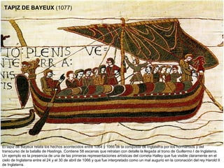 TAPIZ DE BAYEUX (1077)




El tapiz de Bayeux relata los hechos acontecidos entre 1064 y 1066 de la conquista de Inglaterra por los normandos y del
transcurso de la batalla de Hastings. Contiene 58 escenas que retratan con detalle la llegada al trono de Guillermo I de Inglaterra.
Un ejemplo es la presencia de una de las primeras representaciones artísticas del cometa Halley que fue visible claramente en el
cielo de Inglaterra entre el 24 y el 30 de abril de 1066 y que fue interpretado como un mal augurio en la coronación del rey Harold II
de Inglaterra.
 