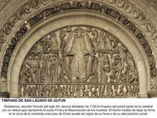 TIMPANO DE SAN LÁZARO DE AUTUN
 Gislebertus, escultor francés del siglo XII, decoró alrededor de 1130 el tímpano del portal oeste de la catedral
con un relieve que representa el Juicio Final y la Resurrección de los muertos. El hecho insólito de dejar su firma
     en la zona de la mandorla a los pies de Cristo puede ser signo de su fama o de su alta posición social.
 
