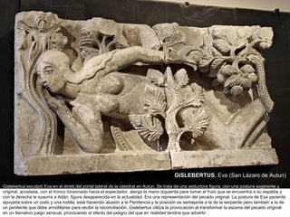 GISLEBERTUS. Eva (San Lázaro de Autun)
Gislebertus esculpió Eva en el dintel del portal lateral de la catedral en Autun. Se trata de una seductora figura, con una postura sugerente y
original; acostada, con el tronco torsionado hacia el espectador, alarga la mano izquierda para tomar el fruto que se encuentra a su espalda y
con la derecha le susurra a Adán, figura desaparecida en la actualidad. Era una representación del pecado original. La postura de Eva yaciente
apoyada sobre un codo y una rodilla, está haciendo alusión a la Penitencia y la posición es semejante a la de la serpiente pero también a la de
un penitente que debe arrodillarse para recibir la reconciliación. Gislebertus utiliza la provocación al transformar la escena del pecado original
en un llamativo juego sensual, provocando el efecto del peligro del que en realidad tendría que advertir.
 