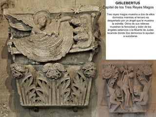 GISLEBERTUS
Capitel de los Tres Reyes Magos
  Tres reyes magos muestra a dos de ellos
       dormidos mientras el tercero es
  despertado por un ángel que le muestra
      la estrella. Otros de sus relieves
     muestran la ferocidad y dolor de los
   ángeles satánicos o la Muerte de Judas
  Iscariote donde dos demonios lo ayudan
                 a suicidarse.
 