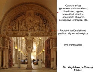 Características
generales: antinaturalismo,
    hieratismo, rigidez,
   frontalidad, simetría,
   adaptación al marco,
perspectiva jerárquica, etc.



 Representación distintos
pueblos, signos astrológicos



   Tema Pentecostés




    Sta. Magdalena de Vezelay.
             Pórtico
 