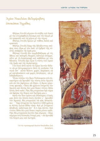 25
λΟΓΟΙ ΑΓΙΩΝ ΠΑΤΕΡΩΝ
Μήπως ἐπειδὴ γέμισα τὰ στήθη τοῦ λαοῦ
μὲ τὴν ὑπεράφθονη δύναμη καὶ τὸν λαιμὸ μὲ
τὸ τραγούδι καὶ τὰ χέρια μὲ τὴν τέχνη;
Μήπως ἐπειδὴ ἤμουν μὲ πάθος λαϊκὴ καὶ
κραταιή;
Μήπως ἐπειδὴ λόγῳ τῆς ἀδιάλειπτης σκέ-
ψης πού εἶχα μὲ τὸν λαό, οἱ ἐχθροὶ τῆς πί-
στης σκάψανε τὰ ἱερά μου;
Μήπως ἐπειδὴ δὲν συμβιβάζομαι μὲ τὶς
ἄθεες καὶ σκληρὲς θεωρίες κάποιων ἀτόμων,
οὔτε μὲ τὴ διαστροφὴ καὶ καθόλου μὲ τὸν
θάνατο; Ἐπειδὴ ἐγὼ εἶμαι ἡ πίστη τοῦ ἱεροῦ
τῆς ζωῆς καὶ τῆς ἀνάστασης.
Γιὰ ποιὸ ἀπὸ αὐτὰ τὰ ἔργα λοιπὸν θέλε-
τε νὰ μὲ ἀπομακρύνετε ἀπὸ τὴ νεολαία; Γιὰ
ποιὰ ἀπ΄ αὐτὰ θέλετε χωρὶς ἀκρόαση νὰ
μὲ καταδικάσετε καὶ χωρὶς ἀπολογίες νὰ μὲ
λιθοβολήσετε;
Ὅταν πίεζαν τὸν ἅγιο Πολύκαρπο στὸ Δι-
καστήριο νὰ ἀρνηθεῖ τὴν πίστη στὸν Χριστὸ
γιὰ νὰ τὸν ἀφήσουν νὰ ζήσει, ὁ ἅγιος γέρο-
ντας φώναξε: «Ἰδοὺ 86 χρόνια ὑπηρετῶ τὸν
Χριστὸ καὶ Αὐτὸς δὲν μοῦ ἔκανε τίποτε ἄλλο
ἐκτὸς ἀπὸ καλό. Πῶς θὰ μποροῦσα ἐγὼ τώρα
νὰ ἀφήσω τὸν Κύριο καὶ Σωτήρα μου;»
Κατὰ τὸν ἴδιο τρόπο καὶ ὁλόκληρος ὁ λαός
μας ἀπὸ τὸν ὁποῖο ἐσεῖς ζητᾶτε ν΄ ἀρνηθεῖ
τὸν Χριστό, θὰ μποροῦσε νὰ σᾶς ἀπαντή-
σει: ΄΄Ἐγὼ ὑπηρετῶ τὸν Χριστὸ 2.000 χρόνια
κι Αὐτὸς ἐμένα ἄλλο τόσο. Καὶ μὲ ὑπηρετεῖ
ἀληθινά, καλύτερα ἀπ΄ ὅ,τι ἐγὼ Αὐτόν. Καὶ
τίποτε ἄλλο δὲν μοῦ ἔκανε παρὰ μόνον καλό.
Πῶς θὰ μποροῦσα λοιπὸν ἐγὼ σήμερα – ἰδίως
σήμερα στὴ δύσκολη ἐποχή μας – νὰ ἀρνηθῶ
τὸν Κύριό μου καὶ Σωτήρα;
Γιὰ τὴν προσαρμογὴ Κων/να Νικολαΐδου Ζωὴ
Δικηγόρος
Ἁγίου Νικολάου Βελιμίροβιτς
ἐπισκόπου Ἀχρίδος
 