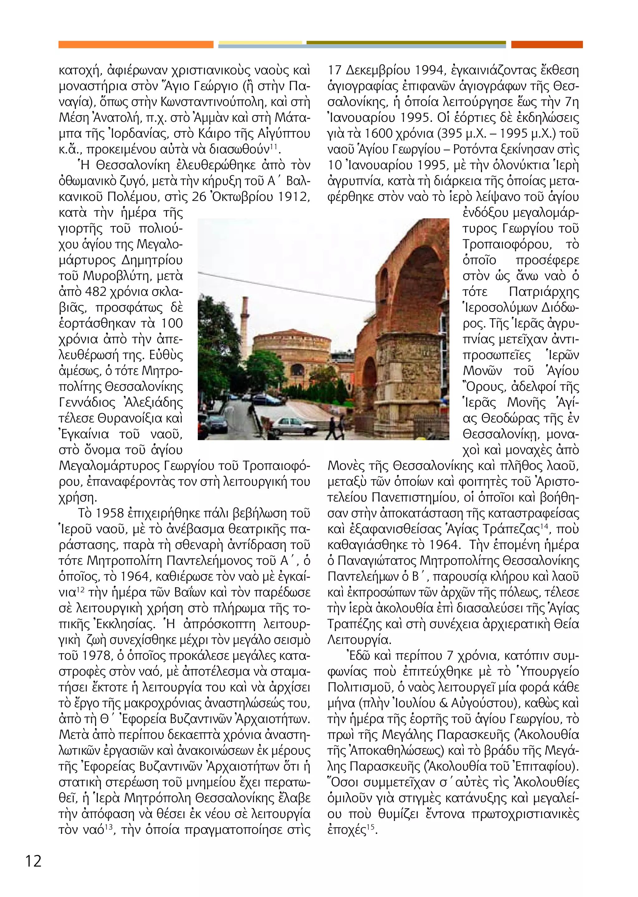 12
κατοχή, ἀφιέρωναν χριστιανικοὺς ναοὺς καὶ
μοναστήρια στὸν Ἅγιο Γεώργιο (ἢ στὴν Πα-
ναγία), ὅπως στὴν Κωνσταντινούπολη, καὶ στὴ
Μέση Ἀνατολή, π.χ. στὸ Ἀμμὰν καὶ στὴ Μάτα-
μπα τῆς Ἰορδανίας, στὸ Κάιρο τῆς Αἰγύπτου
κ.ἄ., προκειμένου αὐτὰ νὰ διασωθούν11
.
Ἡ Θεσσαλονίκη ἐλευθερώθηκε ἀπὸ τὸν
ὀθωμανικὸ ζυγό, μετὰ τὴν κήρυξη τοῦ Α΄ Βαλ-
κανικοῦ Πολέμου, στὶς 26 Ὀκτωβρίου 1912,
κατὰ τὴν ἡμέρα τῆς
γιορτῆς τοῦ πολιού-
χου ἁγίου της Μεγαλο-
μάρτυρος Δημητρίου
τοῦ Μυροβλύτη, μετὰ
ἀπὸ 482 χρόνια σκλα-
βιᾶς, προσφάτως δὲ
ἑορτάσθηκαν τὰ 100
χρόνια ἀπὸ τὴν ἀπε-
λευθέρωσή της. Εὐθὺς
ἀμέσως, ὁ τότε Μητρο-
πολίτης Θεσσαλονίκης
Γεννάδιος Ἀλεξιάδης
τέλεσε Θυρανοίξια καὶ
Ἐγκαίνια τοῦ ναοῦ,
στὸ ὄνομα τοῦ ἁγίου
Μεγαλομάρτυρος Γεωργίου τοῦ Τροπαιοφό-
ρου, ἐπαναφέροντὰς τον στὴ λειτουργική του
χρήση.
Τὸ 1958 ἐπιχειρήθηκε πάλι βεβήλωση τοῦ
Ἱεροῦ ναοῦ, μὲ τὸ ἀνέβασμα θεατρικῆς πα-
ράστασης, παρὰ τὴ σθεναρὴ ἀντίδραση τοῦ
τότε Μητροπολίτη Παντελεήμονος τοῦ Α΄, ὁ
ὁποῖος, τὸ 1964, καθιέρωσε τὸν ναὸ μὲ ἐγκαί-
νια12
τὴν ἡμέρα τῶν Βαΐων καὶ τὸν παρέδωσε
σὲ λειτουργικὴ χρήση στὸ πλήρωμα τῆς το-
πικῆς Ἐκκλησίας. Ἡ ἀπρόσκοπτη λειτουρ-
γικὴ ζωὴ συνεχίσθηκε μέχρι τὸν μεγάλο σεισμὸ
τοῦ 1978, ὁ ὁποῖος προκάλεσε μεγάλες κατα-
στροφὲς στὸν ναό, μὲ ἀποτέλεσμα νὰ σταμα-
τήσει ἔκτοτε ἡ λειτουργία του καὶ νὰ ἀρχίσει
τὸ ἔργο τῆς μακροχρόνιας ἀναστηλώσεώς του,
ἀπὸ τὴ Θ΄ Ἐφορεία Βυζαντινῶν Ἀρχαιοτήτων.
Μετὰ ἀπὸ περίπου δεκαεπτὰ χρόνια ἀναστη-
λωτικῶν ἐργασιῶν καὶ ἀνακοινώσεων ἐκ μέρους
τῆς Ἐφορείας Βυζαντινῶν Ἀρχαιοτήτων ὅτι ἡ
στατικὴ στερέωση τοῦ μνημείου ἔχει περατω-
θεῖ, ἡ Ἱερὰ Μητρόπολη Θεσσαλονίκης ἔλαβε
τὴν ἀπόφαση νὰ θέσει ἐκ νέου σὲ λειτουργία
τὸν ναό13
, τὴν ὁποία πραγματοποίησε στὶς
17 Δεκεμβρίου 1994, ἐγκαινιάζοντας ἔκθεση
ἁγιογραφίας ἐπιφανῶν ἁγιογράφων τῆς Θεσ-
σαλονίκης, ἡ ὁποία λειτούργησε ἕως τὴν 7η
Ἰανουαρίου 1995. Οἱ ἑόρτιες δὲ ἐκδηλώσεις
γιὰ τὰ 1600 χρόνια (395 μ.Χ. – 1995 μ.Χ.) τοῦ
ναοῦ Ἁγίου Γεωργίου – Ροτόντα ξεκίνησαν στὶς
10 Ἰανουαρίου 1995, μὲ τὴν ὁλονύκτια Ἱερὴ
ἀγρυπνία, κατὰ τὴ διάρκεια τῆς ὁποίας μετα-
φέρθηκε στὸν ναὸ τὸ ἱερὸ λείψανο τοῦ ἁγίου
ἐνδόξου μεγαλομάρ-
τυρος Γεωργίου τοῦ
Τροπαιοφόρου, τὸ
ὁποῖο προσέφερε
στὸν ὡς ἄνω ναὸ ὁ
τότε Πατριάρχης
Ἱεροσολύμων Διόδω-
ρος. Τῆς Ἱερᾶς ἀγρυ-
πνίας μετεῖχαν ἀντι-
προσωπεῖες Ἱερῶν
Μονῶν τοῦ Ἁγίου
Ὂρους, ἀδελφοί τῆς
Ἱερᾶς Μονῆς Ἁγί-
ας Θεοδώρας τῆς ἐν
Θεσσαλονίκῃ, μονα-
χοὶ καὶ μοναχὲς ἀπὸ
Μονὲς τῆς Θεσσαλονίκης καὶ πλῆθος λαοῦ,
μεταξὺ τῶν ὁποίων καὶ φοιτητὲς τοῦ Ἀριστο-
τελείου Πανεπιστημίου, οἱ ὁποῖοι καὶ βοήθη-
σαν στὴν ἀποκατάσταση τῆς καταστραφείσας
καὶ ἐξαφανισθείσας Ἁγίας Τράπεζας14
, ποὺ
καθαγιάσθηκε τὸ 1964. Τὴν ἑπομένη ἡμέρα
ὁ Παναγιώτατος Μητροπολίτης Θεσσαλονίκης
Παντελεήμων ὁ Β΄, παρουσίᾳ κλήρου καὶ λαοῦ
καὶ ἐκπροσώπων τῶν ἀρχῶν τῆς πόλεως, τέλεσε
τὴν ἱερὰ ἀκολουθία ἐπὶ διασαλεύσει τῆς Ἁγίας
Τραπέζης καὶ στὴ συνέχεια ἀρχιερατικὴ Θεία
Λειτουργία.
Ἐδῶ καὶ περίπου 7 χρόνια, κατόπιν συμ-
φωνίας ποὺ ἐπιτεύχθηκε μὲ τὸ Ὑπουργείο
Πολιτισμοῦ, ὁ ναὸς λειτουργεῖ μία φορά κάθε
μήνα (πλὴν Ἰουλίου & Αὐγούστου), καθὼς καὶ
τὴν ἡμέρα τῆς ἑορτῆς τοῦ ἁγίου Γεωργίου, τὸ
πρωὶ τῆς Μεγάλης Παρασκευῆς (Ἀκολουθία
τῆς Ἀποκαθηλώσεως) καὶ τὸ βράδυ τῆς Μεγά-
λης Παρασκευῆς (Ἀκολουθία τοῦ Ἐπιταφίου).
Ὅσοι συμμετεῖχαν σ΄αὐτὲς τὶς Ἀκολουθίες
ὁμιλοῦν γιὰ στιγμὲς κατάνυξης καὶ μεγαλεί-
ου ποὺ θυμίζει ἔντονα πρωτοχριστιανικὲς
ἐποχές15
.
 