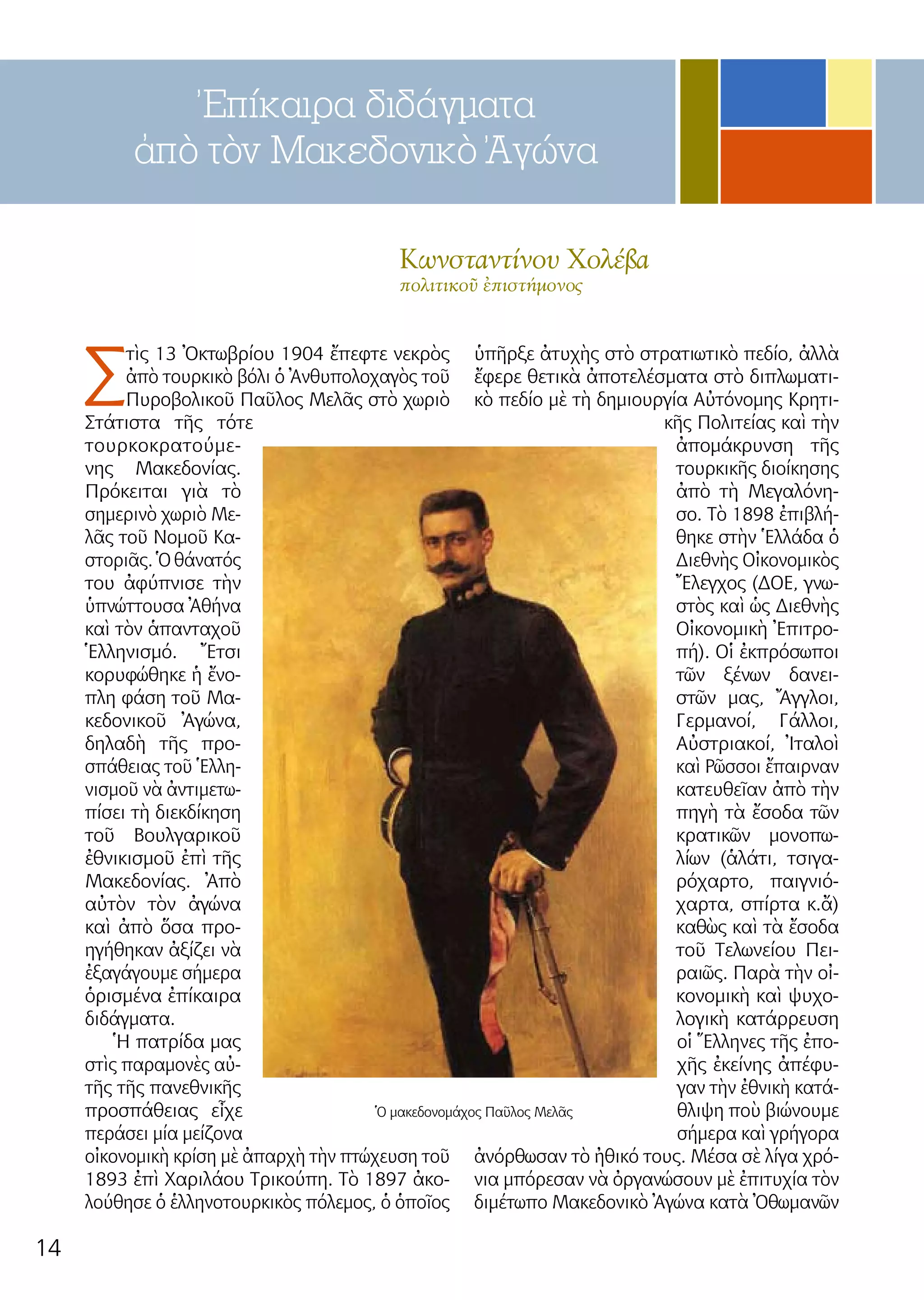 14
Ἐπίκαιρα διδάγματα
ἀπὸ τὸν Μακεδονικὸ Ἀγώνα
Κων­σταν­τί­νου Χο­λέ­βα
πο­λι­τι­κοῦ ἐ­πι­στή­μονος
Σ
τὶς 13 Ὀ­κτω­βρί­ου 1904 ἔ­πε­φτε νε­κρὸς
ἀ­πὸ τουρ­κι­κὸ βό­λι ὁ Ἀν­θυ­πο­λο­χα­γὸς τοῦ
Πυ­ρο­βο­λι­κοῦ Παῦ­λος Με­λᾶς στὸ χω­ριὸ
Στά­τι­στα τῆς τό­τε
τουρ­κο­κρα­τού­με­
νης Μα­κε­δο­νί­ας.
Πρό­κει­ται γιὰ τὸ
ση­με­ρι­νὸ χω­ριὸ Με­
λᾶς τοῦ Νο­μοῦ Κα­
στο­ριᾶς. Ὁ θά­να­τός
του ἀ­φύ­πνι­σε τὴν
ὑ­πνώτ­του­σα Ἀ­θή­να
καὶ τὸν ἁ­παν­τα­χοῦ
Ἑλ­λη­νι­σμό. Ἔ­τσι
κο­ρυ­φώ­θη­κε ἡ ἔ­νο­
πλη φά­ση τοῦ Μα­
κε­δο­νι­κοῦ Ἀ­γώ­να,
δη­λα­δὴ τῆς προ­
σπά­θειας τοῦ Ἑλ­λη­
νι­σμοῦ νὰ ἀν­τι­με­τω­
πί­σει τὴ δι­εκ­δί­κη­ση
τοῦ Βουλ­γα­ρι­κοῦ
ἐ­θνι­κι­σμοῦ ἐ­πὶ τῆς
Μα­κε­δο­νί­ας. Ἀ­πὸ
αὐ­τὸν τὸν ἀ­γώ­να
καὶ ἀ­πὸ ὅ­σα προ­
η­γή­θη­καν ἀ­ξί­ζει νὰ
ἐ­ξα­γά­γου­με σή­με­ρα
ὁ­ρι­σμέ­να ἐ­πί­και­ρα
δι­δάγ­μα­τα.
Ἡ πα­τρί­δα μας
στὶς πα­ρα­μο­νὲς αὐ­
τῆς τῆς πα­νε­θνι­κῆς
προ­σπά­θειας εἶ­χε
πε­ρά­σει μί­α μεί­ζο­να
οἰ­κο­νο­μι­κὴ κρί­ση μὲ ἀ­παρ­χὴ τὴν πτώ­χευ­ση τοῦ
1893 ἐ­πὶ Χα­ρι­λά­ου Τρι­κού­πη. Τὸ 1897 ἀ­κο­
λού­θη­σε ὁ ἑλ­λη­νο­τουρ­κι­κὸς πό­λε­μος, ὁ ὁ­ποῖ­ος
ὑ­πῆρ­ξε ἀ­τυ­χὴς στὸ στρα­τι­ω­τι­κὸ πε­δί­ο, ἀλ­λὰ
ἔ­φε­ρε θε­τι­κὰ ἀ­πο­τε­λέ­σμα­τα στὸ δι­πλω­μα­τι­
κὸ πε­δί­ο μὲ τὴ δη­μι­ουρ­γί­α Αὐ­τό­νο­μης Κρη­τι­
κῆς Πο­λι­τεί­ας καὶ τὴν
ἀ­πο­μά­κρυν­ση τῆς
τουρ­κι­κῆς δι­οί­κη­σης
ἀ­πὸ τὴ Με­γα­λό­νη­
σο. Τὸ 1898 ἐ­πι­βλή­
θη­κε στὴν Ἑλ­λά­δα ὁ
Δι­ε­θνὴς Οἰ­κο­νο­μι­κὸς
Ἔ­λεγ­χος (ΔΟΕ, γνω­
στὸς καὶ ὡς Δι­ε­θνὴς
Οἰ­κο­νο­μι­κὴ Ἐ­πι­τρο­
πή). Οἱ ἐκ­πρό­σω­ποι
τῶν ξέ­νων δα­νει­
στῶν μας, Ἄγ­γλοι,
Γερ­μα­νοί, Γάλ­λοι,
Αὐ­στρια­κοί, Ἰ­τα­λοὶ
καὶ Ρῶ­σσοι ἔ­παιρ­ναν
κα­τευ­θεῖαν ἀ­πὸ τὴν
πη­γὴ τὰ ἔ­σο­δα τῶν
κρα­τι­κῶν μο­νο­πω­
λί­ων (ἁ­λά­τι, τσι­γα­
ρό­χαρ­το, παι­γνι­ό­
χαρ­τα, σπίρ­τα κ.ἄ)
κα­θὼς καὶ τὰ ἔ­σο­δα
τοῦ Τε­λω­νεί­ου Πει­
ραι­ῶς. Πα­ρὰ τὴν οἰ­
κο­νο­μι­κὴ καὶ ψυ­χο­
λο­γι­κὴ κα­τάρ­ρευ­ση
οἱ Ἕλ­λη­νες τῆς ἐ­πο­
χῆς ἐ­κεί­νης ἀ­πέ­φυ­
γαν τὴν ἐ­θνι­κὴ κα­τά­
θλι­ψη ποὺ βι­ώ­νου­με
σή­με­ρα καὶ γρή­γο­ρα
ἀ­νόρ­θω­σαν τὸ ἠ­θι­κό τους. Μέ­σα σὲ λί­γα χρό­
νια μπό­ρε­σαν νὰ ὀρ­γα­νώ­σουν μὲ ἐ­πι­τυ­χί­α τὸν
δι­μέ­τω­πο Μα­κε­δο­νι­κὸ Ἀ­γώ­να κα­τὰ Ὀ­θω­μα­νῶν
Ὁ μακεδονομάχος Παῦλος Μελᾶς
 