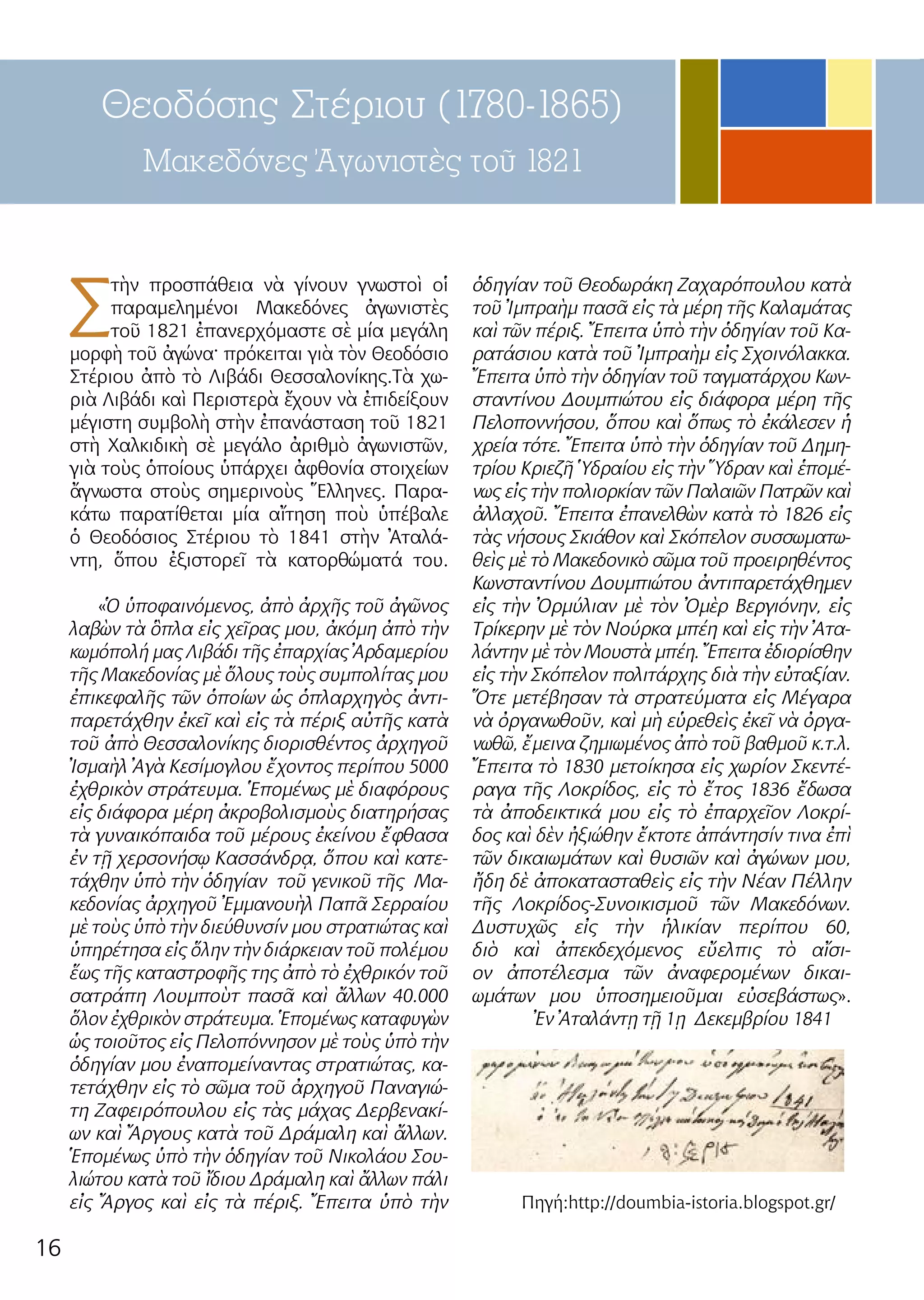 16
Θεοδόσης Στέριου (1780-1865)
Μακεδόνες Ἀγωνιστὲς τοῦ 1821
Σ
τὴν προσπάθεια νὰ γίνουν γνωστοὶ οἱ
παραμελημένοι Μακεδόνες ἀγωνιστὲς
τοῦ 1821 ἐπανερχόμαστε σὲ μία μεγάλη
μορφὴ τοῦ ἀγώνα· πρόκειται γιὰ τὸν Θεοδόσιο
Στέριου ἀπὸ τὸ Λιβάδι Θεσσαλονίκης.Τὰ χω-
ριὰ Λιβάδι καὶ Περιστερὰ ἔχουν νὰ ἐπιδείξουν
μέγιστη συμβολὴ στὴν ἐπανάσταση τοῦ 1821
στὴ Χαλκιδικὴ σὲ μεγάλο ἀριθμὸ ἀγωνιστῶν,
γιὰ τοὺς ὁποίους ὑπάρχει ἀφθονία στοιχείων
ἄγνωστα στοὺς σημερινοὺς Ἕλληνες. Παρα-
κάτω παρατίθεται μία αἴτηση ποὺ ὑπέβαλε
ὁ Θεοδόσιος Στέριου τὸ 1841 στὴν Ἀταλά-
ντη, ὅπου ἐξιστορεῖ τὰ κατορθώματά του.
«Ὁ ὑποφαινόμενος, ἀπὸ ἀρχῆς τοῦ ἀγῶνος
λαβὼν τὰ ὃπλα εἰς χεῖρας μου, ἀκόμη ἀπὸ τὴν
κωμόπολή μας Λιβάδι τῆς ἐπαρχίας Ἀρδαμερίου
τῆς Μακεδονίας μὲ ὅλους τοὺς συμπολίτας μου
ἐπικεφαλῆς τῶν ὁποίων ὡς ὁπλαρχηγὸς ἀντι-
παρετάχθην ἐκεῖ καὶ εἰς τὰ πέριξ αὐτῆς κατὰ
τοῦ ἀπὸ Θεσσαλονίκης διορισθέντος ἀρχηγοῦ
Ἰσμαὴλ Ἀγὰ Κεσίμογλου ἔχοντος περίπου 5000
ἐχθρικὸν στράτευμα. Ἑπομένως μὲ διαφόρους
εἰς διάφορα μέρη ἀκροβολισμοὺς διατηρήσας
τὰ γυναικόπαιδα τοῦ μέρους ἐκείνου ἔφθασα
ἐν τῇ χερσονήσῳ Κασσάνδρᾳ, ὅπου καὶ κατε-
τάχθην ὑπὸ τὴν ὁδηγίαν τοῦ γενικοῦ τῆς Μα-
κεδονίας ἀρχηγοῦ Ἐμμανουὴλ Παπᾶ Σερραίου
μὲ τοὺς ὑπὸ τὴν διεύθυνσίν μου στρατιώτας καὶ
ὑπηρέτησα εἰς ὅλην τὴν διάρκειαν τοῦ πολέμου
ἕως τῆς καταστροφῆς της ἀπὸ τὸ ἐχθρικόν τοῦ
σατράπη Λουμποὺτ πασᾶ καὶ ἄλλων 40.000
ὅλον ἐχθρικὸν στράτευμα. Ἑπομένως καταφυγὼν
ὡς τοιοῦτος εἰς Πελοπόννησον μὲ τοὺς ὑπὸ τὴν
ὁδηγίαν μου ἐναπομείναντας στρατιώτας, κα-
τετάχθην εἰς τὸ σῶμα τοῦ ἀρχηγοῦ Παναγιώ-
τη Ζαφειρόπουλου εἰς τὰς μάχας Δερβενακί-
ων καὶ Ἄργους κατὰ τοῦ Δράμαλη καὶ ἄλλων.
Ἑπομένως ὑπὸ τὴν ὁδηγίαν τοῦ Νικολάου Σου-
λιώτου κατὰ τοῦ ἴδιου Δράμαλη καὶ ἄλλων πάλι
εἰς Ἄργος καὶ εἰς τὰ πέριξ. Ἔπειτα ὑπὸ τὴν
ὁδηγίαν τοῦ Θεοδωράκη Ζαχαρόπουλου κατὰ
τοῦ Ἰμπραὴμ πασᾶ εἰς τὰ μέρη τῆς Καλαμάτας
καὶ τῶν πέριξ. Ἔπειτα ὑπὸ τὴν ὁδηγίαν τοῦ Κα-
ρατάσιου κατὰ τοῦ Ἰμπραὴμ εἰς Σχοινόλακκα.
Ἔπειτα ὑπὸ τὴν ὁδηγίαν τοῦ ταγματάρχου Κων-
σταντίνου Δουμπιώτου εἰς διάφορα μέρη τῆς
Πελοποννήσου, ὅπου καὶ ὅπως τὸ ἐκάλεσεν ἡ
χρεία τότε. Ἔπειτα ὑπὸ τὴν ὁδηγίαν τοῦ Δημη-
τρίου Κριεζῆ Ὑδραίου εἰς τὴν Ὕδραν καὶ ἑπομέ-
νως εἰς τὴν πολιορκίαν τῶν Παλαιῶν Πατρῶν καὶ
ἀλλαχοῦ. Ἔπειτα ἐπανελθὼν κατὰ τὸ 1826 εἰς
τὰς νήσους Σκιάθον καὶ Σκόπελον συσσωματω-
θεὶς μὲ τὸ Μακεδονικὸ σῶμα τοῦ προειρηθέντος
Κωνσταντίνου Δουμπιώτου ἀντιπαρετάχθημεν
εἰς τὴν Ὀρμύλιαν μὲ τὸν Ὀμὲρ Βεργιόνην, εἰς
Τρίκερην μὲ τὸν Νούρκα μπέη καὶ εἰς τὴν Ἀτα-
λάντην μὲ τὸν Μουστὰ μπέη. Ἔπειτα ἐδιορίσθην
εἰς τὴν Σκόπελον πολιτάρχης διὰ τὴν εὐταξίαν.
Ὅτε μετέβησαν τὰ στρατεύματα εἰς Μέγαρα
νὰ ὀργανωθοῦν, καὶ μὴ εὑρεθεὶς ἐκεῖ νὰ ὀργα-
νωθῶ, ἔμεινα ζημιωμένος ἀπὸ τοῦ βαθμοῦ κ.τ.λ.
Ἔπειτα τὸ 1830 μετοίκησα εἰς χωρίον Σκεντέ-
ραγα τῆς Λοκρίδος, εἰς τὸ ἔτος 1836 ἔδωσα
τὰ ἀποδεικτικά μου εἰς τὸ ἐπαρχεῖον Λοκρί-
δος καὶ δὲν ἠξιώθην ἔκτοτε ἀπάντησίν τινα ἐπὶ
τῶν δικαιωμάτων καὶ θυσιῶν καὶ ἀγώνων μου,
ἤδη δὲ ἀποκατασταθεὶς εἰς τὴν Νέαν Πέλλην
τῆς Λοκρίδος-Συνοικισμοῦ τῶν Μακεδόνων.
Δυστυχῶς εἰς τὴν ἡλικίαν περίπου 60,
διὸ καὶ ἀπεκδεχόμενος εὔελπις τὸ αἴσι-
ον ἀποτέλεσμα τῶν ἀναφερομένων δικαι-
ωμάτων μου ὑποσημειοῦμαι εὐσεβάστως».
Ἐν Ἀταλάντῃ τῇ 1ῃ Δεκεμβρίου 1841
Πηγή:http://doumbia-istoria.blogspot.gr/
 
