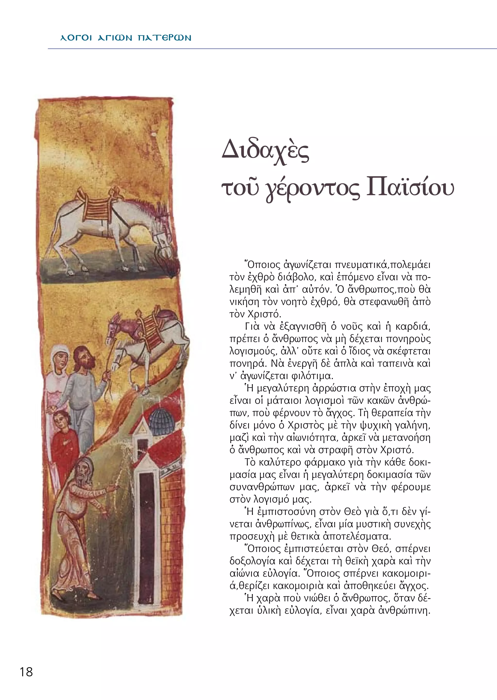 18
Διδαχὲς
τοῦ γέροντος Παϊσίου
λΟΓΟΙ ΑΓΙΩΝ ΠΑΤΕΡΩΝ
Ὅποιος ἀγωνίζεται πνευματικά,πολεμάει
τὸν ἐχθρὸ διάβολο, καὶ ἑπόμενο εἶναι νὰ πο-
λεμηθῆ καὶ ἀπ’ αὐτόν. Ὁ ἄνθρωπος,ποὺ θὰ
νικήση τὸν νοητὸ ἐχθρό, θὰ στεφανωθῆ ἀπὸ
τὸν Χριστό.
Γιὰ νὰ ἐξαγνισθῆ ὁ νοῦς καὶ ἡ καρδιά,
πρέπει ὁ ἄνθρωπος νὰ μὴ δέχεται πονηροὺς
λογισμούς, ἀλλ’ οὔτε καὶ ὁ ἴδιος νὰ σκέφτεται
πονηρά. Νὰ ἐνεργῆ δὲ ἁπλὰ καὶ ταπεινὰ καὶ
ν’ ἀγωνίζεται φιλότιμα.
Ἡ μεγαλύτερη ἀρρώστια στὴν ἐποχὴ μας
εἶναι οἱ μάταιοι λογισμοὶ τῶν κακῶν ἀνθρώ-
πων, ποὺ φέρνουν τὸ ἄγχος. Τὴ θεραπεία τὴν
δίνει μόνο ὁ Χριστὸς μὲ τὴν ψυχικὴ γαλήνη,
μαζὶ καὶ τὴν αἰωνιότητα, ἀρκεῖ νὰ μετανοήση
ὁ ἄνθρωπος καὶ νὰ στραφῆ στὸν Χριστό.
Τὸ καλύτερο φάρμακο γιὰ τὴν κάθε δοκι-
μασία μας εἶναι ἡ μεγαλύτερη δοκιμασία τῶν
συνανθρώπων μας, ἀρκεῖ νὰ τὴν φέρουμε
στὸν λογισμό μας.
Ἡ ἐμπιστοσύνη στὸν Θεὸ γιὰ ὅ,τι δὲν γί-
νεται ἀνθρωπίνως, εἶναι μία μυστικὴ συνεχὴς
προσευχὴ μὲ θετικὰ ἀποτελέσματα.
Ὅποιος ἐμπιστεύεται στὸν Θεό, σπέρνει
δοξολογία καὶ δέχεται τὴ θεϊκὴ χαρὰ καὶ τὴν
αἰώνια εὐλογία. Ὅποιος σπέρνει κακομοιρι-
ά,θερίζει κακομοιριὰ καὶ ἀποθηκεύει ἄγχος.
Ἡ χαρὰ ποὺ νιώθει ὁ ἄνθρωπος, ὅταν δέ-
χεται ὑλικὴ εὐλογία, εἶναι χαρὰ ἀνθρώπινη.
 