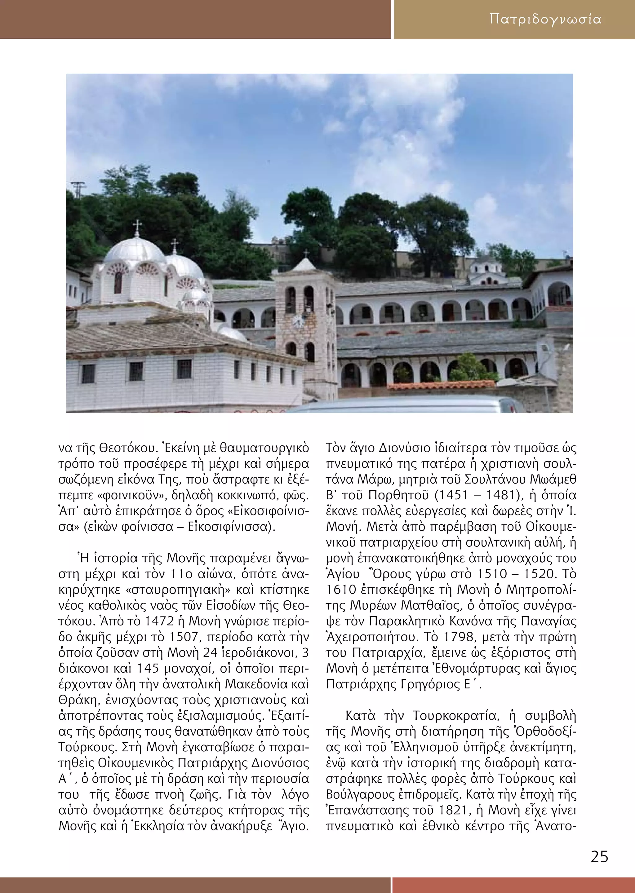 25
Πατριδογνωσία
να τῆς Θεοτόκου. Ἐκείνη μὲ θαυματουργικὸ
τρόπο τοῦ προσέφερε τὴ μέχρι καὶ σήμερα
σωζόμενη εἰκόνα Της, ποὺ ἄστραφτε κι ἐξέ-
πεμπε «φοινικοῦν», δηλαδὴ κοκκινωπό, φῶς.
Ἀπ’ αὐτὸ ἐπικράτησε ὁ ὅρος «Εἰκοσιφοίνισ-
σα» (εἰκὼν φοίνισσα – Εἰκοσιφίνισσα).
Ἡ ἱστορία τῆς Μονῆς παραμένει ἄγνω-
στη μέχρι καὶ τὸν 11ο αἰώνα, ὁπότε ἀνα-
κηρύχτηκε «σταυροπηγιακὴ» καὶ κτίστηκε
νέος καθολικὸς ναὸς τῶν Εἰσοδίων τῆς Θεο-
τόκου. Ἀπὸ τὸ 1472 ἡ Μονὴ γνώρισε περίο-
δο ἀκμῆς μέχρι τὸ 1507, περίοδο κατὰ τὴν
ὁποία ζοῦσαν στὴ Μονὴ 24 ἱεροδιάκονοι, 3
διάκονοι καὶ 145 μοναχοί, οἱ ὁποῖοι περι-
έρχονταν ὅλη τὴν ἀνατολικὴ Μακεδονία καὶ
Θράκη, ἐνισχύοντας τοὺς χριστιανοὺς καὶ
ἀποτρέποντας τοὺς ἐξισλαμισμούς. Ἐξαιτί-
ας τῆς δράσης τους θανατώθηκαν ἀπὸ τοὺς
Τούρκους. Στὴ Μονὴ ἐγκαταβίωσε ὁ παραι-
τηθεὶς Οἰκουμενικὸς Πατριάρχης Διονύσιος
Α΄, ὁ ὁποῖος μὲ τὴ δράση καὶ τὴν περιουσία
του τῆς ἔδωσε πνοὴ ζωῆς. Γιὰ τὸν λόγο
αὐτὸ ὀνομάστηκε δεύτερος κτήτορας τῆς
Μονῆς καὶ ἡ Ἐκκλησία τὸν ἀνακήρυξε Ἃγιο.
Τὸν ἅγιο Διονύσιο ἰδιαίτερα τὸν τιμοῦσε ὡς
πνευματικό της πατέρα ἡ χριστιανὴ σουλ-
τάνα Μάρω, μητριὰ τοῦ Σουλτάνου Μωάμεθ
Β’ τοῦ Πορθητοῦ (1451 – 1481), ἡ ὁποία
ἔκανε πολλὲς εὐεργεσίες καὶ δωρεὲς στὴν Ἱ.
Μονή. Μετὰ ἀπὸ παρέμβαση τοῦ Οἰκουμε-
νικοῦ πατριαρχείου στὴ σουλτανικὴ αὐλή, ἡ
μονὴ ἐπανακατοικήθηκε ἀπὸ μοναχούς του
Ἁγίου Ὂρους γύρω στὸ 1510 – 1520. Τὸ
1610 ἐπισκέφθηκε τὴ Μονὴ ὁ Μητροπολί-
της Μυρέων Ματθαῖος, ὁ ὁποῖος συνέγρα-
ψε τὸν Παρακλητικὸ Κανόνα τῆς Παναγίας
Ἀχειροποιήτου. Τὸ 1798, μετὰ τὴν πρώτη
του Πατριαρχία, ἔμεινε ὡς ἐξόριστος στὴ
Μονὴ ὁ μετέπειτα Ἐθνομάρτυρας καὶ ἅγιος
Πατριάρχης Γρηγόριος Ε΄.
Κατὰ τὴν Τουρκοκρατία, ἡ συμβολὴ
τῆς Μονῆς στὴ διατήρηση τῆς Ὀρθοδοξί-
ας καὶ τοῦ Ἑλληνισμοῦ ὑπῆρξε ἀνεκτίμητη,
ἐνῷ κατὰ τὴν ἱστορική της διαδρομὴ κατα-
στράφηκε πολλὲς φορὲς ἀπὸ Τούρκους καὶ
Βούλγαρους ἐπιδρομεῖς. Κατὰ τὴν ἐποχὴ τῆς
Ἐπανάστασης τοῦ 1821, ἡ Μονὴ εἶχε γίνει
πνευματικὸ καὶ ἐθνικὸ κέντρο τῆς Ἀνατο-
 