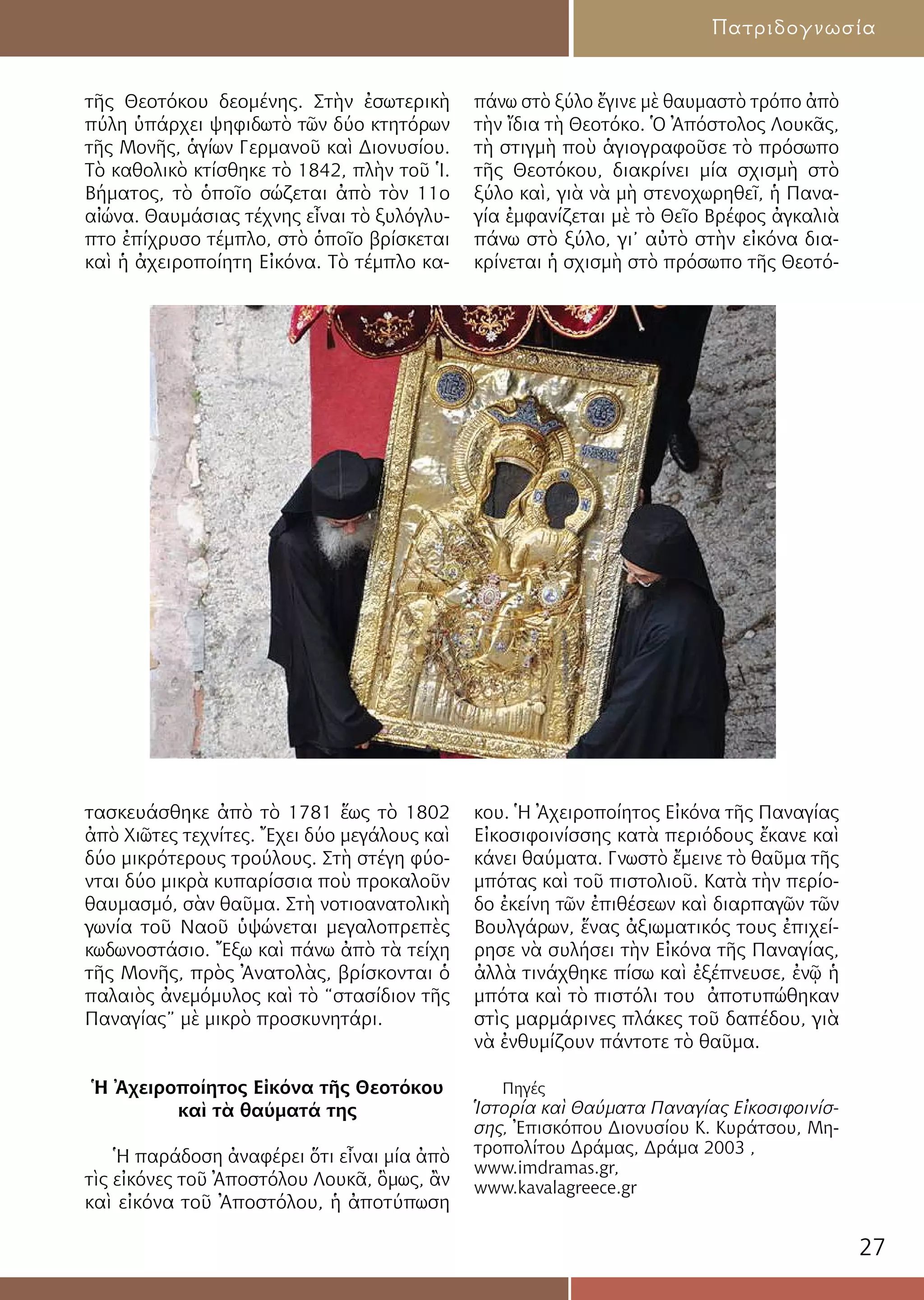 27
Πατριδογνωσία
τῆς Θεοτόκου δεομένης. Στὴν ἐσωτερικὴ
πύλη ὑπάρχει ψηφιδωτὸ τῶν δύο κτητόρων
τῆς Μονῆς, ἁγίων Γερμανοῦ καὶ Διονυσίου.
Τὸ καθολικὸ κτίσθηκε τὸ 1842, πλὴν τοῦ Ἱ.
Βήματος, τὸ ὁποῖο σώζεται ἀπὸ τὸν 11ο
αἰώνα. Θαυμάσιας τέχνης εἶναι τὸ ξυλόγλυ-
πτο ἐπίχρυσο τέμπλο, στὸ ὁποῖο βρίσκεται
καὶ ἡ ἀχειροποίητη Εἰκόνα. Τὸ τέμπλο κα-
τασκευάσθηκε ἀπὸ τὸ 1781 ἕως τὸ 1802
ἀπὸ Χιῶτες τεχνίτες. Ἔχει δύο μεγάλους καὶ
δύο μικρότερους τρούλους. Στὴ στέγη φύο-
νται δύο μικρὰ κυπαρίσσια ποὺ προκαλοῦν
θαυμασμό, σὰν θαῦμα. Στὴ νοτιοανατολικὴ
γωνία τοῦ Ναοῦ ὑψώνεται μεγαλοπρεπὲς
κωδωνοστάσιο. Ἔξω καὶ πάνω ἀπὸ τὰ τείχη
τῆς Μονῆς, πρὸς Ἀνατολὰς, βρίσκονται ὁ
παλαιὸς ἀνεμόμυλος καὶ τὸ “στασίδιον τῆς
Παναγίας” μὲ μικρὸ προσκυνητάρι.
Ἡ Ἀχειροποίητος Εἰκόνα τῆς Θεοτόκου
καὶ τὰ θαύματά της
Ἡ παράδοση ἀναφέρει ὅτι εἶναι μία ἀπὸ
τὶς εἰκόνες τοῦ Ἀποστόλου Λουκᾶ, ὃμως, ἂν
καὶ εἰκόνα τοῦ Ἀποστόλου, ἡ ἀποτύπωση
πάνω στὸ ξύλο ἔγινε μὲ θαυμαστὸ τρόπο ἀπὸ
τὴν ἴδια τὴ Θεοτόκο. Ὁ Ἀπόστολος Λουκᾶς,
τὴ στιγμὴ ποὺ ἁγιογραφοῦσε τὸ πρόσωπο
τῆς Θεοτόκου, διακρίνει μία σχισμὴ στὸ
ξύλο καὶ, γιὰ νὰ μὴ στενοχωρηθεῖ, ἡ Πανα-
γία ἐμφανίζεται μὲ τὸ Θεῖο Βρέφος ἀγκαλιὰ
πάνω στὸ ξύλο, γι’ αὐτὸ στὴν εἰκόνα δια-
κρίνεται ἡ σχισμὴ στὸ πρόσωπο τῆς Θεοτό-
κου. Ἡ Ἀχειροποίητος Εἰκόνα τῆς Παναγίας
Εἰκοσιφοινίσσης κατὰ περιόδους ἔκανε καὶ
κάνει θαύματα. Γνωστὸ ἔμεινε τὸ θαῦμα τῆς
μπότας καὶ τοῦ πιστολιοῦ. Κατὰ τὴν περίο-
δο ἐκείνη τῶν ἐπιθέσεων καὶ διαρπαγῶν τῶν
Βουλγάρων, ἕνας ἀξιωματικός τους ἐπιχεί-
ρησε νὰ συλήσει τὴν Εἰκόνα τῆς Παναγίας,
ἀλλὰ τινάχθηκε πίσω καὶ ἐξέπνευσε, ἐνῷ ἡ
μπότα καὶ τὸ πιστόλι του ἀποτυπώθηκαν
στὶς μαρμάρινες πλάκες τοῦ δαπέδου, γιὰ
νὰ ἐνθυμίζουν πάντοτε τὸ θαῦμα.
Πηγές
Ἱστορία καὶ Θαύματα Παναγίας Εἰκοσιφοινίσ-
σης, Ἐπισκόπου Διονυσίου Κ. Κυράτσου, Μη-
τροπολίτου Δράμας, Δράμα 2003 ,
www.imdramas.gr,
www.kavalagreece.gr
 