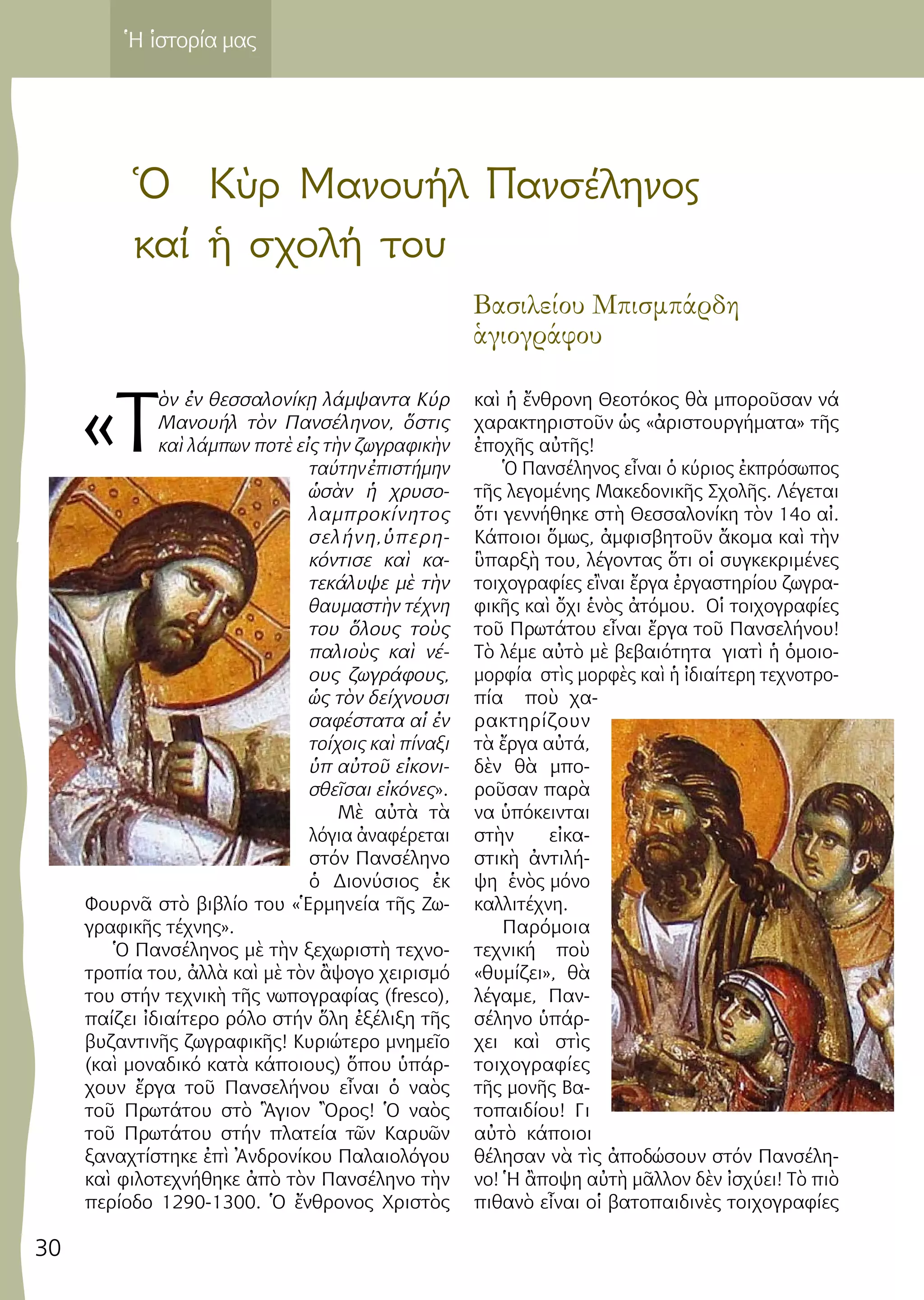 30
Ἡ ἱστορία μας
Ὁ Kὺρ Μανουήλ Πανσέληνος
καί ἡ σχολή του
Βασιλείου Μπισμπάρδη
ἁγιογράφου
«Τ
ὸν ἐν θεσσαλονίκῃ λάμψαντα Κύρ
Μανουήλ τὸν Πανσέληνον, ὅστις
καὶ λάμπων ποτὲ εἰς τὴν ζωγραφικὴν
ταύτηνἐπιστήμην
ὡσὰν ἡ χρυσο-
λαμπροκίνητος
σελήνη,ὑπερη-
κόντισε καὶ κα-
τεκάλυψε μὲ τὴν
θαυμαστὴν τέχνη
του ὅλους τοὺς
παλιοὺς καὶ νέ-
ους ζωγράφους,
ὡς τὸν δείχνουσι
σαφέστατα αἱ ἐν
τοίχοις καὶ πίναξι
ὑπ αὐτοῦ εἰκονι-
σθεῖσαι εἰκόνες».
Μὲ αὐτὰ τὰ
λόγια ἀναφέρεται
στόν Πανσέληνο
ὁ Διονύσιος ἐκ
Φουρνᾶ στὸ βιβλίο του «Ἑρμηνεία τῆς Ζω-
γραφικῆς τέχνης».
Ὁ Πανσέληνος μὲ τὴν ξεχωριστὴ τεχνο-
τροπία του, ἀλλὰ καὶ μὲ τὸν ἂψογο χειρισμό
του στήν τεχνικὴ τῆς νωπογραφίας (fresco),
παίζει ἰδιαίτερο ρόλο στήν ὅλη ἐξέλιξη τῆς
βυζαντινῆς ζωγραφικῆς! Κυριώτερο μνημεῖο
(καὶ μοναδικό κατὰ κάποιους) ὅπου ὑπάρ-
χουν ἔργα τοῦ Πανσελήνου εἶναι ὁ ναὸς
τοῦ Πρωτάτου στὸ Ἃγιον Ὂρος! Ὁ ναὸς
τοῦ Πρωτάτου στήν πλατεία τῶν Καρυῶν
ξαναχτίστηκε ἐπὶ Ἀνδρονίκου Παλαιολόγου
καὶ φιλοτεχνήθηκε ἀπὸ τὸν Πανσέληνο τὴν
περίοδο 1290-1300. Ὁ ἔνθρονος Χριστὸς
καὶ ἡ ἔνθρονη Θεοτόκος θὰ μποροῦσαν νά
χαρακτηριστοῦν ὡς «ἀριστουργήματα» τῆς
ἐποχῆς αὐτῆς!
Ὁ Πανσέληνος εἶναι ὁ κύριος ἐκπρόσωπος
τῆς λεγομένης Μακεδονικῆς Σχολῆς. Λέγεται
ὅτι γεννήθηκε στὴ Θεσσαλονίκη τὸν 14ο αἰ.
Κάποιοι ὅμως, ἀμφισβητοῦν ἄκομα καὶ τὴν
ὓπαρξὴ του, λέγοντας ὅτι οἱ συγκεκριμένες
τοιχογραφίες εἲναι ἔργα ἐργαστηρίου ζωγρα-
φικῆς καὶ ὄχι ἑνὸς ἀτόμου. Οἱ τοιχογραφίες
τοῦ Πρωτάτου εἶναι ἔργα τοῦ Πανσελήνου!
Τὸ λέμε αὐτὸ μὲ βεβαιότητα γιατὶ ἡ ὁμοιο-
μορφία στὶς μορφὲς καὶ ἡ ἰδιαίτερη τεχνοτρο-
πία ποὺ χα-
ρακτηρίζουν
τὰ ἔργα αὐτά,
δὲν θὰ μπο-
ροῦσαν παρὰ
να ὑπόκεινται
στὴν εἰκα-
στικὴ ἀντιλή-
ψη ἑνὸς μόνο
καλλιτέχνη.
Παρόμοια
τεχνική ποὺ
«θυμίζει», θὰ
λέγαμε, Παν-
σέληνο ὑπάρ-
χει καὶ στὶς
τοιχογραφίες
τῆς μονῆς Βα-
τοπαιδίου! Γι
αὐτὸ κάποιοι
θέλησαν νὰ τὶς ἀποδώσουν στόν Πανσέλη-
νο! Ἡ ἂποψη αὐτὴ μᾶλλον δὲν ἰσχύει! Τὸ πιὸ
πιθανὸ εἶναι οἱ βατοπαιδινὲς τοιχογραφίες
 