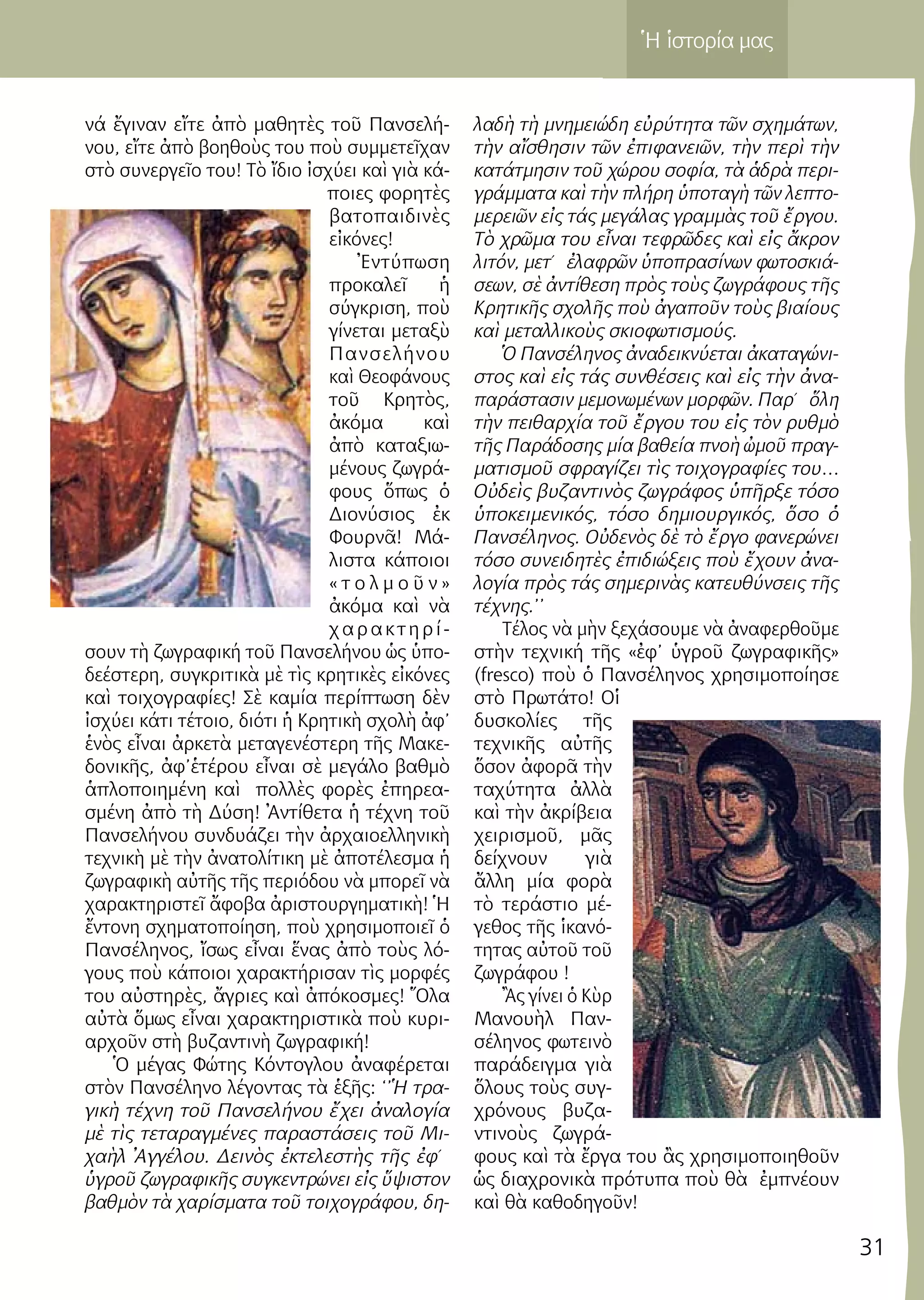 31
Ἡ ἱστορία μας
νά ἔγιναν εἴτε ἀπὸ μαθητὲς τοῦ Πανσελή-
νου, εἴτε ἀπὸ βοηθοὺς του ποὺ συμμετεῖχαν
στὸ συνεργεῖο του! Τὸ ἴδιο ἰσχύει καὶ γιὰ κά-
ποιες φορητὲς
βατοπαιδινὲς
εἰκόνες!
Ἐντύπωση
προκαλεῖ ἡ
σύγκριση, ποὺ
γίνεται μεταξὺ
Πανσελήνου
καὶ Θεοφάνους
τοῦ Κρητὸς,
ἀκόμα καὶ
ἀπὸ καταξιω-
μένους ζωγρά-
φους ὅπως ὁ
Διονύσιος ἐκ
Φουρνᾶ! Μά-
λιστα κάποιοι
« τ ο λ μ ο ῦ ν »
ἀκόμα καὶ νὰ
χαρακτηρί-
σουν τὴ ζωγραφική τοῦ Πανσελήνου ὡς ὑπο-
δεέστερη, συγκριτικὰ μὲ τὶς κρητικὲς εἰκόνες
καὶ τοιχογραφίες! Σὲ καμία περίπτωση δὲν
ἰσχύει κάτι τέτοιο, διότι ἡ Κρητικὴ σχολὴ ἀφ’
ἑνὸς εἶναι ἀρκετὰ μεταγενέστερη τῆς Μακε-
δονικῆς, ἀφ’ἑτέρου εἶναι σὲ μεγάλο βαθμὸ
ἁπλοποιημένη καὶ πολλὲς φορὲς ἐπηρεα-
σμένη ἀπὸ τὴ Δύση! Ἀντίθετα ἡ τέχνη τοῦ
Πανσελήνου συνδυάζει τὴν ἀρχαιοελληνικὴ
τεχνικὴ μὲ τὴν ἀνατολίτικη μὲ ἀποτέλεσμα ἡ
ζωγραφικὴ αὐτῆς τῆς περιόδου νὰ μπορεῖ νὰ
χαρακτηριστεῖ ἄφοβα ἀριστουργηματικὴ! Ἡ
ἔντονη σχηματοποίηση, ποὺ χρησιμοποιεῖ ὁ
Πανσέληνος, ἴσως εἶναι ἕνας ἀπὸ τοὺς λό-
γους ποὺ κάποιοι χαρακτήρισαν τὶς μορφές
του αὐστηρὲς, ἄγριες καὶ ἀπόκοσμες! Ὅλα
αὐτὰ ὅμως εἶναι χαρακτηριστικὰ ποὺ κυρι-
αρχοῦν στὴ βυζαντινὴ ζωγραφική!
Ὁ μέγας Φώτης Κόντογλου ἀναφέρεται
στὸν Πανσέληνο λέγοντας τὰ ἑξῆς: ‘’Ἡ τρα-
γικὴ τέχνη τοῦ Πανσελήνου ἔχει ἀναλογία
μὲ τὶς τεταραγμένες παραστάσεις τοῦ Μι-
χαὴλ Ἀγγέλου. Δεινὸς ἐκτελεστὴς τῆς ἐφ΄
ὑγροῦ ζωγραφικῆς συγκεντρώνει εἰς ὕψιστον
βαθμὸν τὰ χαρίσματα τοῦ τοιχογράφου, δη-
λαδὴ τὴ μνημειώδη εὐρύτητα τῶν σχημάτων,
τὴν αἴσθησιν τῶν ἐπιφανειῶν, τὴν περὶ τὴν
κατάτμησιν τοῦ χώρου σοφία, τὰ ἁδρὰ περι-
γράμματα καὶ τὴν πλήρη ὑποταγὴ τῶν λεπτο-
μερειῶν εἰς τάς μεγάλας γραμμὰς τοῦ ἔργου.
Τὸ χρῶμα του εἶναι τεφρῶδες καὶ εἰς ἄκρον
λιτόν, μετ΄ ἐλαφρῶν ὑποπρασίνων φωτοσκιά-
σεων, σὲ ἀντίθεση πρὸς τοὺς ζωγράφους τῆς
Κρητικῆς σχολῆς ποὺ ἀγαποῦν τοὺς βιαίους
καὶ μεταλλικοὺς σκιοφωτισμούς.
Ὁ Πανσέληνος ἀναδεικνύεται ἀκαταγώνι-
στος καὶ εἰς τάς συνθέσεις καὶ εἰς τὴν ἀνα-
παράστασιν μεμονωμένων μορφῶν. Παρ΄ ὅλη
τὴν πειθαρχία τοῦ ἔργου του εἰς τὸν ρυθμὸ
τῆς Παράδοσης μία βαθεία πνοὴ ὠμοῦ πραγ-
ματισμοῦ σφραγίζει τὶς τοιχογραφίες του…
Οὐδεὶς βυζαντινὸς ζωγράφος ὑπῆρξε τόσο
ὑποκειμενικός, τόσο δημιουργικός, ὅσο ὁ
Πανσέληνος. Οὐδενὸς δὲ τὸ ἔργο φανερώνει
τόσο συνειδητὲς ἐπιδιώξεις ποὺ ἔχουν ἀνα-
λογία πρὸς τάς σημερινὰς κατευθύνσεις τῆς
τέχνης.’’
Τέλος νὰ μὴν ξεχάσουμε νὰ ἀναφερθοῦμε
στὴν τεχνική τῆς «ἐφ’ ὑγροῦ ζωγραφικῆς»
(fresco) ποὺ ὁ Πανσέληνος χρησιμοποίησε
στὸ Πρωτάτο! Οἱ
δυσκολίες τῆς
τεχνικῆς αὐτῆς
ὅσον ἀφορᾶ τὴν
ταχύτητα ἀλλὰ
καὶ τὴν ἀκρίβεια
χειρισμοῦ, μᾶς
δείχνουν γιὰ
ἄλλη μία φορὰ
τὸ τεράστιο μέ-
γεθος τῆς ἱκανό-
τητας αὐτοῦ τοῦ
ζωγράφου !
Ἂς γίνει ὁ Κὺρ
Μανουὴλ Παν-
σέληνος φωτεινὸ
παράδειγμα γιὰ
ὅλους τοὺς συγ-
χρόνους βυζα-
ντινοὺς ζωγρά-
φους καὶ τὰ ἔργα του ἂς χρησιμοποιηθοῦν
ὡς διαχρονικὰ πρότυπα ποὺ θὰ ἐμπνέουν
καὶ θὰ καθοδηγοῦν!
 