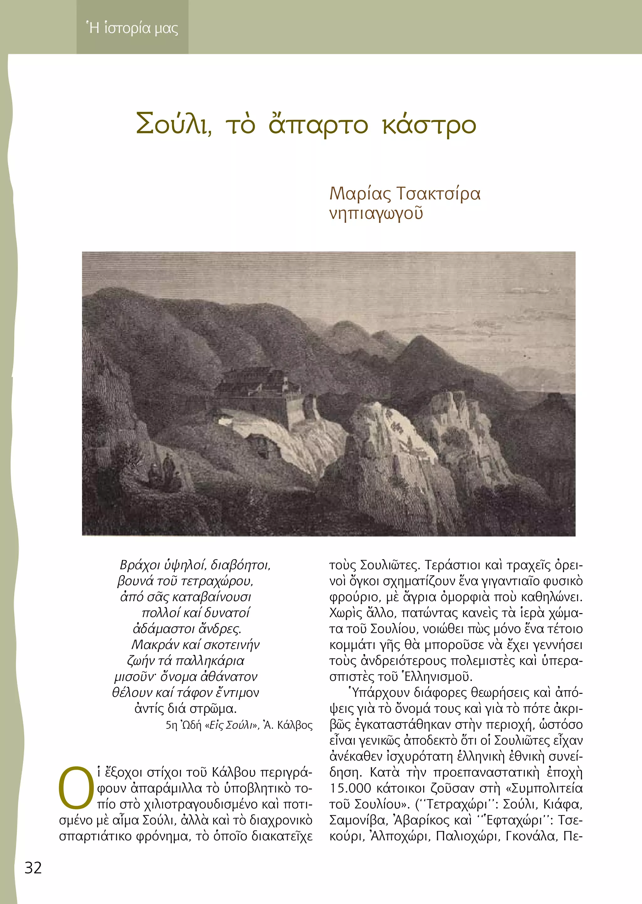 32
Ἡ ἱστορία μας
Σούλι, τὸ ἄπαρτο κάστρο
Μαρίας Τσακτσίρα
νηπιαγωγοῦ
Βρά­χοι ὑψη­λοί, δι­α­βό­η­τοι,
βου­νά τοῦ τε­τρα­χώ­ρου,
ἀπό σᾶς κα­τα­βαί­νου­σι
πολ­λοί καί δυ­να­τοί
ἀδά­μα­στοι ἄν­δρες.
Μα­κράν καί σκο­τει­νήν
ζω­ήν τά παλ­λη­κά­ρια
μι­σοῦν· ὄνο­μα ἀθά­να­τον
θέ­λουν καί τά­φον ἔν­τι­μον
ἀν­τίς διά στρῶμα.
5η Ὠδή «Εἰς Σού­λι», Ἀ. Κάλ­βος
Ο
ἱ ἔ­ξο­χοι στί­χοι τοῦ Κάλ­βου πε­ρι­γρά­
φουν ἀ­πα­ρά­μιλ­λα τὸ ὑ­πο­βλη­τι­κὸ το­
πί­ο στὸ χι­λι­ο­τρα­γου­δι­σμέ­νο καὶ πο­τι­
σμέ­νο μὲ αἷ­μα Σού­λι, ἀλ­λὰ καὶ τὸ δι­α­χρο­νι­κὸ
σπαρ­τι­ά­τι­κο φρό­νη­μα, τὸ ὁ­ποῖ­ο δι­α­κα­τεῖ­χε
τοὺς Σου­λι­ῶ­τες. Τε­ρά­στιοι καὶ τρα­χεῖς ὀ­ρει­
νοὶ ὄγ­κοι σχη­μα­τί­ζουν ἕ­να γι­γαν­τια­ῖο φυ­σι­κὸ
φρού­ριο, μὲ ἄ­γρια ὀ­μορ­φιὰ ποὺ κα­θη­λώ­νει.
Χω­ρὶς ἄλ­λο, πα­τών­τας κα­νεὶς τὰ ἱ­ε­ρὰ χώ­μα­
τα τοῦ Σου­λί­ου, νοι­ώ­θει πὼς μό­νο ἕ­να τέ­τοι­ο
κομ­μά­τι γῆς θὰ μπο­ροῦ­σε νὰ ἔ­χει γεν­νή­σει
τοὺς ἀν­δρει­ό­τε­ρους πο­λε­μι­στὲς καὶ ὑ­πε­ρα­
σπι­στὲς τοῦ Ἑλ­λη­νι­σμοῦ.
Ὑ­πάρ­χουν δι­ά­φο­ρες θε­ω­ρή­σεις καὶ ἀ­πό­
ψεις γιὰ τὸ ὄ­νο­μά τους καὶ γιὰ τὸ πό­τε ἀ­κρι­
βῶς ἐγ­κα­τα­στά­θη­καν στὴν πε­ρι­ο­χή, ὡ­στό­σο
εἶ­ναι γε­νι­κῶς ἀ­πο­δε­κτὸ ὅ­τι οἱ Σου­λι­ῶ­τες εἶ­χαν
ἀ­νέ­κα­θεν ἰ­σχυ­ρό­τα­τη ἑλ­λη­νι­κὴ ἐ­θνι­κὴ συ­νεί­
δη­ση. Κα­τὰ τὴν προ­ε­πα­να­στα­τι­κὴ ἐ­πο­χὴ
15.000 κά­τοι­κοι ζοῦ­σαν στὴ «Συμ­πο­λι­τεί­α
τοῦ Σου­λί­ου». (‘‘Τε­τρα­χώ­ρι­’’: Σού­λι, Κιά­φα,
Σα­μο­νί­βα, Ἀ­βα­ρί­κος καὶ ‘‘Ἑ­φτα­χώ­ρι­’’: Τσε­
κού­ρι, Ἀλ­πο­χώ­ρι, Πα­λι­ο­χώ­ρι, Γκο­νά­λα, Πε­
 