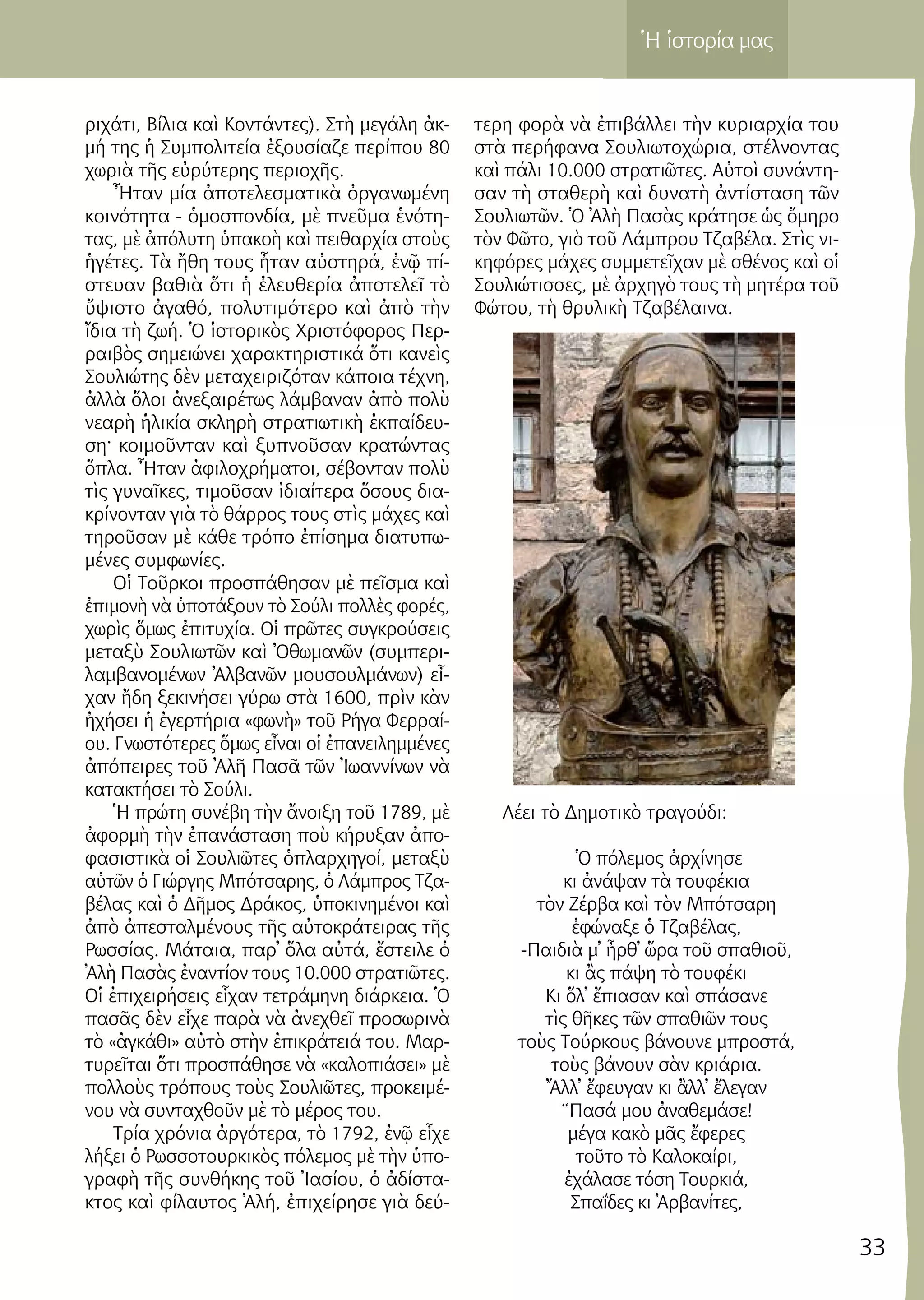 33
Ἡ ἱστορία μας
ρι­χά­τι, Βί­λια καὶ Κον­τάν­τες). Στὴ με­γά­λη ἀκ­
μή της ἡ Συμ­πο­λι­τεί­α ἐ­ξου­σί­α­ζε πε­ρί­που 80
χω­ριὰ τῆς εὐ­ρύ­τε­ρης πε­ρι­ο­χῆς.
Ἦ­ταν μί­α ἀ­πο­τε­λε­σμα­τι­κὰ ὀρ­γα­νω­μέ­νη
κοι­νό­τη­τα - ὁ­μο­σπον­δί­α, μὲ πνεῦ­μα ἑ­νό­τη­
τας, μὲ ἀ­πό­λυ­τη ὑ­πα­κο­ὴ καὶ πει­θαρ­χί­α στοὺς
ἡ­γέ­τες. Τὰ ἤ­θη τους ἦ­ταν αὐ­στη­ρά, ἐ­νῷ πί­
στευ­αν βα­θιὰ ὅ­τι ἡ ἐ­λευ­θε­ρί­α ἀ­πο­τε­λεῖ τὸ
ὕ­ψι­στο ἀ­γα­θό, πο­λυ­τι­μό­τε­ρο καὶ ἀ­πὸ τὴν
ἴ­δια τὴ ζω­ή. Ὁ ἱ­στο­ρι­κὸς Χρι­στό­φο­ρος Περ­
ραι­βὸς ση­μει­ώ­νει χα­ρα­κτη­ρι­στι­κά ὅ­τι κα­νεὶς
Σου­λι­ώ­της δὲν με­τα­χει­ρι­ζό­ταν κά­ποι­α τέ­χνη,
ἀλ­λὰ ὅ­λοι ἀ­νε­ξαι­ρέ­τως λάμ­βα­ναν ἀ­πὸ πο­λὺ
νε­α­ρὴ ἡ­λι­κί­α σκλη­ρὴ στρα­τι­ω­τι­κὴ ἐκ­παί­δευ­
ση· κοι­μοῦν­ταν καὶ ξυ­πνοῦ­σαν κρα­τών­τας
ὅπλα. Ἦ­ταν ἀ­φι­λο­χρή­μα­τοι, σέ­βον­ταν πο­λὺ
τὶς γυ­ναῖ­κες, τι­μοῦ­σαν ἰ­δι­αί­τε­ρα ὅ­σους δι­α­
κρί­νον­ταν γιὰ τὸ θάρ­ρος τους στὶς μά­χες καὶ
τη­ροῦ­σαν μὲ κά­θε τρό­πο ἐ­πί­ση­μα δι­α­τυ­πω­
μέ­νες συμ­φω­νί­ες.
Οἱ Τοῦρ­κοι προ­σπά­θη­σαν μὲ πεῖ­σμα καὶ
ἐ­πι­μο­νὴ νὰ ὑ­πο­τά­ξουν τὸ Σού­λι πολ­λὲς φο­ρές,
χω­ρὶς ὅ­μως ἐ­πι­τυ­χί­α. Οἱ πρῶ­τες συγ­κρού­σεις
με­τα­ξὺ Σου­λι­ω­τῶν καὶ Ὀ­θω­μα­νῶν (συμ­πε­ρι­
λαμ­βα­νο­μέ­νων Ἀλ­βα­νῶν μου­σουλ­μά­νων) εἶ­
χαν ἤ­δη ξε­κι­νή­σει γύ­ρω στὰ 1600, πρὶν κὰν
ἠ­χή­σει ἡ ἐ­γερ­τή­ρια «φω­νὴ» τοῦ Ρή­γα Φε­ρραί­
ου. Γνω­στό­τε­ρες ὅ­μως εἶ­ναι οἱ ἐ­πα­νει­λημ­μέ­νες
ἀ­πό­πει­ρες τοῦ Ἀ­λῆ Πα­σᾶ τῶν Ἰ­ω­αν­νί­νων νὰ
κα­τα­κτή­σει τὸ Σού­λι.
Ἡ πρώ­τη συ­νέ­βη τὴν ἄ­νοι­ξη τοῦ 1789, μὲ
ἀ­φορ­μὴ τὴν ἐ­πα­νά­στα­ση ποὺ κή­ρυ­ξαν ἀ­πο­
φα­σι­στι­κὰ οἱ Σου­λι­ῶ­τες ὁ­πλαρ­χη­γοί, με­τα­ξὺ
αὐ­τῶν ὁ Γι­ώρ­γης Μπό­τσα­ρης, ὁ Λάμ­προς Τζα­
βέλ­ας καὶ ὁ Δῆ­μος Δρά­κος, ὑ­πο­κι­νη­μέ­νοι καὶ
ἀ­πὸ ἀ­πε­σταλ­μέ­νους τῆς αὐ­το­κρά­τει­ρας τῆς
Ρω­σσί­ας. Μά­ται­α, παρ­᾿ ὅ­λα αὐ­τά, ἔ­στει­λε ὁ
Ἀ­λὴ Πα­σὰς ἐ­ναν­τί­ον τους 10.000 στρα­τι­ῶ­τες.
Οἱ ἐ­πι­χει­ρή­σεις εἶ­χαν τε­τρά­μη­νη διά­ρκεια. Ὁ
πα­σᾶς δὲν εἶ­χε πα­ρὰ νὰ ἀ­νε­χθεῖ προ­σω­ρι­νὰ
τὸ «ἀγ­κά­θι» αὐ­τὸ στὴν ἐ­πι­κρά­τειά του. Μαρ­
τυ­ρεῖ­ται ὅ­τι προ­σπά­θη­σε νὰ «κα­λο­πιά­σει» μὲ
πολ­λοὺς τρό­πους τοὺς Σου­λι­ῶ­τες, προ­κει­μέ­
νου νὰ συν­τα­χθοῦν μὲ τὸ μέ­ρος του.
Τρί­α χρό­νια ἀρ­γό­τε­ρα, τὸ 1792, ἐ­νῷ εἶ­χε
λή­ξει ὁ Ρω­σσο­τουρ­κι­κὸς πό­λε­μος μὲ τὴν ὑ­πο­
γρα­φὴ τῆς συν­θή­κης τοῦ Ἰ­α­σί­ου, ὁ ἀ­δί­στα­
κτος καὶ φί­λαυ­τος Ἀ­λή, ἐ­πι­χεί­ρη­σε γιὰ δεύ­
τε­ρη φο­ρὰ νὰ ἐ­πι­βάλ­λει τὴν κυ­ρι­αρ­χί­α του
στὰ πε­ρή­φα­να Σου­λι­ω­το­χώ­ρια, στέλ­νον­τας
καὶ πά­λι 10.000 στρα­τι­ῶ­τες. Αὐ­τοὶ συ­νάν­τη­
σαν τὴ στα­θε­ρὴ καὶ δυ­να­τὴ ἀν­τί­στα­ση τῶν
Σου­λι­ω­τῶν. Ὁ Ἀ­λὴ Πα­σὰς κρά­τη­σε ὡς ὅ­μη­ρο
τὸν Φῶ­το, γιὸ τοῦ Λάμ­πρου Τζα­βέλα. Στὶς νι­
κη­φό­ρες μά­χες συμ­με­τεῖ­χαν μὲ σθέ­νος καὶ οἱ
Σου­λι­ώ­τισ­σες, μὲ ἀρ­χη­γὸ τους τὴ μη­τέ­ρα τοῦ
Φώ­του, τὴ θρυ­λι­κὴ Τζα­βέ­λαι­να.
Λέ­ει τὸ Δη­μο­τι­κὸ τρα­γού­δι:
Ὁ πό­λε­μος ἀρ­χί­νη­σε
κι ἀ­νά­ψαν τὰ του­φέ­κια
τὸν Ζέρ­βα καὶ τὸν Μπό­τσα­ρη
ἐ­φώ­να­ξε ὁ Τζα­βέ­λας,
-Παι­διὰ μ᾿ ἦρθ᾿ ὥ­ρα τοῦ σπα­θιοῦ,
κι ἂς πά­ψη τὸ του­φέ­κι
Κι ὅλ᾿ ἔπια­σαν καὶ σπά­σα­νε
τὶς θῆ­κες τῶν σπα­θι­ῶν τους
τοὺς Τούρ­κους βά­νου­νε μπρο­στά,
τοὺς βά­νουν σὰν κριά­ρια.
Ἄλλ᾿ ἔ­φευ­γαν κι ἂλλ᾿ ἔ­λε­γαν
“Πα­σά μου ἀ­να­θε­μά­σε!
μέ­γα κα­κὸ μᾶς ἔ­φε­ρες
τοῦ­το τὸ Κα­λο­καί­ρι,
ἐ­χά­λα­σε τό­ση Τουρ­κιά,
Σπα­ΐ­δες κι Ἀρ­βα­νί­τες,
 