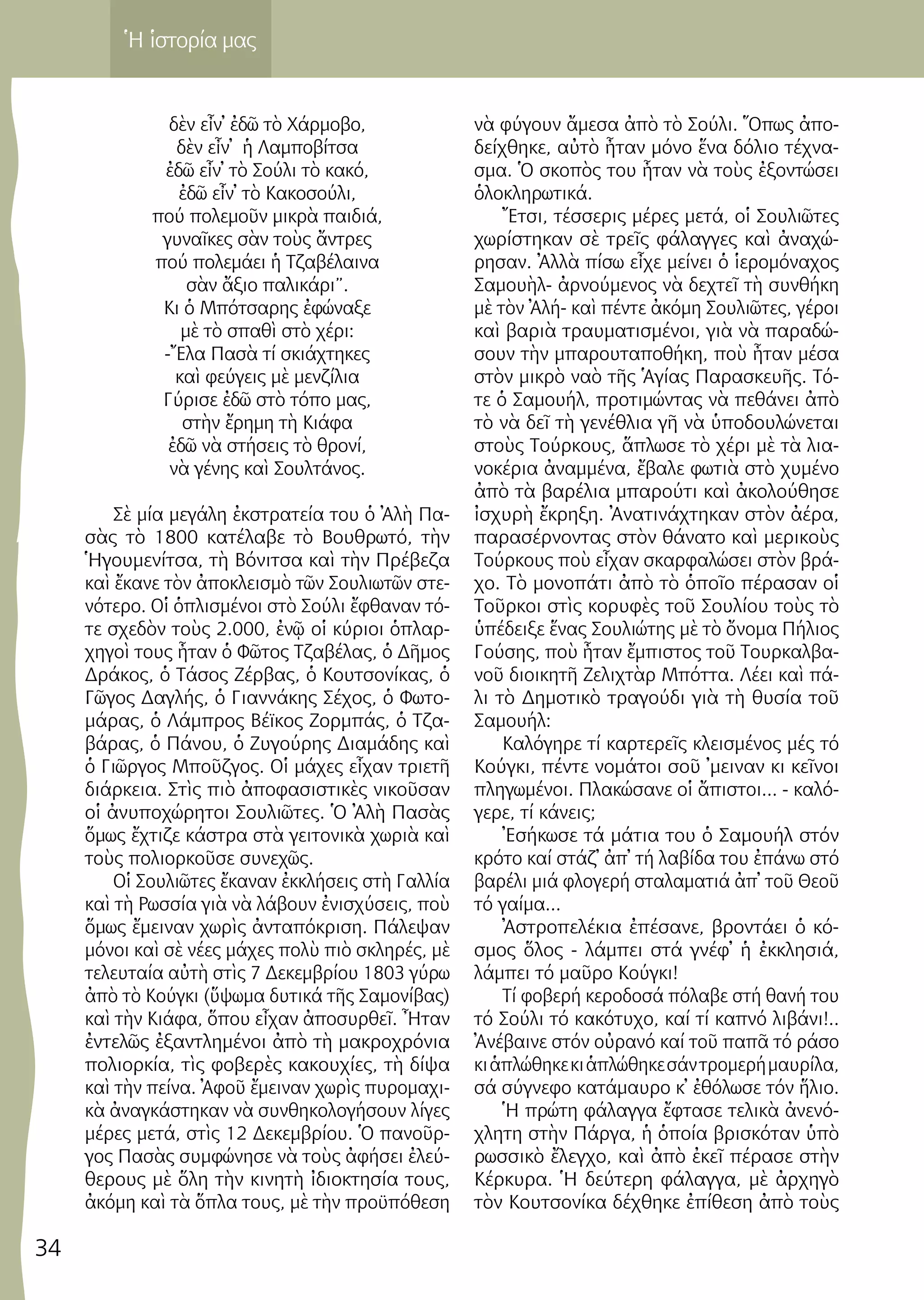 34
Ἡ ἱστορία μας
δὲν εἶν᾿ ἐ­δῶ τὸ Χάρ­μο­βο,
δὲν εἶν᾿ ἡ Λαμ­πο­βί­τσα
ἐ­δῶ εἶν᾿ τὸ Σού­λι τὸ κα­κό,
ἐ­δῶ εἶν᾿ τὸ Κα­κο­σού­λι,
πού πο­λε­μοῦν μι­κρὰ παι­διά,
γυ­ναῖ­κες σὰν τοὺς ἄν­τρες
πού πο­λε­μά­ει ἡ Τζα­βέ­λαι­να
σὰν ἄ­ξιο πα­λι­κά­ρι”.
Κι ὁ Μπό­τσα­ρης ἐ­φώ­να­ξε
μὲ τὸ σπα­θὶ στὸ χέ­ρι:
-Ἔ­λα Πα­σὰ τί σκι­ά­χτη­κες
καὶ φεύ­γεις μὲ μεν­ζί­λια
Γύ­ρι­σε ἐ­δῶ στὸ τό­πο μας,
στὴν ἔ­ρη­μη τὴ Κιά­φα
ἐ­δῶ νὰ στή­σεις τὸ θρο­νί,
νὰ γέ­νης καὶ Σουλ­τά­νος.
Σὲ μί­α με­γά­λη ἐκ­στρα­τεί­α του ὁ Ἀ­λὴ Πα­
σὰς τὸ 1800 κα­τέ­λα­βε τὸ Βου­θρω­τό, τὴν
Ἡγου­με­νί­τσα, τὴ Βό­νι­τσα καὶ τὴν Πρέ­βε­ζα
καὶ ἔ­κα­νε τὸν ἀ­πο­κλει­σμὸ τῶν Σου­λι­ω­τῶν στε­
νό­τε­ρο. Οἱ ὁ­πλι­σμέ­νοι στὸ Σού­λι ἔ­φθα­ναν τό­
τε σχε­δὸν τοὺς 2.000, ἐ­νῷ οἱ κύ­ριοι ὁ­πλαρ­
χη­γοὶ τους ἦ­ταν ὁ Φῶ­τος Τζα­βέλ­ας, ὁ Δῆ­μος
Δρά­κος, ὁ Τά­σος Ζέρ­βας, ὁ Κου­τσο­νί­κας, ὁ
Γῶ­γος Δα­γλής, ὁ Γι­αν­νά­κης Σέ­χος, ὁ Φω­το­
μά­ρας, ὁ Λάμ­προς Βέϊ­κος Ζορ­μπάς, ὁ Τζα­
βά­ρας, ὁ Πά­νου, ὁ Ζυ­γού­ρης Δι­α­μά­δης καὶ
ὁ Γι­ῶρ­γος Μποῦζ­γος. Οἱ μά­χες εἶ­χαν τρι­ε­τῆ
διά­ρκεια. Στὶς πιὸ ἀ­πο­φα­σι­στι­κὲς νι­κοῦ­σαν
οἱ ἀ­νυ­πο­χώ­ρη­τοι Σου­λι­ῶ­τες. Ὁ Ἀ­λὴ Πα­σὰς
ὅ­μως ἔ­χτι­ζε κά­στρα στὰ γει­το­νι­κὰ χω­ριὰ καὶ
τοὺς πο­λι­ορ­κοῦ­σε συ­νε­χῶς.
Οἱ Σου­λι­ῶ­τες ἔ­κα­ναν ἐκ­κλή­σεις στὴ Γαλ­λί­α
καὶ τὴ Ρωσ­σί­α γιὰ νὰ λά­βουν ἐ­νι­σχύ­σεις, ποὺ
ὅ­μως ἔ­μει­ναν χω­ρὶς ἀν­τα­πό­κρι­ση. Πά­λε­ψαν
μό­νοι καὶ σὲ νέ­ες μά­χες πο­λὺ πιὸ σκλη­ρές, μὲ
τε­λευ­ταί­α αὐ­τὴ στὶς 7 Δε­κεμ­βρί­ου 1803 γύ­ρω
ἀ­πὸ τὸ Κούγ­κι (ὕ­ψω­μα δυ­τι­κά τῆς Σα­μο­νί­βας)
καὶ τὴν Κιά­φα, ὅ­που εἶ­χαν ἀ­πο­συρ­θεῖ. Ἦ­ταν
ἐν­τε­λῶς ἐ­ξαν­τλη­μέ­νοι ἀ­πὸ τὴ μα­κρο­χρό­νια
πο­λι­ορ­κί­α, τὶς φο­βε­ρὲς κα­κου­χί­ες, τὴ δί­ψα
καὶ τὴν πεί­να. Ἀ­φοῦ ἔ­μει­ναν χω­ρὶς πυ­ρο­μα­χι­
κὰ ἀ­ναγ­κά­στη­καν νὰ συν­θη­κο­λο­γή­σουν λί­γες
μέ­ρες με­τά, στὶς 12 Δε­κεμ­βρί­ου. Ὁ πα­νοῦρ­
γος Πα­σὰς συμ­φώ­νη­σε νὰ τοὺς ἀ­φή­σει ἐ­λεύ­
θε­ρους μὲ ὅ­λη τὴν κι­νη­τὴ ἰ­δι­ο­κτη­σί­α τους,
ἀ­κό­μη καὶ τὰ ὅ­πλα τους, μὲ τὴν προ­ϋ­πό­θε­ση
νὰ φύ­γουν ἄ­με­σα ἀ­πὸ τὸ Σού­λι. Ὅ­πως ἀ­πο­
δεί­χθη­κε, αὐ­τὸ ἦ­ταν μό­νο ἕ­να δό­λιο τέ­χνα­
σμα. Ὁ σκο­πὸς του ἦ­ταν νὰ τοὺς ἐ­ξον­τώ­σει
ὁ­λο­κλη­ρω­τι­κά.
Ἔ­τσι, τέσ­σε­ρις μέ­ρες με­τά, οἱ Σου­λι­ῶ­τες
χω­ρί­στη­καν σὲ τρεῖς φά­λαγ­γες καὶ ἀ­να­χώ­
ρη­σαν. Ἀλ­λὰ πί­σω εἶ­χε μεί­νει ὁ ἱ­ε­ρο­μό­να­χος
Σα­μου­ὴλ- ἀρ­νού­με­νος νὰ δε­χτεῖ τὴ συν­θή­κη
μὲ τὸν Ἀ­λή- καὶ πέν­τε ἀ­κό­μη Σου­λι­ῶ­τες, γέ­ροι
καὶ βα­ριὰ τραυ­μα­τι­σμέ­νοι, γιὰ νὰ πα­ρα­δώ­
σουν τὴν μπα­ρου­τα­πο­θή­κη, ποὺ ἦ­ταν μέ­σα
στὸν μι­κρὸ να­ὸ τῆς Ἁ­γί­ας Πα­ρα­σκευ­ῆς. Τό­
τε ὁ Σα­μου­ήλ, προ­τι­μών­τας νὰ πε­θά­νει ἀ­πὸ
τὸ νὰ δεῖ τὴ γε­νέ­θλια γῆ νὰ ὑ­πο­δου­λώ­νε­ται
στοὺς Τούρ­κους, ἅ­πλω­σε τὸ χέ­ρι μὲ τὰ λι­α­
νο­κέ­ρια ἀ­ναμ­μέ­να, ἔ­βα­λε φω­τιὰ στὸ χυ­μέ­νο
ἀ­πὸ τὰ βα­ρέ­λια μπα­ρού­τι καὶ ἀ­κο­λού­θη­σε
ἰ­σχυ­ρὴ ἔ­κρη­ξη. Ἀ­να­τι­νά­χτη­καν στὸν ἀ­έ­ρα,
πα­ρα­σέρ­νον­τας στὸν θά­να­το καὶ με­ρι­κοὺς
Τούρ­κους ποὺ εἶ­χαν σκαρ­φα­λώ­σει στὸν βρά­
χο. Τὸ μο­νο­πά­τι ἀ­πὸ τὸ ὁ­ποῖ­ο πέ­ρα­σαν οἱ
Τοῦρ­κοι στὶς κο­ρυ­φὲς τοῦ Σου­λί­ου τοὺς τὸ
ὑ­πέ­δει­ξε ἕ­νας Σου­λι­ώ­της μὲ τὸ ὄ­νο­μα Πή­λιος
Γού­σης, ποὺ ἦ­ταν ἔμ­πι­στος τοῦ Τουρ­καλ­βα­
νοῦ δι­οι­κη­τῆ Ζε­λι­χτὰρ Μπότ­τα. Λέ­ει καὶ πά­
λι τὸ Δη­μο­τι­κὸ τρα­γού­δι γιὰ τὴ θυ­σί­α τοῦ
Σα­μου­ήλ:
K­α­λό­γη­ρε τί καρ­τερεῖς κλει­σμέ­νος μές τό
K­ούγ­κι, πέν­τε νο­μά­τοι σοῦ ᾿μει­ναν κι κεῖνοι
πλη­γω­μέ­νοι. Πλα­κώ­σα­νε οἱ ἄπιστοι... - κα­λό­
γε­ρε, τί κά­νεις;
Ἐ­σή­κω­σε τά μά­τια του ὁ Σα­μου­ήλ στόν
κρό­το καί στά­ζ᾿ ἀπ᾿ τή λα­βί­δα του ἐπά­νω στό
βα­ρέ­λι μιά φλο­γε­ρή στα­λα­μα­τιά ἀπ᾿ τοῦ Θε­οῦ
τό γαί­μα...
Ἀστρο­πε­λέ­κια ἐπέ­σανε, βρον­τά­ει ὁ κό­
σμος ὅλος - λάμ­πει στά γνέ­φ᾿ ἡ ἐκ­κλη­σιά,
λάμ­πει τό μαῦρο Κούγ­κι!
Τί φο­βε­ρή κε­ρο­δο­σά πό­λα­βε στή θα­νή του
τό Σού­λι τό κα­κό­τυ­χο, καί τί κα­πνό λι­βά­νι!..
Ἀνέ­βαι­νε στόν οὐρα­νό καί τοῦ πα­πᾶ τό ρά­σο
κιἁπλώ­θη­κεκιἁπλώ­θη­κεσάντρο­με­ρήμαυ­ρί­λα,
σά σύ­γνε­φο κα­τά­μαυ­ρο κ᾿ ἐθό­λω­σε τόν ἥλιο.
Ἡ πρώ­τη φά­λαγ­γα ἔ­φτα­σε τε­λι­κὰ ἀ­νε­νό­
χλη­τη στὴν Πάρ­γα, ἡ ὁ­ποί­α βρι­σκό­ταν ὑ­πὸ
ρω­σσι­κὸ ἔ­λεγ­χο, καὶ ἀ­πὸ ἐ­κεῖ πέ­ρα­σε στὴν
Κέρ­κυ­ρα. Ἡ δεύ­τε­ρη φά­λαγ­γα, μὲ ἀρ­χη­γὸ
τὸν Κου­τσο­νί­κα δέ­χθη­κε ἐ­πί­θε­ση ἀ­πὸ τοὺς
 