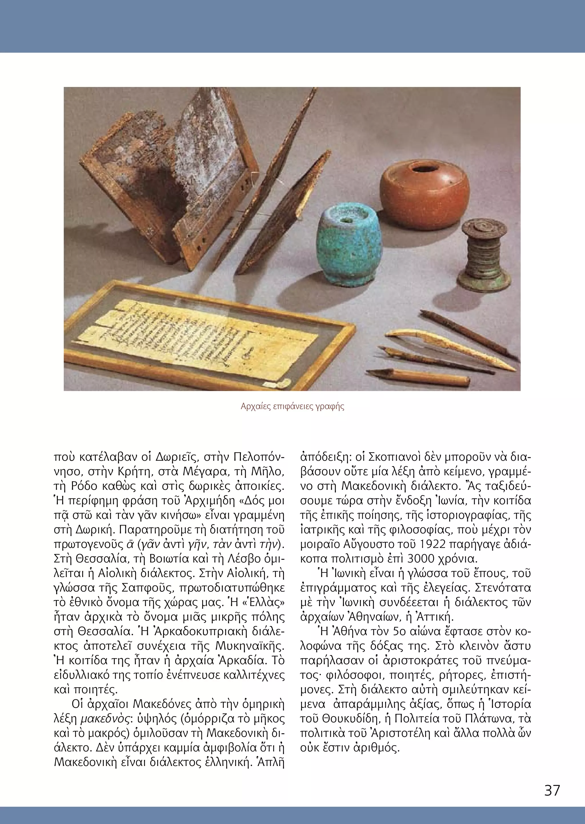 37
ποὺ κατέλαβαν οἱ Δωριεῖς, στὴν Πελοπόν-
νησο, στὴν Κρήτη, στὰ Μέγαρα, τὴ Μῆλο,
τὴ Ρόδο καθὼς καὶ στὶς δωρικὲς ἀποικίες.
Ἡ περίφημη φράση τοῦ Ἀρχιμήδη «Δός μοι
πᾷ στῶ καὶ τὰν γᾶν κινήσω» εἶναι γραμμένη
στὴ Δωρική. Παρατηροῦμε τὴ διατήτηση τοῦ
πρωτογενοῦς ᾱ (γᾶν ἀντὶ γῆν, τὰν ἀντὶ τὴν).
Στὴ Θεσσαλία, τὴ Βοιωτία καὶ τὴ Λέσβο ὁμι-
λεῖται ἡ Αἰολικὴ διάλεκτος. Στὴν Αἰολική, τὴ
γλώσσα τῆς Σαπφοῦς, πρωτοδιατυπώθηκε
τὸ ἐθνικὸ ὄνομα τῆς χώρας μας. Ἡ «Ἑλλὰς»
ἦταν ἀρχικὰ τὸ ὄνομα μιᾶς μικρῆς πόλης
στὴ Θεσσαλία. Ἡ Ἀρκαδοκυπριακὴ διάλε-
κτος ἀποτελεῖ συνέχεια τῆς Μυκηναϊκῆς.
Ἠ κοιτίδα της ἦταν ἡ ἀρχαία Ἀρκαδία. Τὸ
εἰδυλλιακό της τοπίο ἐνέπνευσε καλλιτέχνες
καὶ ποιητές.
Οἱ ἀρχαῖοι Μακεδόνες ἀπὸ τὴν ὁμηρικὴ
λέξη μακεδνὸς: ὑψηλός (ὁμόρριζα τὸ μῆκος
καὶ τὸ μακρός) ὁμιλοῦσαν τὴ Μακεδονικὴ δι-
άλεκτο. Δὲν ὑπάρχει καμμία ἀμφιβολία ὅτι ἠ
Μακεδονικὴ εἶναι διάλεκτος ἑλληνική. Ἁπλῆ
ἀπόδειξη: οἱ Σκοπιανοὶ δὲν μποροῦν νὰ δια-
βάσουν οὔτε μία λέξη ἀπὸ κείμενο, γραμμέ-
νο στὴ Μακεδονικὴ διάλεκτο. Ἂς ταξιδεύ-
σουμε τώρα στὴν ἔνδοξη Ἰωνία, τὴν κοιτίδα
τῆς ἐπικῆς ποίησης, τῆς ἱστοριογραφίας, τῆς
ἰατρικῆς καὶ τῆς φιλοσοφίας, ποὺ μέχρι τὸν
μοιραῖο Αὔγουστο τοῦ 1922 παρήγαγε ἀδιά-
κοπα πολιτισμὸ ἐπὶ 3000 χρόνια.
Ἡ Ἰωνικὴ εἶναι ἡ γλώσσα τοῦ ἔπους, τοῦ
ἐπιγράμματος καὶ τῆς ἐλεγείας. Στενότατα
μὲ τὴν Ἰωνικὴ συνδέεεται ἡ διάλεκτος τῶν
ἀρχαίων Ἀθηναίων, ἡ Ἀττική.
Ἡ Ἀθήνα τὸν 5ο αἰώνα ἔφτασε στὸν κο-
λοφώνα τῆς δόξας της. Στὸ κλεινὸν ἄστυ
παρήλασαν οἱ ἀριστοκράτες τοῦ πνεύμα-
τος· φιλόσοφοι, ποιητές, ρήτορες, ἐπιστή-
μονες. Στὴ διάλεκτο αὐτὴ σμιλεύτηκαν κεί-
μενα ἀπαράμμιλης ἀξίας, ὅπως ἡ Ἱστορία
τοῦ Θουκυδίδη, ἡ Πολιτεία τοῦ Πλάτωνα, τὰ
πολιτικὰ τοῦ Ἀριστοτέλη καὶ ἄλλα πολλὰ ὧν
οὐκ ἔστιν ἀριθμός.
Αρχαίες επιφάνειες γραφής
 