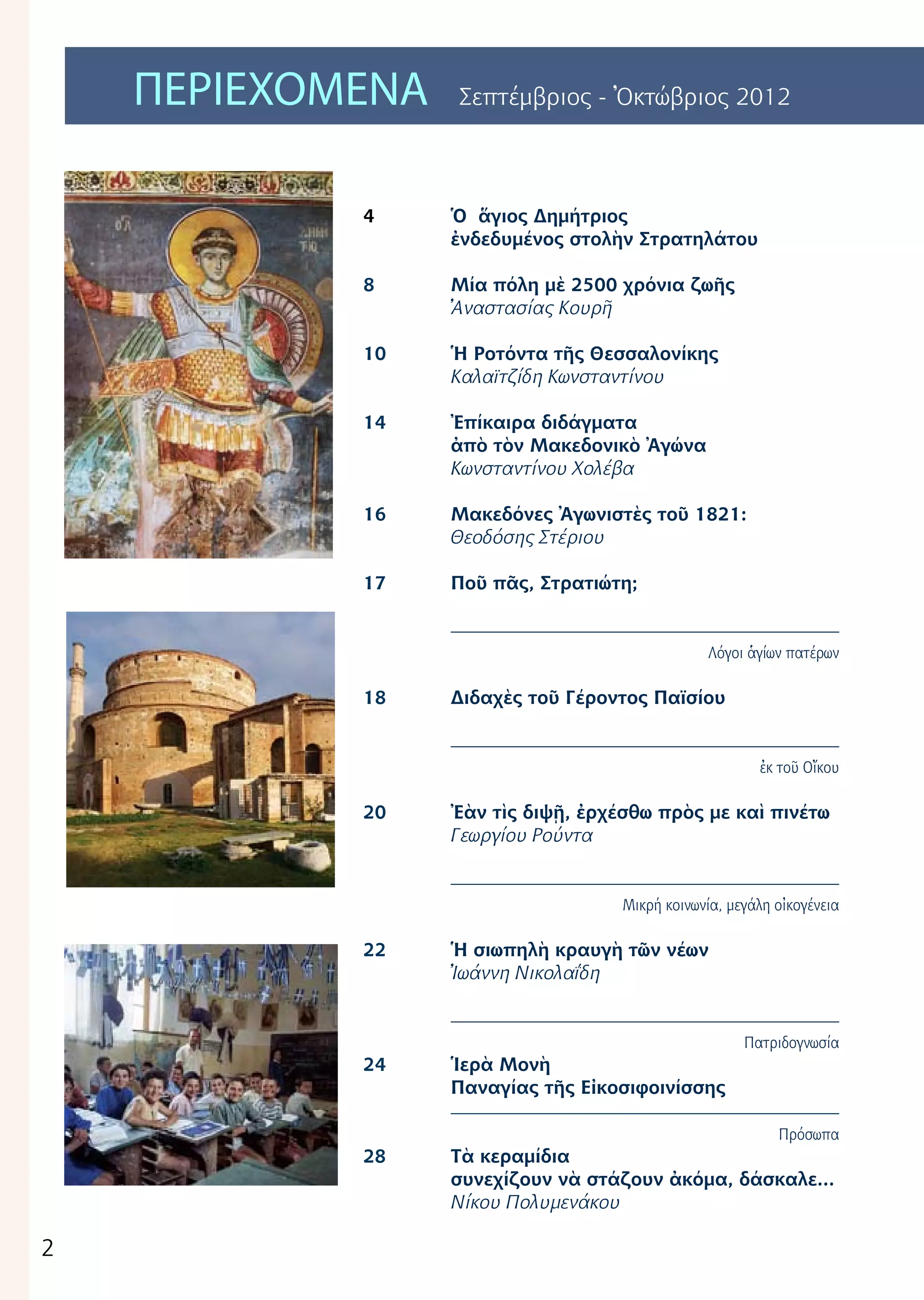 2
ΠΕΡΙΕΧΟΜΕΝΑ Σεπτέμβριος - Ὀκτώβριος 2012
4	
8
10	
	
14	
16	
17
18	
20	
22	
24
	
28	
Ὁ ἅγιος Δημήτριος
ἐνδεδυμένος στολὴν Στρατηλάτου
Μία πόλη μὲ 2500 χρόνια ζωῆς
Ἀναστασίας Κουρῆ
Ἡ Ροτόντα τῆς Θεσσαλονίκης
Καλαϊτζίδη Κωνσταντίνου
Ἐπίκαιρα διδάγματα
ἀπὸ τὸν Μακεδονικὸ Ἀγώνα
Κωνσταντίνου Χολέβα
Μακεδόνες Ἀγωνιστὲς τοῦ 1821:
Θεοδόσης Στέριου
Ποῦ πᾶς, Στρατιώτη;
Λόγοι ἁγίων πατέρων
Διδαχὲς τοῦ Γέροντος Παϊσίου
ἐκ τοῦ Οἴκου
Ἐὰν τὶς διψῇ, ἐρχέσθω πρὸς με καὶ πινέτω
Γεωργίου Ρούντα
Μικρή κοινωνία, μεγάλη οἰκογένεια
Ἡ σιωπηλὴ κραυγὴ τῶν νέων
Ἰωάννη Νικολαΐδη
Πατριδογνωσία
Ἱερὰ Μονὴ
Παναγίας τῆς Εἰκοσιφοινίσσης
Πρόσωπα
Τὰ κεραμίδια
συνεχίζουν νὰ στάζουν ἀκόμα, δάσκαλε...
Νίκου Πολυμενάκου
 