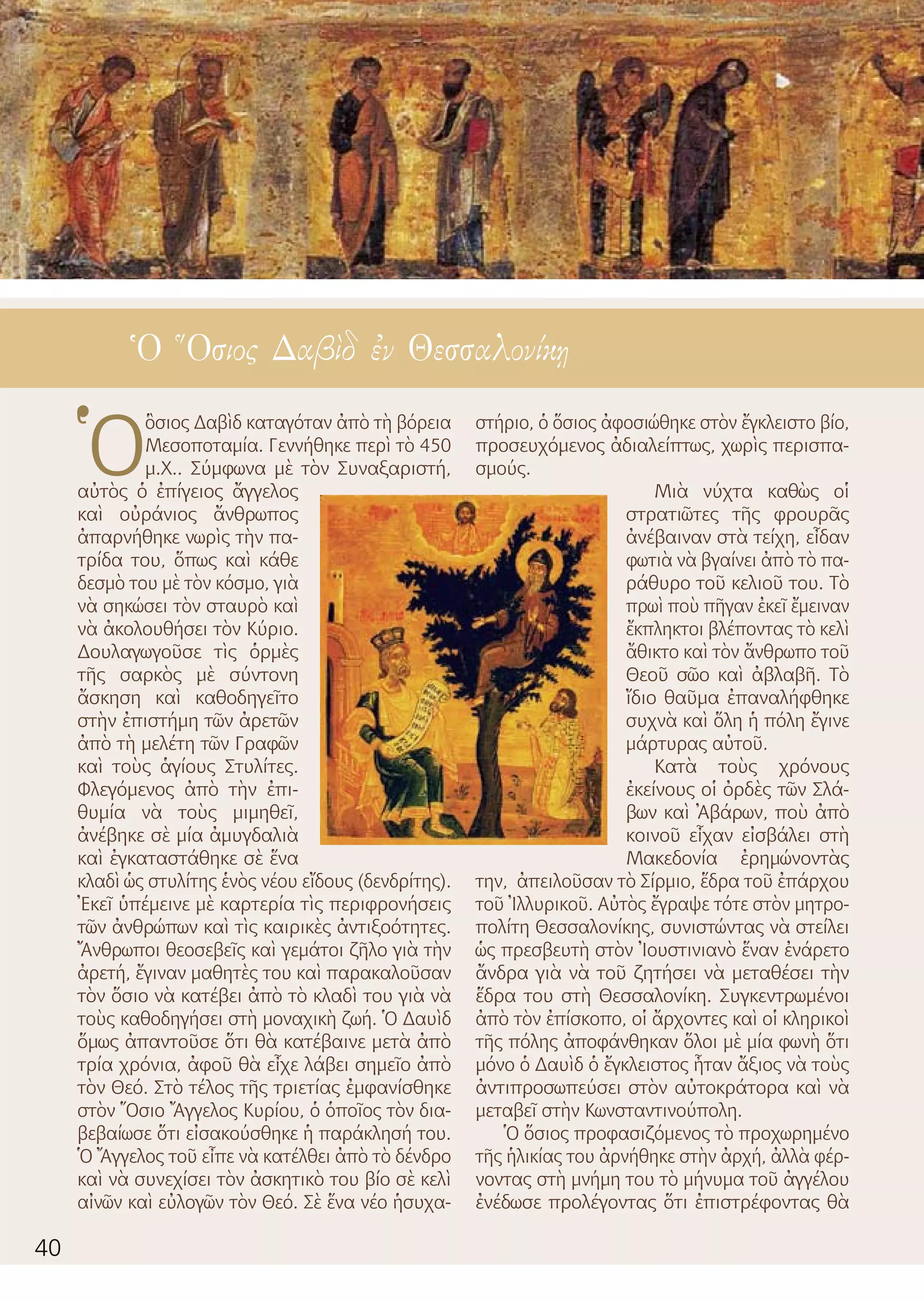 40
Ὁ Ὅσιος Δαβὶδ ἐν Θεσσαλονίκῃ
Ὁ
ὃσιος Δαβὶδ καταγόταν ἀπὸ τὴ βόρεια
Μεσοποταμία. Γεννήθηκε περὶ τὸ 450
μ.Χ.. Σύμφωνα μὲ τὸν Συναξαριστή,
αὐτὸς ὁ ἐπίγειος ἄγγελος
καὶ οὐράνιος ἄνθρωπος
ἀπαρνήθηκε νωρὶς τὴν πα-
τρίδα του, ὅπως καὶ κάθε
δεσμὸ του μὲ τὸν κόσμο, γιὰ
νὰ σηκώσει τὸν σταυρὸ καὶ
νὰ ἀκολουθήσει τὸν Κύριο.
Δουλαγωγοῦσε τὶς ὁρμὲς
τῆς σαρκὸς μὲ σύντονη
ἄσκηση καὶ καθοδηγεῖτο
στὴν ἐπιστήμη τῶν ἀρετῶν
ἀπὸ τὴ μελέτη τῶν Γραφῶν
καὶ τοὺς ἁγίους Στυλίτες.
Φλεγόμενος ἀπὸ τὴν ἐπι-
θυμία νὰ τοὺς μιμηθεῖ,
ἀνέβηκε σὲ μία ἀμυγδαλιὰ
καὶ ἐγκαταστάθηκε σὲ ἕνα
κλαδὶ ὡς στυλίτης ἑνὸς νέου εἴδους (δενδρίτης).
Ἐκεῖ ὑπέμεινε μὲ καρτερία τὶς περιφρονήσεις
τῶν ἀνθρώπων καὶ τὶς καιρικὲς ἀντιξοότητες.
Ἄνθρωποι θεοσεβεῖς καὶ γεμάτοι ζῆλο γιὰ τὴν
ἀρετή, ἔγιναν μαθητὲς του καὶ παρακαλοῦσαν
τὸν ὅσιο νὰ κατέβει ἀπὸ τὸ κλαδὶ του γιὰ νὰ
τοὺς καθοδηγήσει στὴ μοναχικὴ ζωή. Ὁ Δαυὶδ
ὅμως ἀπαντοῦσε ὅτι θὰ κατέβαινε μετὰ ἀπὸ
τρία χρόνια, ἀφοῦ θὰ εἶχε λάβει σημεῖο ἀπὸ
τὸν Θεό. Στὸ τέλος τῆς τριετίας ἐμφανίσθηκε
στὸν Ὅσιο Ἄγγελος Κυρίου, ὁ ὁποῖος τὸν δια-
βεβαίωσε ὅτι εἰσακούσθηκε ἡ παράκλησή του.
Ὁ Ἄγγελος τοῦ εἶπε νὰ κατέλθει ἀπὸ τὸ δένδρο
καὶ νὰ συνεχίσει τὸν ἀσκητικὸ του βίο σὲ κελὶ
αἰνῶν καὶ εὐλογῶν τὸν Θεό. Σὲ ἕνα νέο ἡσυχα-
στήριο, ὁ ὅσιος ἀφοσιώθηκε στὸν ἔγκλειστο βίο,
προσευχόμενος ἀδιαλείπτως, χωρὶς περισπα-
σμούς.
Μιὰ νύχτα καθὼς οἱ
στρατιῶτες τῆς φρουρᾶς
ἀνέβαιναν στὰ τείχη, εἶδαν
φωτιὰ νὰ βγαίνει ἀπὸ τὸ πα-
ράθυρο τοῦ κελιοῦ του. Τὸ
πρωὶ ποὺ πῆγαν ἐκεῖ ἔμειναν
ἔκπληκτοι βλέποντας τὸ κελὶ
ἄθικτο καὶ τὸν ἄνθρωπο τοῦ
Θεοῦ σῶο καὶ ἀβλαβῆ. Τὸ
ἴδιο θαῦμα ἐπαναλήφθηκε
συχνὰ καὶ ὅλη ἡ πόλη ἔγινε
μάρτυρας αὐτοῦ.
Κατὰ τοὺς χρόνους
ἐκείνους οἱ ὀρδὲς τῶν Σλά-
βων καὶ Ἀβάρων, ποὺ ἀπὸ
κοινοῦ εἶχαν εἰσβάλει στὴ
Μακεδονία ἐρημώνοντὰς
την, ἀπειλοῦσαν τὸ Σίρμιο, ἕδρα τοῦ ἐπάρχου
τοῦ Ἰλλυρικοῦ. Αὐτὸς ἔγραψε τότε στὸν μητρο-
πολίτη Θεσσαλονίκης, συνιστώντας νὰ στείλει
ὡς πρεσβευτὴ στὸν Ἰουστινιανὸ ἕναν ἐνάρετο
ἄνδρα γιὰ νὰ τοῦ ζητήσει νὰ μεταθέσει τὴν
ἕδρα του στὴ Θεσσαλονίκη. Συγκεντρωμένοι
ἀπὸ τὸν ἐπίσκοπο, οἱ ἄρχοντες καὶ οἱ κληρικοὶ
τῆς πόλης ἀποφάνθηκαν ὅλοι μὲ μία φωνὴ ὅτι
μόνο ὁ Δαυὶδ ὁ ἔγκλειστος ἦταν ἄξιος νὰ τοὺς
ἀντιπροσωπεύσει στὸν αὐτοκράτορα καὶ νὰ
μεταβεῖ στὴν Κωνσταντινούπολη.
Ὁ ὅσιος προφασιζόμενος τὸ προχωρημένο
τῆς ἡλικίας του ἀρνήθηκε στὴν ἀρχή, ἀλλὰ φέρ-
νοντας στὴ μνήμη του τὸ μήνυμα τοῦ ἀγγέλου
ἐνέδωσε προλέγοντας ὅτι ἐπιστρέφοντας θὰ
 