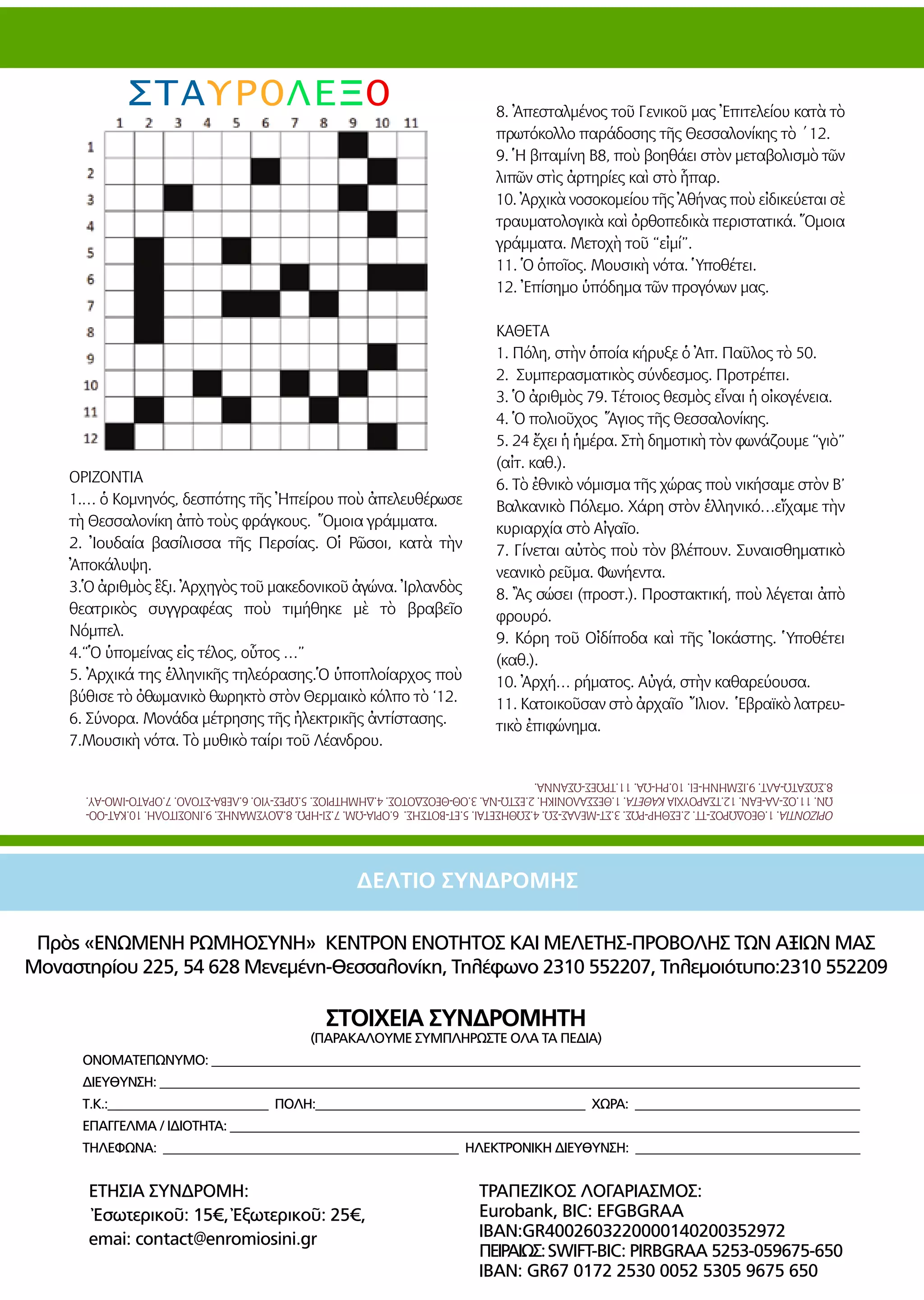 45
Πρὸς «ΕΝΩΜΕΝΗ ΡΩΜΗΟΣΥΝΗ» ΚΕΝΤΡΟΝ ΕΝΟΤΗΤΟΣ ΚΑΙ ΜΕΛΕΤΗΣ-ΠΡΟΒΟΛΗΣ ΤΩΝ ΑΞΙΩΝ ΜΑΣ
Μοναστηρίου 225, 54 628 Μενεμένη-Θεσσαλονίκη, Τηλέφωνο 2310 552207, Τηλεμοιότυπο:2310 552209
ΣΤΟΙΧΕΙΑ ΣΥΝΔΡΟΜΗΤΗ
(ΠΑΡΑΚΑΛΟΥΜΕ ΣΥΜΠΛΗΡΩΣΤΕ ΟΛΑ ΤΑ ΠΕΔΙΑ)
	 ΟΝΟΜΑΤΕΠΩΝΥΜΟ: _____________________________________________________________________________________________________
	 ΔΙΕΥΘΥΝΣΗ: _____________________________________________________________________________________________________________
	 Τ.Κ.:_________________________ ΠΟΛΗ:__________________________________________ ΧΩΡΑ: ___________________________________
	 ΕΠΑΓΓΕΛΜΑ / ΙΔΙΟΤΗΤΑ: __________________________________________________________________________________________________
	 ΤΗΛΕΦΩΝΑ: ______________________________________________ ΗΛΕΚΤΡΟΝΙΚΗ ΔΙΕΥΘΥΝΣΗ: ___________________________________
ΔΕΛΤΙΟ ΣΥΝΔΡΟΜΗΣ
ΣΤΑΥΡΟΛΕΞΟ
ΟΡΙΖΟΝΤΙΑ
1.… ὁ Κομνηνός, δεσπότης τῆς Ἠπείρου ποὺ ἀπελευθέρωσε
τὴ Θεσσαλονίκη ἀπὸ τοὺς φράγκους. Ὅμοια γράμματα.
2. Ἰουδαία βασίλισσα τῆς Περσίας. Οἱ Ρῶσοι, κατὰ τὴν
Ἀποκάλυψη.
3.Ὁ ἀριθμὸς ἓξι. Ἀρχηγὸς τοῦ μακεδονικοῦ ἀγώνα. Ἰρλανδὸς
θεατρικὸς συγγραφέας ποὺ τιμήθηκε μὲ τὸ βραβεῖο
Νόμπελ.
4.“Ὁ ὑπομείνας εἰς τέλος, οὗτος …”	
5. Ἀρχικά της ἑλληνικῆς τηλεόρασης.Ὁ ὑποπλοίαρχος ποὺ
βύθισε τὸ ὀθωμανικὸ θωρηκτὸ στὸν Θερμαικὸ κόλπο τὸ ‘12.
6. Σύνορα. Μονάδα μέτρησης τῆς ἠλεκτρικῆς ἀντίστασης.
7.Μουσικὴ νότα. Τὸ μυθικὸ ταίρι τοῦ Λέανδρου.
8. Ἀπεσταλμένος τοῦ Γενικοῦ μας Ἐπιτελείου κατὰ τὸ
πρωτόκολλο παράδοσης τῆς Θεσσαλονίκης τὸ ΄12.
9. Ἡ βιταμίνη Β8, ποὺ βοηθάει στὸν μεταβολισμὸ τῶν
λιπῶν στὶς ἀρτηρίες καὶ στὸ ἧπαρ.
10. Ἀρχικὰ νοσοκομείου τῆς Ἀθήνας ποὺ εἰδικεύεται σὲ
τραυματολογικὰ καὶ ὀρθοπεδικὰ περιστατικά. Ὅμοια
γράμματα. Μετοχὴ τοῦ “εἰμί”.
11. Ὁ ὁποῖος. Μουσικὴ νότα. Ὑποθέτει.
12. Ἐπίσημο ὑπόδημα τῶν προγόνων μας.
ΚΑΘΕΤΑ	
1. Πόλη, στὴν ὁποία κήρυξε ὁ Ἀπ. Παῦλος τὸ 50.
2. Συμπερασματικὸς σύνδεσμος. Προτρέπει.
3. Ὁ ἀριθμὸς 79. Τέτοιος θεσμὸς εἶναι ἡ οἰκογένεια.
4. Ὁ πολιοῦχος Ἅγιος τῆς Θεσσαλονίκης.
5. 24 ἔχει ἡ ἡμέρα. Στὴ δημοτικὴ τὸν φωνάζουμε “γιὸ”
(αἰτ. καθ.).
6. Τὸ ἐθνικὸ νόμισμα τῆς χώρας ποὺ νικήσαμε στὸν Β’
Βαλκανικὸ Πόλεμο. Χάρη στὸν ἑλληνικό…εἴχαμε τὴν
κυριαρχία στὸ Αἰγαῖο.	
7. Γίνεται αὐτὸς ποὺ τὸν βλέπουν. Συναισθηματικὸ
νεανικὸ ρεῦμα. Φωνήεντα.
8. Ἂς σώσει (προστ.). Προστακτική, ποὺ λέγεται ἀπὸ
φρουρό.
9. Κόρη τοῦ Οἰδίποδα καὶ τῆς Ἰοκάστης. Ὑποθέτει
(καθ.).
10. Ἀρχή… ρήματος. Αὐγά, στὴν καθαρεύουσα.
11. Κατοικοῦσαν στὸ ἀρχαῖο Ἴλιον. Ἑβραϊκὸ λατρευ-
τικὸ ἐπιφώνημα.
ΟΡΙΖΟΝΤΙΑ.1.ΘΕΟΔΩΡΟΣ-ΤΤ.2.ΕΣΘΗΡ-ΡΩΣ.3.ΣΤ-ΜΕΛΑΣ-ΣΩ.4.ΣΩΘΗΣΕΤΑΙ.5.ΕΤ-ΒΟΤΣΗΣ.6.ΟΡΙΑ-ΩΜ.7.ΣΙ-ΗΡΩ.8.ΔΟΥΣΜΑΝΗΣ.9.ΙΝΟΣΙΤΟΛΗ.10.ΚΑΤ-ΟΟ-
ΩΝ.11.ΟΣ-ΛΑ-ΕΑΝ.12.ΤΣΑΡΟΥΧΙΑΚΑΘΕΤΑ.1.ΘΕΣΣΑΛΟΝΙΚΗ.2.ΕΣΤΩ-ΝΑ.3.ΟΘ-ΘΕΟΣΔΟΤΟΣ.4.ΔΗΜΗΤΡΙΟΣ.5.ΩΡΕΣ-ΥΙΟ.6.ΛΕΒΑ-ΣΤΟΛΟ.7.ΟΡΑΤΟ-ΙΜΟ-ΑΥ.
8.ΣΩΣΑΤΩ-ΑΛΤ.9.ΙΣΜΗΝΗ-ΕΙ.10.ΡΗ-ΩΑ.11.ΤΡΩΕΣ-ΩΣΑΝΝΑ.
ΕΤΗΣΙΑ ΣΥΝΔΡΟΜΗ:
Ἐσωτερικοῦ: 15€, Ἐξωτερικοῦ: 25€,
emai: contact@enromiosini.gr
ΤΡΑΠΕΖΙΚΟΣ ΛΟΓΑΡΙΑΣΜΟΣ:
Eurobank, BIC: EFGBGRAA
IBAN:GR4002603220000140200352972
ΠΕΙΡΑΙΩΣ:SWIFT-BIC: PIRBGRAA 5253-059675-650
IBAN: GR67 0172 2530 0052 5305 9675 650
 