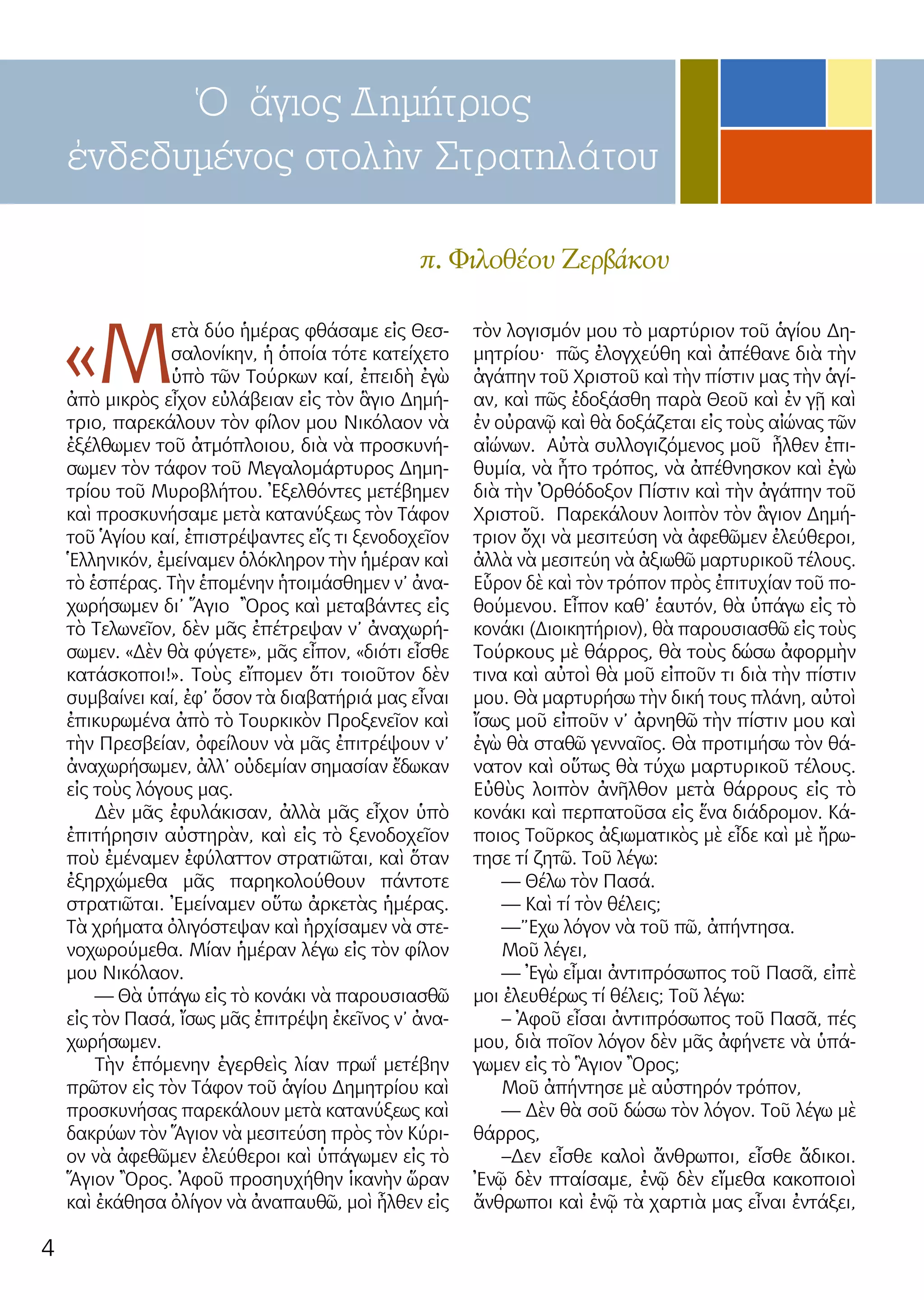 4
π. Φιλοθέου Ζερβάκου
Ὁ ἅγιος Δημήτριος
ἐνδεδυμένος στολὴν Στρατηλάτου
«Μ
ετὰ δύο ἡμέρας φθάσαμε εἰς Θεσ-
σαλονίκην, ἡ ὁποία τότε κατείχετο
ὑπὸ τῶν Τούρκων καί, ἐπειδὴ ἐγὼ
ἀπὸ μικρὸς εἶχον εὐλάβειαν εἰς τὸν ἃγιο Δημή-
τριο, παρεκάλουν τὸν φίλον μου Νικόλαον νὰ
ἐξέλθωμεν τοῦ ἀτμόπλοιου, διὰ νὰ προσκυνή-
σωμεν τὸν τάφον τοῦ Μεγαλομάρτυρος Δημη-
τρίου τοῦ Μυροβλήτου. Ἐξελθόντες μετέβημεν
καὶ προσκυνήσαμε μετὰ κατανύξεως τὸν Τάφον
τοῦ Ἁγίου καί, ἐπιστρέψαντες εἴς τι ξενοδοχεῖον
Ἑλληνικόν, ἐμείναμεν ὁλόκληρον τὴν ἡμέραν καὶ
τὸ ἑσπέρας. Τὴν ἑπομένην ἡτοιμάσθημεν ν’ ἀνα-
χωρήσωμεν δι’ Ἅγιο Ὂρος καὶ μεταβάντες εἰς
τὸ Τελωνεῖον, δὲν μᾶς ἐπέτρεψαν ν’ ἀναχωρή-
σωμεν. «Δὲν θὰ φύγετε», μᾶς εἶπον, «διότι εἶσθε
κατάσκοποι!». Τοὺς εἴπομεν ὅτι τοιοῦτον δὲν
συμβαίνει καί, ἐφ’ ὅσον τὰ διαβατήριά μας εἶναι
ἐπικυρωμένα ἀπὸ τὸ Τουρκικὸν Προξενεῖον καὶ
τὴν Πρεσβείαν, ὀφείλουν νὰ μᾶς ἐπιτρέψουν ν’
ἀναχωρήσωμεν, ἀλλ’ οὐδεμίαν σημασίαν ἔδωκαν
εἰς τοὺς λόγους μας.
Δὲν μᾶς ἐφυλάκισαν, ἀλλὰ μᾶς εἶχον ὑπὸ
ἐπιτήρησιν αὐστηρὰν, καὶ εἰς τὸ ξενοδοχεῖον
ποὺ ἐμέναμεν ἐφύλαττον στρατιῶται, καὶ ὅταν
ἐξηρχώμεθα μᾶς παρηκολούθουν πάντοτε
στρατιῶται. Ἐμείναμεν οὕτω ἀρκετὰς ἡμέρας.
Τὰ χρήματα ὀλιγόστεψαν καὶ ἠρχίσαμεν νὰ στε-
νοχωρούμεθα. Μίαν ἡμέραν λέγω εἰς τὸν φίλον
μου Νικόλαον.
— Θὰ ὑπάγω εἰς τὸ κονάκι νὰ παρουσιασθῶ
εἰς τὸν Πασά, ἴσως μᾶς ἐπιτρέψη ἐκεῖνος ν’ ἀνα-
χωρήσωμεν.
Τὴν ἑπόμενην ἐγερθεὶς λίαν πρωΐ μετέβην
πρῶτον εἰς τὸν Τάφον τοῦ ἁγίου Δημητρίου καὶ
προσκυνήσας παρεκάλουν μετὰ κατανύξεως καὶ
δακρύων τὸν Ἅγιον νὰ μεσιτεύση πρὸς τὸν Κύρι-
ον νὰ ἀφεθῶμεν ἐλεύθεροι καὶ ὑπάγωμεν εἰς τὸ
Ἅγιον Ὂρος. Ἀφοῦ προσηυχήθην ἱκανὴν ὥραν
καὶ ἐκάθησα ὀλίγον νὰ ἀναπαυθῶ, μοὶ ἦλθεν εἰς
τὸν λογισμόν μου τὸ μαρτύριον τοῦ ἁγίου Δη-
μητρίου· πῶς ἐλογχεύθη καὶ ἀπέθανε διὰ τὴν
ἀγάπην τοῦ Χριστοῦ καὶ τὴν πίστιν μας τὴν ἁγί-
αν, καὶ πῶς ἐδοξάσθη παρὰ Θεοῦ καὶ ἐν γῇ καὶ
ἐν οὐρανῷ καὶ θὰ δοξάζεται εἰς τοὺς αἰώνας τῶν
αἰώνων. Αὐτὰ συλλογιζόμενος μοῦ ἦλθεν ἐπι-
θυμία, νὰ ἦτο τρόπος, νὰ ἀπέθνησκον καὶ ἐγὼ
διὰ τὴν Ὀρθόδοξον Πίστιν καὶ τὴν ἀγάπην τοῦ
Χριστοῦ. Παρεκάλουν λοιπὸν τὸν ἃγιον Δημή-
τριον ὄχι νὰ μεσιτεύση νὰ ἀφεθῶμεν ἐλεύθεροι,
ἀλλὰ νὰ μεσιτεύη νὰ ἀξιωθῶ μαρτυρικοῦ τέλους.
Εὗρον δὲ καὶ τὸν τρόπον πρὸς ἐπιτυχίαν τοῦ πο-
θούμενου. Εἶπον καθ’ ἑαυτόν, θὰ ὑπάγω εἰς τὸ
κονάκι (Διοικητήριον), θὰ παρουσιασθῶ εἰς τοὺς
Τούρκους μὲ θάρρος, θὰ τοὺς δώσω ἀφορμὴν
τινα καὶ αὐτοὶ θὰ μοῦ εἰποῦν τι διὰ τὴν πίστιν
μου. Θὰ μαρτυρήσω τὴν δική τους πλάνη, αὐτοὶ
ἴσως μοῦ εἰποῦν ν’ ἀρνηθῶ τὴν πίστιν μου καὶ
ἐγὼ θὰ σταθῶ γενναῖος. Θὰ προτιμήσω τὸν θά-
νατον καὶ οὕτως θὰ τύχω μαρτυρικοῦ τέλους.
Εὐθὺς λοιπὸν ἀνῆλθον μετὰ θάρρους εἰς τὸ
κονάκι καὶ περπατοῦσα εἰς ἕνα διάδρομον. Κά-
ποιος Τοῦρκος ἀξιωματικὸς μὲ εἶδε καὶ μὲ ἤρω-
τησε τί ζητῶ. Τοῦ λέγω:
— Θέλω τὸν Πασά.
— Καὶ τί τὸν θέλεις;
—”Εχω λόγον νὰ τοῦ πῶ, ἀπήντησα.
Μοῦ λέγει,
— Ἐγὼ εἶμαι ἀντιπρόσωπος τοῦ Πασᾶ, εἰπὲ
μοι ἐλευθέρως τί θέλεις; Τοῦ λέγω:
– Ἀφοῦ εἶσαι ἀντιπρόσωπος τοῦ Πασᾶ, πές
μου, διὰ ποῖον λόγον δὲν μᾶς ἀφήνετε νὰ ὑπά-
γωμεν εἰς τὸ Ἃγιον Ὂρος;
Μοῦ ἀπήντησε μὲ αὐστηρόν τρόπον,
— Δὲν θὰ σοῦ δώσω τὸν λόγον. Τοῦ λέγω μὲ
θάρρος,
–Δεν εἶσθε καλοὶ ἄνθρωποι, εἶσθε ἄδικοι.
Ἐνῷ δὲν πταίσαμε, ἐνῷ δὲν εἴμεθα κακοποιοὶ
ἄνθρωποι καὶ ἐνῷ τὰ χαρτιὰ μας εἶναι ἐντάξει,
 