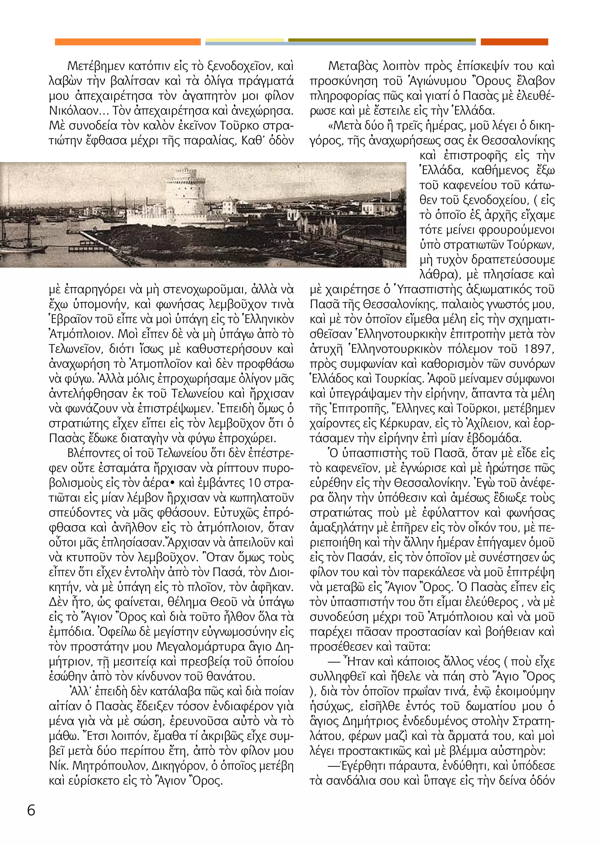 6
Μετέβημεν κατόπιν εἰς τὸ ξενοδοχεῖον, καὶ
λαβὼν τὴν βαλίτσαν καὶ τὰ ὀλίγα πράγματά
μου ἀπεχαιρέτησα τὸν ἀγαπητὸν μοι φίλον
Νικόλαον… Τὸν ἀπεχαιρέτησα καὶ ἀνεχώρησα.
Μὲ συνοδεία τὸν καλὸν ἐκεῖνον Τοῦρκο στρα-
τιώτην ἔφθασα μέχρι τῆς παραλίας, Καθ’ ὁδὸν
μὲ ἐπαρηγόρει νὰ μὴ στενοχωροῦμαι, ἀλλὰ νὰ
ἔχω ὑπομονήν, καὶ φωνήσας λεμβοῦχον τινὰ
Ἑβραῖον τοῦ εἶπε νὰ μοὶ ὑπάγη εἰς τὸ Ἑλληνικὸν
Ἀτμόπλοιον. Μοὶ εἶπεν δὲ νὰ μὴ ὑπάγω ἀπὸ τὸ
Τελωνεῖον, διότι ἴσως μὲ καθυστερήσουν καὶ
ἀναχωρήση τὸ Ἀτμοπλοῖον καὶ δὲν προφθάσω
νὰ φύγω. Ἀλλὰ μόλις ἐπροχωρήσαμε ὀλίγον μᾶς
ἀντελήφθησαν ἐκ τοῦ Τελωνείου καὶ ἤρχισαν
νὰ φωνάζουν νὰ ἐπιστρέψωμεν. Ἐπειδὴ ὅμως ὁ
στρατιώτης εἶχεν εἴπει εἰς τὸν λεμβοῦχον ὅτι ὁ
Πασὰς ἔδωκε διαταγὴν νὰ φύγω ἐπροχώρει.
Βλέποντες οἱ τοῦ Τελωνείου ὅτι δὲν ἐπέστρε-
φεν οὔτε ἐσταμάτα ἤρχισαν νὰ ρίπτουν πυρο-
βολισμοὺς εἰς τὸν ἀέρα• καὶ ἐμβάντες 10 στρα-
τιῶται εἰς μίαν λέμβον ἢρχισαν νὰ κωπηλατοῦν
σπεύδοντες νὰ μᾶς φθάσουν. Εὐτυχῶς ἐπρό-
φθασα καὶ ἀνῆλθον εἰς τὸ ἀτμόπλοιον, ὅταν
οὗτοι μᾶς ἐπλησίασαν.Ἄρχισαν νὰ ἀπειλοῦν καὶ
νὰ κτυποῦν τὸν λεμβοῦχον. Ὃταν ὅμως τοὺς
εἶπεν ὅτι εἶχεν ἐντολὴν ἀπὸ τὸν Πασά, τὸν Διοι-
κητήν, νὰ μὲ ὑπάγη εἰς τὸ πλοῖον, τὸν ἀφῆκαν.
Δὲν ἦτο, ὡς φαίνεται, θέλημα Θεοῦ νὰ ὑπάγω
εἰς τὸ Ἅγιον Ὂρος καὶ διὰ τοῦτο ἦλθον ὅλα τὰ
ἐμπόδια. Ὀφείλω δὲ μεγίστην εὐγνωμοσύνην εἰς
τὸν προστάτην μου Μεγαλομάρτυρα ἃγιο Δη-
μήτριον, τῇ μεσιτείᾳ καὶ πρεσβείᾳ τοῦ ὁποίου
ἐσώθην ἀπὸ τὸν κίνδυνον τοῦ θανάτου.
Ἀλλ’ ἐπειδὴ δὲν κατάλαβα πῶς καὶ διὰ ποίαν
αἰτίαν ὁ Πασὰς ἔδειξεν τόσον ἐνδιαφέρον γιὰ
μένα γιὰ νὰ μὲ σώση, ἐρευνοῦσα αὐτὸ νὰ τὸ
μάθω. Ἔτσι λοιπόν, ἔμαθα τί ἀκριβῶς εἶχε συμ-
βεῖ μετὰ δύο περίπου ἔτη, ἀπὸ τὸν φίλον μου
Νίκ. Μητρόπουλον, Δικηγόρον, ὁ ὁποῖος μετέβη
καὶ εὑρίσκετο εἰς τὸ Ἃγιον Ὂρος.
Μεταβὰς λοιπὸν πρὸς ἐπίσκεψίν του καὶ
προσκύνηση τοῦ Ἁγιώνυμου Ὂρους ἒλαβον
πληροφορίας πῶς καὶ γιατί ὁ Πασὰς μὲ ἐλευθέ-
ρωσε καὶ μὲ ἔστειλε εἰς τὴν Ἑλλάδα.
«Μετὰ δύο ἢ τρεῖς ἡμέρας, μοῦ λέγει ὁ δικη-
γόρος, τῆς ἀναχωρήσεως σας ἐκ Θεσσαλονίκης
καὶ ἐπιστροφῆς εἰς τὴν
Ἑλλάδα, καθήμενος ἔξω
τοῦ καφενείου τοῦ κάτω-
θεν τοῦ ξενοδοχείου, ( εἰς
τὸ ὁποῖο ἐξ ἀρχῆς εἴχαμε
τότε μείνει φρουρούμενοι
ὑπὸ στρατιωτῶν Τούρκων,
μὴ τυχὸν δραπετεύσουμε
λάθρα), μὲ πλησίασε καὶ
μὲ χαιρέτησε ὁ Ὑπασπιστὴς ἀξιωματικός τοῦ
Πασᾶ τῆς Θεσσαλονίκης, παλαιὸς γνωστός μου,
καὶ μὲ τὸν ὁποῖον εἴμεθα μέλη εἰς τὴν σχηματι-
σθεῖσαν Ἑλληνοτουρκικὴν ἐπιτροπὴν μετὰ τὸν
ἀτυχῆ Ἑλληνοτουρκικὸν πόλεμον τοῦ 1897,
πρὸς συμφωνίαν καὶ καθορισμὸν τῶν συνόρων
Ἑλλάδος καὶ Τουρκίας. Ἀφοῦ μείναμεν σύμφωνοι
καὶ ὑπεγράψαμεν τὴν εἰρήνην, ἅπαντα τὰ μέλη
τῆς Ἐπιτροπῆς, Ἕλληνες καὶ Τοῦρκοι, μετέβημεν
χαίροντες εἰς Κέρκυραν, εἰς τὸ Ἀχίλειον, καὶ ἑορ-
τάσαμεν τὴν εἰρήνην ἐπὶ μίαν ἑβδομάδα.
Ὁ ὑπασπιστὴς τοῦ Πασᾶ, ὅταν μὲ εἶδε εἰς
τὸ καφενεῖον, μὲ ἐγνώρισε καὶ μὲ ἠρώτησε πῶς
εὑρέθην εἰς τὴν Θεσσαλονίκην. Ἐγὼ τοῦ ἀνέφε-
ρα ὅλην τὴν ὑπόθεσιν καὶ ἀμέσως ἒδιωξε τοὺς
στρατιώτας ποὺ μὲ ἐφύλαττον καὶ φωνήσας
ἁμαξηλάτην μὲ ἐπῆρεν εἰς τὸν οἶκόν του, μὲ πε-
ριεποιήθη καὶ τὴν ἄλλην ἡμέραν ἐπήγαμεν ὁμοῦ
εἰς τὸν Πασάν, εἰς τὸν ὁποῖον μὲ συνέστησεν ὡς
φίλον του καὶ τὸν παρεκάλεσε νὰ μοῦ ἐπιτρέψη
νὰ μεταβῶ εἰς Ἅγιον Ὂρος. Ὁ Πασὰς εἶπεν εἰς
τὸν ὑπασπιστήν του ὅτι εἶμαι ἐλεύθερος , νὰ μὲ
συνοδεύση μέχρι τοῦ Ἀτμόπλοιου καὶ νὰ μοῦ
παρέχει πᾶσαν προστασίαν καὶ βοήθειαν καὶ
προσέθεσεν καὶ ταῦτα:
— Ἦταν καὶ κάποιος ἄλλος νέος ( ποὺ εἶχε
συλληφθεῖ καὶ ἤθελε νὰ πάη στὸ Ἅγιο Ὂρος
), διὰ τὸν ὁποῖον πρωΐαν τινά, ἐνῷ ἐκοιμούμην
ἡσύχως, εἰσῆλθε ἐντός τοῦ δωματίου μου ὁ
ἃγιος Δημήτριος ἐνδεδυμένος στολὴν Στρατη-
λάτου, φέρων μαζὶ καὶ τὰ ἂρματά του, καὶ μοὶ
λέγει προστακτικῶς καὶ μὲ βλέμμα αὐστηρὸν:
—Έγέρθητι πάραυτα, ἐνδύθητι, καὶ ὑπόδεσε
τὰ σανδάλια σου καὶ ὓπαγε εἰς τὴν δείνα ὁδόν
 
