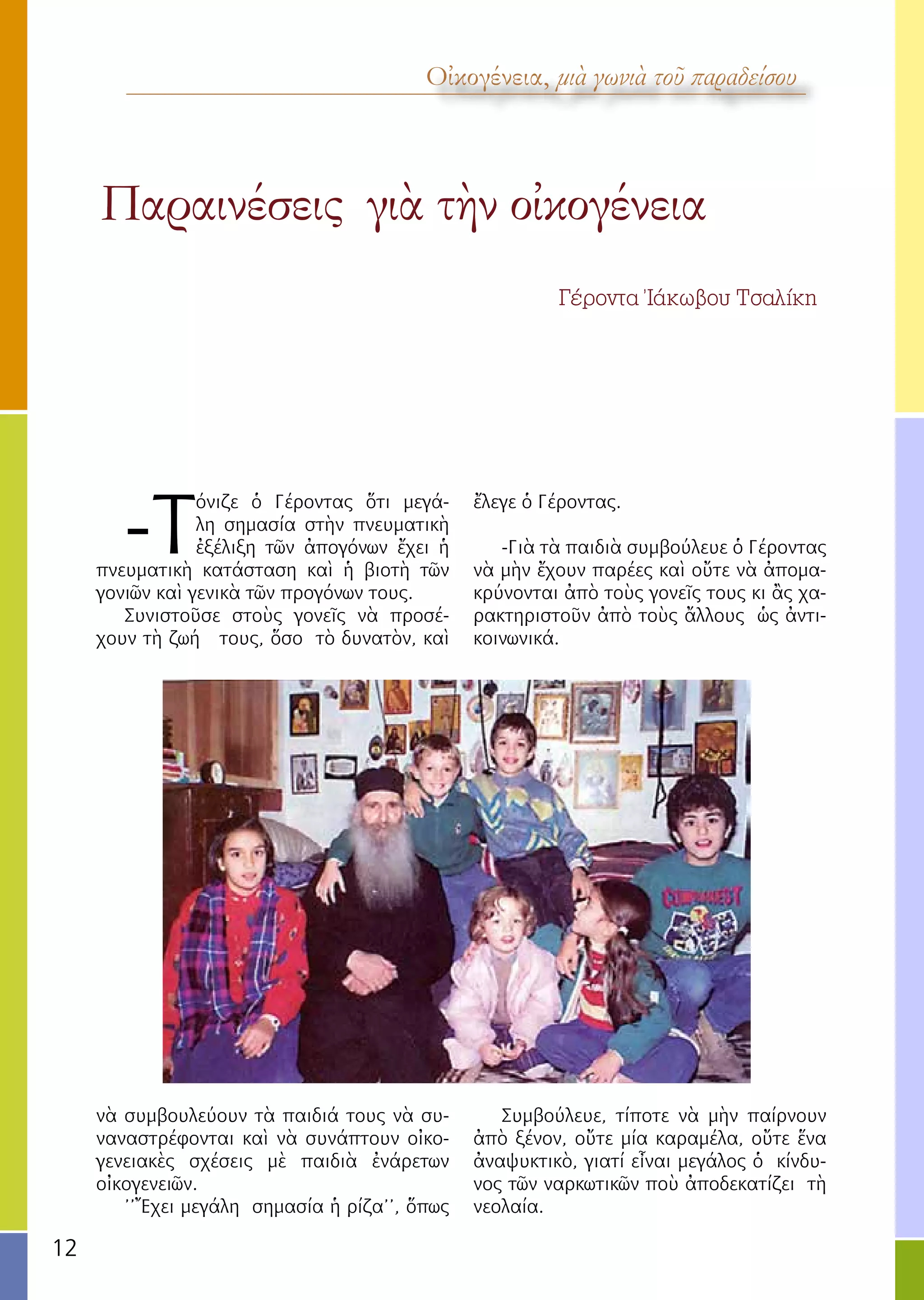 12
Παραινέσεις γιὰ τὴν οἰκογένεια
Γέροντα Ἰάκωβου Τσαλίκη
Οἰκογένεια, μιὰ γωνιὰ τοῦ παραδείσου
-Τ
όνιζε ὁ Γέροντας ὅτι μεγά-
λη σημασία στὴν πνευματικὴ
ἐξέλιξη τῶν ἀπογόνων ἔχει ἡ
πνευματικὴ κατάσταση καὶ ἡ βιοτὴ τῶν
γονιῶν καὶ γενικὰ τῶν προγόνων τους.
Συνιστοῦσε στοὺς γονεῖς νὰ προσέ-
χουν τὴ ζωή τους, ὅσο τὸ δυνατὸν, καὶ
νὰ συμβουλεύουν τὰ παιδιά τους νὰ συ-
ναναστρέφονται καὶ νὰ συνάπτουν οἰκο-
γενειακὲς σχέσεις μὲ παιδιὰ ἐνάρετων
οἰκογενειῶν.
’’Ἔχει μεγάλη σημασία ἡ ρίζα’’, ὅπως
ἔλεγε ὁ Γέροντας.
-Γιὰ τὰ παιδιὰ συμβούλευε ὁ Γέροντας
νὰ μὴν ἔχουν παρέες καὶ οὔτε νὰ ἀπομα-
κρύνονται ἀπὸ τοὺς γονεῖς τους κι ἂς χα-
ρακτηριστοῦν ἀπὸ τοὺς ἄλλους ὡς ἀντι-
κοινωνικά.
Συμβούλευε, τίποτε νὰ μὴν παίρνουν
ἀπὸ ξένον, οὔτε μία καραμέλα, οὔτε ἕνα
ἀναψυκτικὸ, γιατί εἶναι μεγάλος ὁ κίνδυ-
νος τῶν ναρκωτικῶν ποὺ ἀποδεκατίζει τὴ
νεολαία.
 