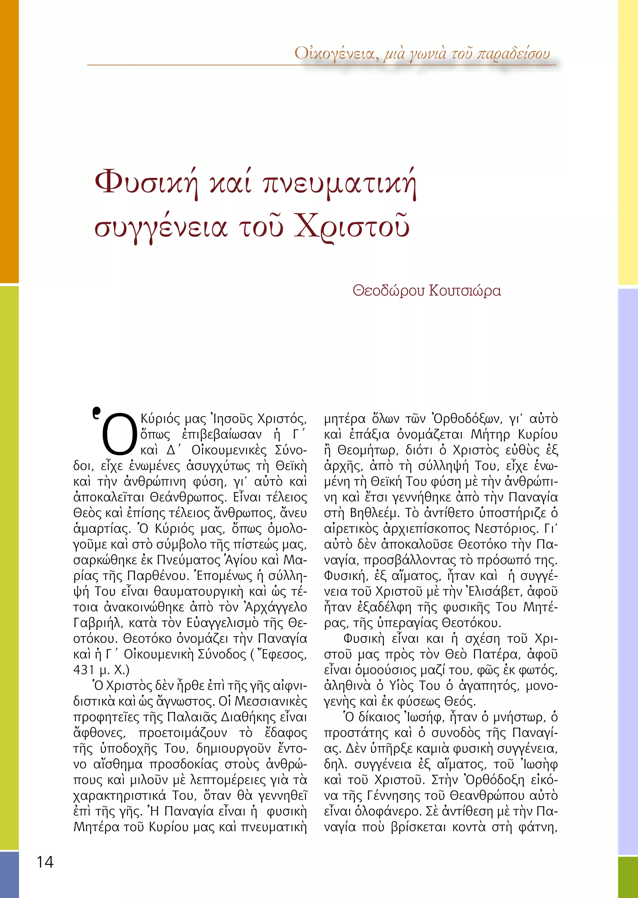 14
Φυσική καί πνευματική
συγγένεια τοῦ Χριστοῦ
			
				 Θεοδώρου Κουτσιώρα
Οἰκογένεια, μιὰ γωνιὰ τοῦ παραδείσου
Ὁ
Κύριός μας Ἰησοῦς Χριστός,
ὅπως ἐπιβεβαίωσαν ἡ Γ΄
καὶ Δ΄ Οἰκουμενικὲς Σύνο-
δοι, εἶχε ἑνωμένες ἀσυγχύτως τὴ Θεϊκὴ
καὶ τὴν ἀνθρώπινη φύση, γι’ αὐτὸ καὶ
ἀποκαλεῖται Θεάνθρωπος. Εἶναι τέλειος
Θεὸς καὶ ἐπίσης τέλειος ἄνθρωπος, ἄνευ
ἁμαρτίας. Ὁ Κύριός μας, ὅπως ὁμολο-
γοῦμε καὶ στὸ σύμβολο τῆς πίστεώς μας,
σαρκώθηκε ἐκ Πνεύματος Ἁγίου καὶ Μα-
ρίας τῆς Παρθένου. Ἑπομένως ἡ σύλλη-
ψή Του εἶναι θαυματουργικὴ καὶ ὡς τέ-
τοια ἀνακοινώθηκε ἀπὸ τὸν Ἀρχάγγελο
Γαβριήλ, κατὰ τὸν Εὐαγγελισμὸ τῆς Θε-
οτόκου. Θεοτόκο ὀνομάζει τὴν Παναγία
καὶ ἡ Γ΄ Οἰκουμενικὴ Σύνοδος ( Ἔφεσος,
431 μ. Χ.)
Ὁ Χριστὸς δὲν ἦρθε ἐπὶ τῆς γῆς αἰφνι-
διστικὰ καὶ ὡς ἄγνωστος. Οἱ Μεσσιανικὲς
προφητεῖες τῆς Παλαιᾶς Διαθήκης εἶναι
ἄφθονες, προετοιμάζουν τὸ ἔδαφος
τῆς ὑποδοχῆς Του, δημιουργοῦν ἔντο-
νο αἴσθημα προσδοκίας στοὺς ἀνθρώ-
πους καὶ μιλοῦν μὲ λεπτομέρειες γιὰ τὰ
χαρακτηριστικά Του, ὅταν θὰ γεννηθεῖ
ἐπὶ τῆς γῆς. Ἡ Παναγία εἶναι ἡ φυσικὴ
Μητέρα τοῦ Κυρίου μας καὶ πνευματικὴ
μητέρα ὅλων τῶν Ὀρθοδόξων, γι’ αὐτὸ
καὶ ἐπάξια ὀνομάζεται Μήτηρ Κυρίου
ἢ Θεομήτωρ, διότι ὁ Χριστὸς εὐθὺς ἐξ
ἀρχῆς, ἀπὸ τὴ σύλληψή Του, εἶχε ἑνω-
μένη τὴ Θεϊκή Του φύση μὲ τὴν ἀνθρώπι-
νη καὶ ἔτσι γεννήθηκε ἀπὸ τὴν Παναγία
στὴ Βηθλεέμ. Τὸ ἀντίθετο ὑποστήριζε ὁ
αἱρετικὸς ἀρχιεπίσκοπος Νεστόριος. Γι’
αὐτὸ δὲν ἀποκαλοῦσε Θεοτόκο τὴν Πα-
ναγία, προσβάλλοντας τὸ πρόσωπό της.
Φυσική, ἐξ αἵματος, ἦταν καὶ ἡ συγγέ-
νεια τοῦ Χριστοῦ μὲ τὴν Ἐλισάβετ, ἀφοῦ
ἦταν ἐξαδέλφη τῆς φυσικῆς Του Μητέ-
ρας, τῆς ὑπεραγίας Θεοτόκου.
Φυσικὴ εἶναι και ἡ σχέση τοῦ Χρι-
στοῦ μας πρὸς τὸν Θεὸ Πατέρα, ἀφοῦ
εἶναι ὁμοούσιος μαζί του, φῶς ἐκ φωτός,
ἀληθινὰ ὁ Υἱὸς Του ὁ ἀγαπητός, μονο-
γενὴς καὶ ἐκ φύσεως Θεός.
Ὁ δίκαιος Ἰωσήφ, ἦταν ὁ μνήστωρ, ὁ
προστάτης καὶ ὁ συνοδὸς τῆς Παναγί-
ας. Δὲν ὑπῆρξε καμιὰ φυσικὴ συγγένεια,
δηλ. συγγένεια ἐξ αἵματος, τοῦ Ἰωσὴφ
καὶ τοῦ Χριστοῦ. Στὴν Ὀρθόδοξη εἰκό-
να τῆς Γέννησης τοῦ Θεανθρώπου αὐτὸ
εἶναι ὁλοφάνερο. Σὲ ἀντίθεση μὲ τὴν Πα-
ναγία ποὺ βρίσκεται κοντὰ στὴ φάτνη,
 