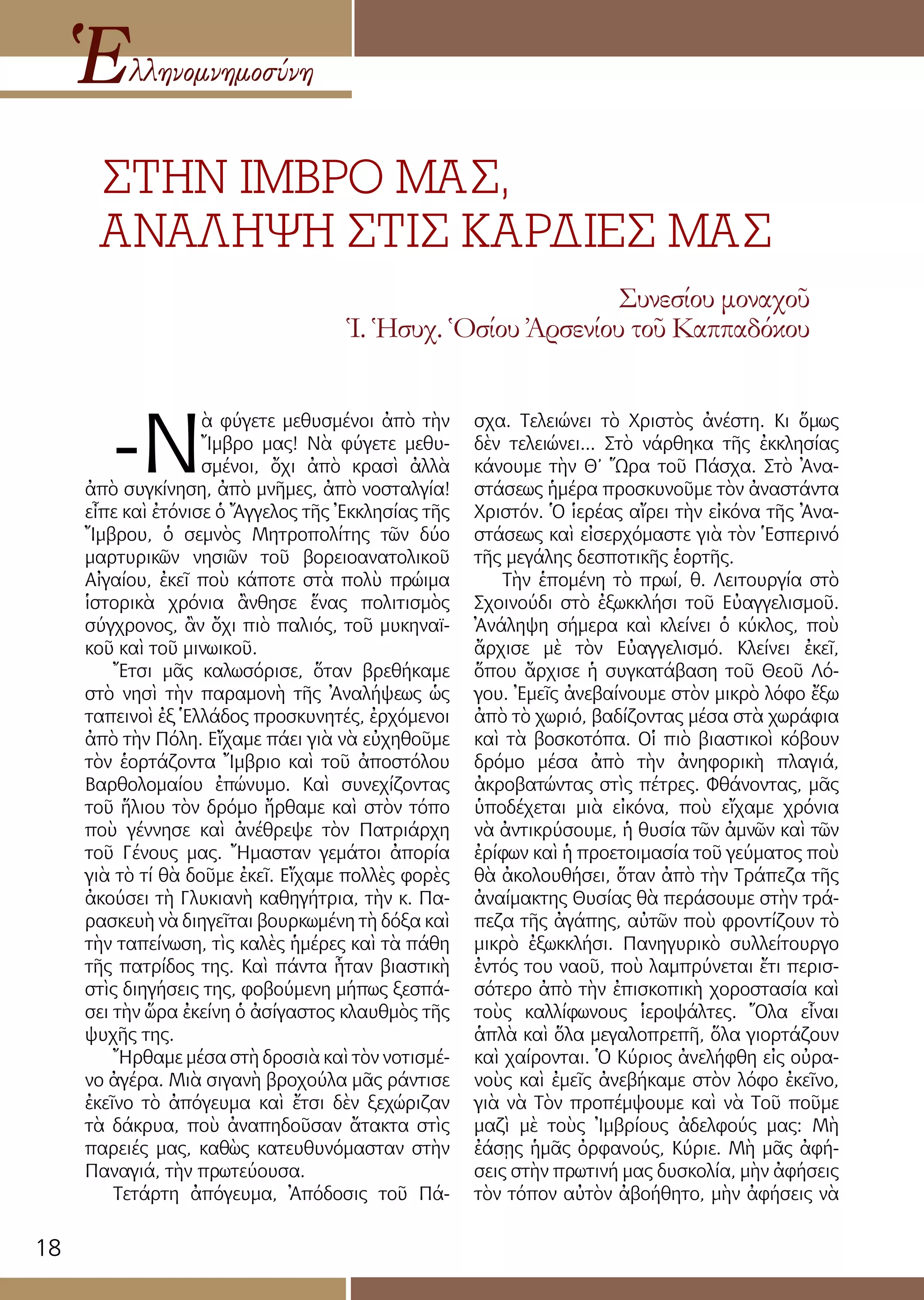 18
ΣΤΗΝ ΙΜΒΡΟ ΜΑΣ,
ΑΝΑΛΗΨΗ ΣΤΙΣ ΚΑΡΔΙΕΣ ΜΑΣ
Ἑλληνομνημοσύνη
Συνεσίου μοναχοῦ
Ἱ. Ἡσυχ. Ὁσίου Ἀρσενίου τοῦ Καππαδόκου
-Ν
ὰ φύγετε μεθυσμένοι ἀπὸ τὴν
Ἴμβρο μας! Νὰ φύγετε μεθυ-
σμένοι, ὄχι ἀπὸ κρασὶ ἀλλὰ
ἀπὸ συγκίνηση, ἀπὸ μνῆμες, ἀπὸ νοσταλγία!
εἶπε καὶ ἐτόνισε ὁ Ἄγγελος τῆς Ἐκκλησίας τῆς
Ἴμβρου, ὁ σεμνὸς Μητροπολίτης τῶν δύο
μαρτυρικῶν νησιῶν τοῦ βορειοανατολικοῦ
Αἰγαίου, ἐκεῖ ποὺ κάποτε στὰ πολὺ πρώιμα
ἱστορικὰ χρόνια ἂνθησε ἕνας πολιτισμὸς
σύγχρονος, ἂν ὄχι πιὸ παλιός, τοῦ μυκηναϊ-
κοῦ καὶ τοῦ μινωικοῦ.
Ἔτσι μᾶς καλωσόρισε, ὅταν βρεθήκαμε
στὸ νησὶ τὴν παραμονὴ τῆς Ἀναλήψεως ὡς
ταπεινοὶ ἐξ Ἑλλάδος προσκυνητές, ἐρχόμενοι
ἀπὸ τὴν Πόλη. Εἴχαμε πάει γιὰ νὰ εὐχηθοῦμε
τὸν ἑορτάζοντα Ἴμβριο καὶ τοῦ ἀποστόλου
Βαρθολομαίου ἐπώνυμο. Καὶ συνεχίζοντας
τοῦ ἥλιου τὸν δρόμο ἤρθαμε καὶ στὸν τόπο
ποὺ γέννησε καὶ ἀνέθρεψε τὸν Πατριάρχη
τοῦ Γένους μας. Ἤμασταν γεμάτοι ἀπορία
γιὰ τὸ τί θὰ δοῦμε ἐκεῖ. Εἴχαμε πολλὲς φορὲς
ἀκούσει τὴ Γλυκιανὴ καθηγήτρια, τὴν κ. Πα-
ρασκευὴ νὰ διηγεῖται βουρκωμένη τὴ δόξα καὶ
τὴν ταπείνωση, τὶς καλὲς ἡμέρες καὶ τὰ πάθη
τῆς πατρίδος της. Καὶ πάντα ἦταν βιαστικὴ
στὶς διηγήσεις της, φοβούμενη μήπως ξεσπά-
σει τὴν ὥρα ἐκείνη ὁ ἀσίγαστος κλαυθμὸς τῆς
ψυχῆς της.
Ἤρθαμε μέσα στὴ δροσιὰ καὶ τὸν νοτισμέ-
νο ἀγέρα. Μιὰ σιγανὴ βροχούλα μᾶς ράντισε
ἐκεῖνο τὸ ἀπόγευμα καὶ ἔτσι δὲν ξεχώριζαν
τὰ δάκρυα, ποὺ ἀναπηδοῦσαν ἄτακτα στὶς
παρειές μας, καθὼς κατευθυνόμασταν στὴν
Παναγιά, τὴν πρωτεύουσα.
Τετάρτη ἀπόγευμα, Ἀπόδοσις τοῦ Πά-
σχα. Τελειώνει τὸ Χριστὸς ἀνέστη. Κι ὅμως
δὲν τελειώνει... Στὸ νάρθηκα τῆς ἐκκλησίας
κάνουμε τὴν Θ’ Ὥρα τοῦ Πάσχα. Στὸ Ἀνα-
στάσεως ἡμέρα προσκυνοῦμε τὸν ἀναστάντα
Χριστόν. Ὁ ἱερέας αἴρει τὴν εἰκόνα τῆς Ἀνα-
στάσεως καὶ εἰσερχόμαστε γιὰ τὸν Ἑσπερινό
τῆς μεγάλης δεσποτικῆς ἑορτῆς.
Τὴν ἑπομένη τὸ πρωί, θ. Λειτουργία στὸ
Σχοινούδι στὸ ἐξωκκλήσι τοῦ Εὐαγγελισμοῦ.
Ἀνάληψη σήμερα καὶ κλείνει ὁ κύκλος, ποὺ
ἄρχισε μὲ τὸν Εὐαγγελισμό. Κλείνει ἐκεῖ,
ὅπου ἄρχισε ἡ συγκατάβαση τοῦ Θεοῦ Λό-
γου. Ἐμεῖς ἀνεβαίνουμε στὸν μικρὸ λόφο ἔξω
ἀπὸ τὸ χωριό, βαδίζοντας μέσα στὰ χωράφια
καὶ τὰ βοσκοτόπα. Οἱ πιὸ βιαστικοὶ κόβουν
δρόμο μέσα ἀπὸ τὴν ἀνηφορικὴ πλαγιά,
ἀκροβατώντας στὶς πέτρες. Φθάνοντας, μᾶς
ὑποδέχεται μιὰ εἰκόνα, ποὺ εἴχαμε χρόνια
νὰ ἀντικρύσουμε, ἡ θυσία τῶν ἀμνῶν καὶ τῶν
ἐρίφων καὶ ἡ προετοιμασία τοῦ γεύματος ποὺ
θὰ ἀκολουθήσει, ὅταν ἀπὸ τὴν Τράπεζα τῆς
ἀναίμακτης Θυσίας θὰ περάσουμε στὴν τρά-
πεζα τῆς ἀγάπης, αὐτῶν ποὺ φροντίζουν τὸ
μικρὸ ἐξωκκλήσι. Πανηγυρικὸ συλλείτουργο
ἐντός του ναοῦ, ποὺ λαμπρύνεται ἔτι περισ-
σότερο ἀπὸ τὴν ἐπισκοπικὴ χοροστασία καὶ
τοὺς καλλίφωνους ἱεροψάλτες. Ὅλα εἶναι
ἁπλὰ καὶ ὅλα μεγαλοπρεπῆ, ὅλα γιορτάζουν
καὶ χαίρονται. Ὁ Κύριος ἀνελήφθη εἰς οὐρα-
νοὺς καὶ ἐμεῖς ἀνεβήκαμε στὸν λόφο ἐκεῖνο,
γιὰ νὰ Τὸν προπέμψουμε καὶ νὰ Τοῦ ποῦμε
μαζὶ μὲ τοὺς Ἰμβρίους ἀδελφούς μας: Μὴ
ἐάσῃς ἡμᾶς ὀρφανούς, Κύριε. Μὴ μᾶς ἀφή-
σεις στὴν πρωτινή μας δυσκολία, μὴν ἀφήσεις
τὸν τόπον αὐτὸν ἀβοήθητο, μὴν ἀφήσεις νὰ
 