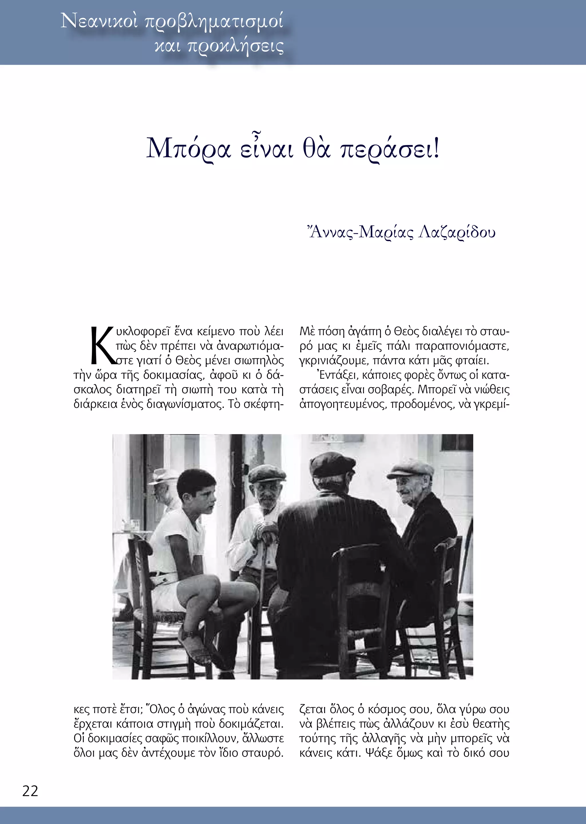 22
λόγος ἐκ τοῦ κόσμουΝεανικοὶ προβληματισμοί
και προκλήσεις
Κ
υκλοφορεῖ ἕνα κείμενο ποὺ λέει
πὼς δὲν πρέπει νὰ ἀναρωτιόμα-
στε γιατί ὁ Θεὸς μένει σιωπηλὸς
τὴν ὥρα τῆς δοκιμασίας, ἀφοῦ κι ὁ δά-
σκαλος διατηρεῖ τὴ σιωπὴ του κατὰ τὴ
διάρκεια ἑνὸς διαγωνίσματος. Τὸ σκέφτη-
κες ποτὲ ἔτσι; Ὅλος ὁ ἀγώνας ποὺ κάνεις
ἔρχεται κάποια στιγμὴ ποὺ δοκιμάζεται.
Οἱ δοκιμασίες σαφῶς ποικίλλουν, ἄλλωστε
ὅλοι μας δὲν ἀντέχουμε τὸν ἴδιο σταυρό.
Μὲ πόση ἀγάπη ὁ Θεὸς διαλέγει τὸ σταυ-
ρό μας κι ἐμεῖς πάλι παραπονιόμαστε,
γκρινιάζουμε, πάντα κάτι μᾶς φταίει.
Ἐντάξει, κάποιες φορὲς ὄντως οἱ κατα-
στάσεις εἶναι σοβαρές. Μπορεῖ νὰ νιώθεις
ἀπογοητευμένος, προδομένος, νὰ γκρεμί-
ζεται ὅλος ὁ κόσμος σου, ὅλα γύρω σου
νὰ βλέπεις πὼς ἀλλάζουν κι ἐσὺ θεατὴς
τούτης τῆς ἀλλαγῆς νὰ μὴν μπορεῖς νὰ
κάνεις κάτι. Ψάξε ὅμως καὶ τὸ δικό σου
Μπόρα εἶναι θὰ περάσει!
Ἄννας-Μαρίας Λαζαρίδου
 