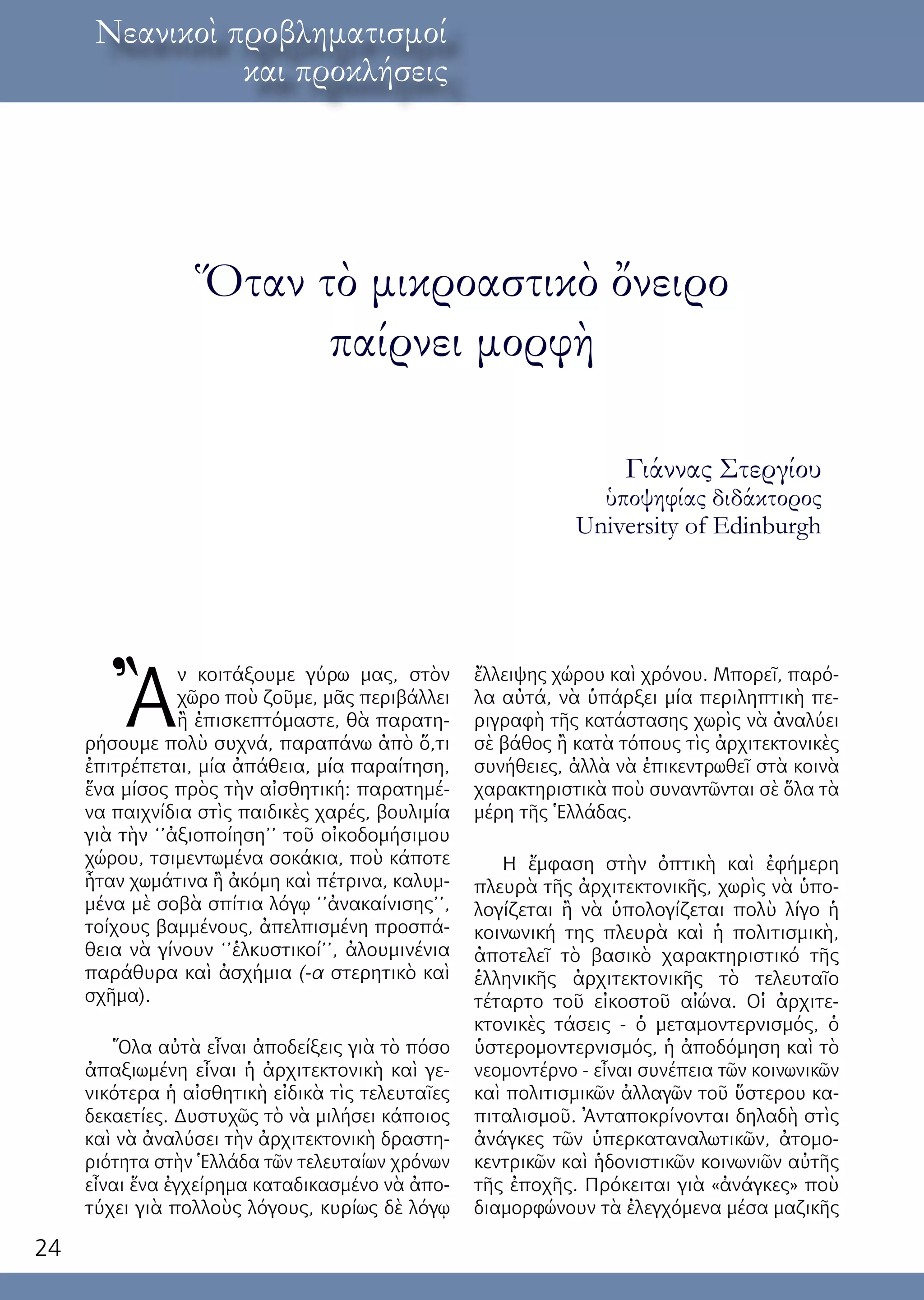 24
λόγος ἐκ τοῦ κόσμουΝεανικοὶ προβληματισμοί
και προκλήσεις
Ὅταν τὸ μικροαστικὸ ὄνειρο
παίρνει μορφὴ
Γιάννας Στεργίου
ὑποψηφίας διδάκτορος
University of Edinburgh
Ἂ
ν κοιτάξουμε γύρω μας, στὸν
χῶρο ποὺ ζοῦμε, μᾶς περιβάλλει
ἢ ἐπισκεπτόμαστε, θὰ παρατη-
ρήσουμε πολὺ συχνά, παραπάνω ἀπὸ ὅ,τι
ἐπιτρέπεται, μία ἀπάθεια, μία παραίτηση,
ἕνα μίσος πρὸς τὴν αἰσθητική: παρατημέ-
να παιχνίδια στὶς παιδικὲς χαρές, βουλιμία
γιὰ τὴν ‘’ἀξιοποίηση’’ τοῦ οἰκοδομήσιμου
χώρου, τσιμεντωμένα σοκάκια, ποὺ κάποτε
ἦταν χωμάτινα ἢ ἀκόμη καὶ πέτρινα, καλυμ-
μένα μὲ σοβὰ σπίτια λόγῳ ‘’ἀνακαίνισης’’,
τοίχους βαμμένους, ἀπελπισμένη προσπά-
θεια νὰ γίνουν ‘’ἑλκυστικοί’’, ἀλουμινένια
παράθυρα καὶ ἀσχήμια (-α στερητικὸ καὶ
σχῆμα).
Ὅλα αὐτὰ εἶναι ἀποδείξεις γιὰ τὸ πόσο
ἀπαξιωμένη εἶναι ἡ ἀρχιτεκτονικὴ καὶ γε-
νικότερα ἡ αἰσθητικὴ εἰδικὰ τὶς τελευταῖες
δεκαετίες. Δυστυχῶς τὸ νὰ μιλήσει κάποιος
καὶ νὰ ἀναλύσει τὴν ἀρχιτεκτονικὴ δραστη-
ριότητα στὴν Ἑλλάδα τῶν τελευταίων χρόνων
εἶναι ἕνα ἐγχείρημα καταδικασμένο νὰ ἀπο-
τύχει γιὰ πολλοὺς λόγους, κυρίως δὲ λόγῳ
ἔλλειψης χώρου καὶ χρόνου. Μπορεῖ, παρό-
λα αὐτά, νὰ ὑπάρξει μία περιληπτικὴ πε-
ριγραφὴ τῆς κατάστασης χωρὶς νὰ ἀναλύει
σὲ βάθος ἢ κατὰ τόπους τὶς ἀρχιτεκτονικὲς
συνήθειες, ἀλλὰ νὰ ἐπικεντρωθεῖ στὰ κοινὰ
χαρακτηριστικὰ ποὺ συναντῶνται σὲ ὅλα τὰ
μέρη τῆς Ἑλλάδας.
H ἔμφαση στὴν ὀπτικὴ καὶ ἐφήμερη
πλευρὰ τῆς ἀρχιτεκτονικῆς, χωρὶς νὰ ὑπο-
λογίζεται ἢ νὰ ὑπολογίζεται πολὺ λίγο ἡ
κοινωνική της πλευρὰ καὶ ἡ πολιτισμικὴ,
ἀποτελεῖ τὸ βασικὸ χαρακτηριστικό τῆς
ἑλληνικῆς ἀρχιτεκτονικῆς τὸ τελευταῖο
τέταρτο τοῦ εἰκοστοῦ αἰώνα. Οἱ ἀρχιτε-
κτονικὲς τάσεις - ὁ μεταμοντερνισμός, ὁ
ὑστερομοντερνισμός, ἡ ἀποδόμηση καὶ τὸ
νεομοντέρνο - εἶναι συνέπεια τῶν κοινωνικῶν
καὶ πολιτισμικῶν ἀλλαγῶν τοῦ ὕστερου κα-
πιταλισμοῦ. Ἀνταποκρίνονται δηλαδὴ στὶς
ἀνάγκες τῶν ὑπερκαταναλωτικῶν, ἀτομο-
κεντρικῶν καὶ ἡδονιστικῶν κοινωνιῶν αὐτῆς
τῆς ἐποχῆς. Πρόκειται γιὰ «ἀνάγκες» ποὺ
διαμορφώνουν τὰ ἐλεγχόμενα μέσα μαζικῆς
 