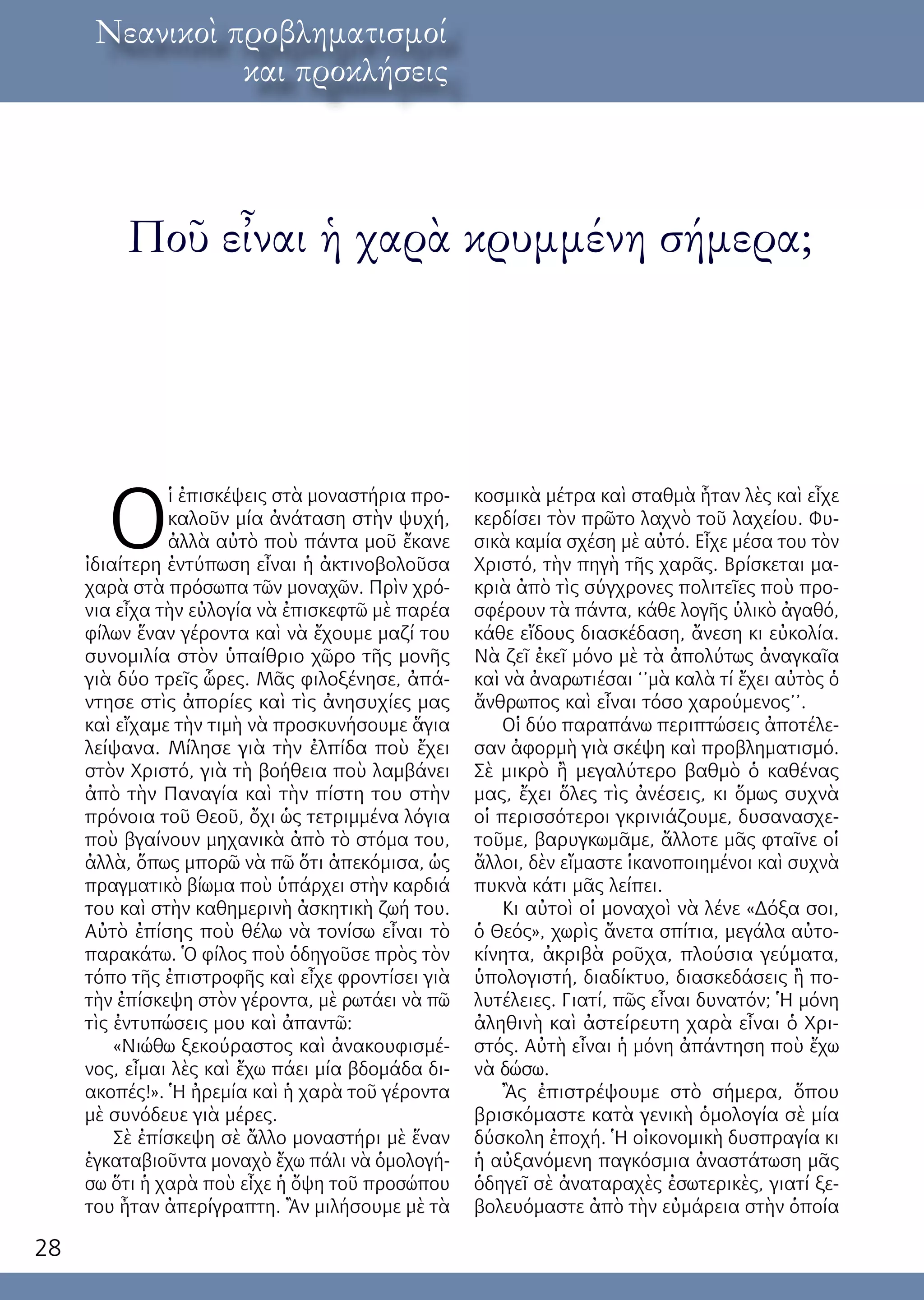 28
λόγος ἐκ τοῦ κόσμουΝεανικοὶ προβληματισμοί
και προκλήσεις
Ποῦ εἶναι ἡ χαρὰ κρυμμένη σήμερα;
Ο
ἱ ἐπισκέψεις στὰ μοναστήρια προ-
καλοῦν μία ἀνάταση στὴν ψυχή,
ἀλλὰ αὐτὸ ποὺ πάντα μοῦ ἔκανε
ἰδιαίτερη ἐντύπωση εἶναι ἡ ἀκτινοβολοῦσα
χαρὰ στὰ πρόσωπα τῶν μοναχῶν. Πρὶν χρό-
νια εἶχα τὴν εὐλογία νὰ ἐπισκεφτῶ μὲ παρέα
φίλων ἕναν γέροντα καὶ νὰ ἔχουμε μαζί του
συνομιλία στὸν ὑπαίθριο χῶρο τῆς μονῆς
γιὰ δύο τρεῖς ὧρες. Μᾶς φιλοξένησε, ἀπά-
ντησε στὶς ἀπορίες καὶ τὶς ἀνησυχίες μας
καὶ εἴχαμε τὴν τιμὴ νὰ προσκυνήσουμε ἅγια
λείψανα. Μίλησε γιὰ τὴν ἐλπίδα ποὺ ἔχει
στὸν Χριστό, γιὰ τὴ βοήθεια ποὺ λαμβάνει
ἀπὸ τὴν Παναγία καὶ τὴν πίστη του στὴν
πρόνοια τοῦ Θεοῦ, ὄχι ὡς τετριμμένα λόγια
ποὺ βγαίνουν μηχανικὰ ἀπὸ τὸ στόμα του,
ἀλλὰ, ὅπως μπορῶ νὰ πῶ ὅτι ἀπεκόμισα, ὡς
πραγματικὸ βίωμα ποὺ ὑπάρχει στὴν καρδιά
του καὶ στὴν καθημερινὴ ἀσκητικὴ ζωή του.
Αὐτὸ ἐπίσης ποὺ θέλω νὰ τονίσω εἶναι τὸ
παρακάτω. Ὁ φίλος ποὺ ὁδηγοῦσε πρὸς τὸν
τόπο τῆς ἐπιστροφῆς καὶ εἶχε φροντίσει γιὰ
τὴν ἐπίσκεψη στὸν γέροντα, μὲ ρωτάει νὰ πῶ
τὶς ἐντυπώσεις μου καὶ ἀπαντῶ:
«Νιώθω ξεκούραστος καὶ ἀνακουφισμέ-
νος, εἶμαι λὲς καὶ ἔχω πάει μία βδομάδα δι-
ακοπές!». Ἡ ἠρεμία καὶ ἡ χαρὰ τοῦ γέροντα
μὲ συνόδευε γιὰ μέρες.
Σὲ ἐπίσκεψη σὲ ἄλλο μοναστήρι μὲ ἕναν
ἐγκαταβιοῦντα μοναχὸ ἔχω πάλι νὰ ὁμολογή-
σω ὅτι ἡ χαρὰ ποὺ εἶχε ἡ ὄψη τοῦ προσώπου
του ἦταν ἀπερίγραπτη. Ἂν μιλήσουμε μὲ τὰ
κοσμικὰ μέτρα καὶ σταθμὰ ἦταν λὲς καὶ εἶχε
κερδίσει τὸν πρῶτο λαχνὸ τοῦ λαχείου. Φυ-
σικὰ καμία σχέση μὲ αὐτό. Εἶχε μέσα του τὸν
Χριστό, τὴν πηγὴ τῆς χαρᾶς. Βρίσκεται μα-
κριὰ ἀπὸ τὶς σύγχρονες πολιτεῖες ποὺ προ-
σφέρουν τὰ πάντα, κάθε λογῆς ὑλικὸ ἀγαθό,
κάθε εἴδους διασκέδαση, ἄνεση κι εὐκολία.
Νὰ ζεῖ ἐκεῖ μόνο μὲ τὰ ἀπολύτως ἀναγκαῖα
καὶ νὰ ἀναρωτιέσαι ‘’μὰ καλὰ τί ἔχει αὐτὸς ὁ
ἄνθρωπος καὶ εἶναι τόσο χαρούμενος’’.
Οἱ δύο παραπάνω περιπτώσεις ἀποτέλε-
σαν ἀφορμὴ γιὰ σκέψη καὶ προβληματισμό.
Σὲ μικρὸ ἢ μεγαλύτερο βαθμὸ ὁ καθένας
μας, ἔχει ὅλες τὶς ἀνέσεις, κι ὅμως συχνὰ
οἱ περισσότεροι γκρινιάζουμε, δυσανασχε-
τοῦμε, βαρυγκωμᾶμε, ἄλλοτε μᾶς φταῖνε οἱ
ἄλλοι, δὲν εἴμαστε ἱκανοποιημένοι καὶ συχνὰ
πυκνὰ κάτι μᾶς λείπει.
Κι αὐτοὶ οἱ μοναχοὶ νὰ λένε «Δόξα σοι,
ὁ Θεός», χωρὶς ἄνετα σπίτια, μεγάλα αὐτο-
κίνητα, ἀκριβὰ ροῦχα, πλούσια γεύματα,
ὑπολογιστή, διαδίκτυο, διασκεδάσεις ἢ πο-
λυτέλειες. Γιατί, πῶς εἶναι δυνατόν; Ἡ μόνη
ἀληθινὴ καὶ ἀστείρευτη χαρὰ εἶναι ὁ Χρι-
στός. Αὐτὴ εἶναι ἡ μόνη ἀπάντηση ποὺ ἔχω
νὰ δώσω.
Ἂς ἐπιστρέψουμε στὸ σήμερα, ὅπου
βρισκόμαστε κατὰ γενικὴ ὁμολογία σὲ μία
δύσκολη ἐποχή. Ἡ οἰκονομικὴ δυσπραγία κι
ἡ αὐξανόμενη παγκόσμια ἀναστάτωση μᾶς
ὁδηγεῖ σὲ ἀναταραχὲς ἐσωτερικὲς, γιατί ξε-
βολευόμαστε ἀπὸ τὴν εὐμάρεια στὴν ὁποία
 