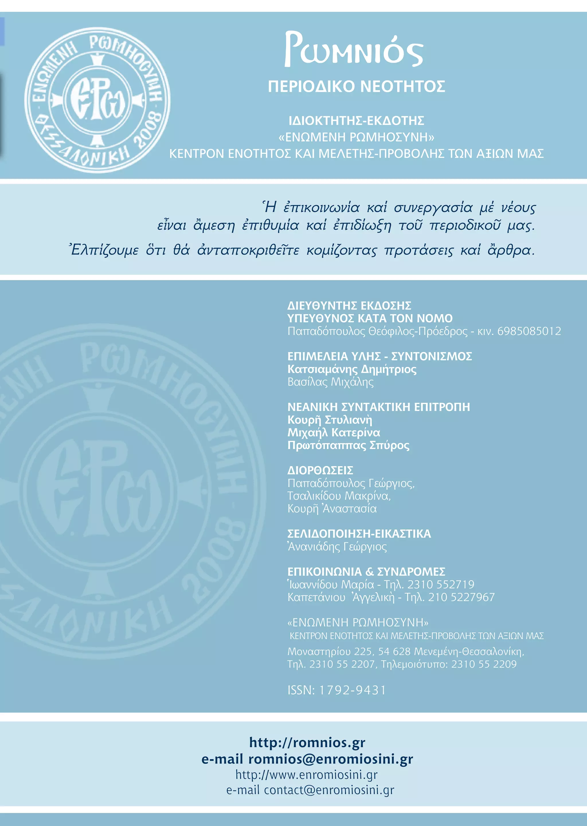 ΠΕΡΙΟΔΙΚΟ ΝΕΟΤΗΤOΣ
IΔΙΟΚΤΗΤΗΣ-ΕΚΔΟΤΗΣ
«ΕΝΩΜΕΝΗ ΡΩΜΗΟΣΥΝΗ»
ΚΕΝΤΡΟΝ ΕΝΟΤΗΤΟΣ ΚΑΙ ΜΕΛΕΤΗΣ-ΠΡΟΒΟΛΗΣ ΤΩΝ ΑΞΙΩΝ ΜΑΣ
Ἡ ἐπικοινωνία καί συνεργασία μέ νέους
εἶναι ἂμεση ἐπιθυμία καί ἐπιδίωξη τοῦ περιοδικοῦ μας.
Ἐλπίζουμε ὃτι θά ἀνταποκριθεῖτε κομίζοντας προτάσεις καί ἂρθρα.
Ρωμνιός
ΔΙΕΥΘΥΝΤΗΣ ΕΚΔΟΣΗΣ
ΥΠΕΥΘΥΝΟΣ ΚΑΤΑ ΤΟΝ ΝΟΜΟ
Παπαδόπουλος Θεόφιλος-Πρόεδρος - κιν. 6985085012
ΕΠΙΜΕΛΕΙΑ ΥΛΗΣ - ΣΥΝΤΟΝΙΣΜΟΣ
Κατσιαμάνης Δημήτριος
Βασίλας Μιχάλης
ΝΕΑΝΙΚΗ ΣΥΝΤΑΚΤΙΚΗ ΕΠΙΤΡΟΠΗ
Κουρῆ Στυλιανὴ
Μιχαήλ Κατερίνα
Πρωτόπαππας Σπύρος
ΔΙΟΡΘΩΣΕΙΣ
Παπαδόπουλος Γεώργιος,
Τσαλικίδου Μακρίνα,
Κουρῆ Ἀναστασία
ΣΕΛΙΔΟΠΟΙΗΣΗ-ΕΙΚΑΣΤΙΚΑ
Ἀνανιάδης Γεώργιος
ΕΠΙΚΟΙΝΩΝΙΑ & ΣΥΝΔΡΟΜΕΣ
Ἱωαννίδου Μαρία - Tηλ. 2310 552719
Καπετάνιου Ἀγγελικὴ - Tηλ. 210 5227967
«ΕΝΩΜΕΝΗ ΡΩΜΗΟΣΥΝΗ»
ΚΕΝΤΡΟΝ ΕΝΟΤΗΤΟΣ ΚΑΙ ΜΕΛΕΤΗΣ-ΠΡΟΒΟΛΗΣ ΤΩΝ ΑΞΙΩΝ ΜΑΣ
Μοναστηρίου 225, 54 628 Μενεμένη-Θεσσαλονίκη,
Τηλ. 2310 55 2207, Τηλεμοιότυπο: 2310 55 2209
ISSN: 1792-9431
http://romnios.gr
e-mail romnios@enromiosini.gr
http://www.enromiosini.gr
e-mail contact@enromiosini.gr
 