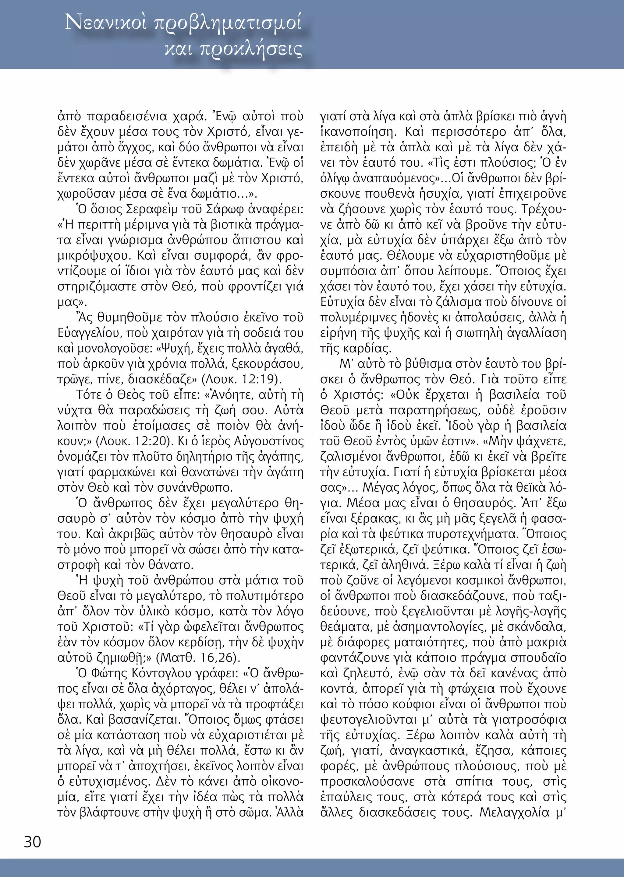 30
λόγος ἐκ τοῦ κόσμουΝεανικοὶ προβληματισμοί
και προκλήσεις
ἀπὸ παραδεισένια χαρά. Ἐνῷ αὐτοὶ ποὺ
δὲν ἔχουν μέσα τους τὸν Χριστό, εἶναι γε-
μάτοι ἀπὸ ἄγχος, καὶ δύο ἄνθρωποι νὰ εἶναι
δὲν χωρᾶνε μέσα σὲ ἕντεκα δωμάτια. Ἐνῷ οἱ
ἕντεκα αὐτοὶ ἄνθρωποι μαζὶ μὲ τὸν Χριστό,
χωροῦσαν μέσα σὲ ἕνα δωμάτιο…».
Ὁ ὅσιος Σεραφεὶμ τοῦ Σάρωφ ἀναφέρει:
«Ἡ περιττὴ μέριμνα γιὰ τὰ βιοτικὰ πράγμα-
τα εἶναι γνώρισμα ἀνθρώπου ἄπιστου καὶ
μικρόψυχου. Καὶ εἶναι συμφορά, ἂν φρο-
ντίζουμε οἱ ἴδιοι γιὰ τὸν ἑαυτό μας καὶ δὲν
στηριζόμαστε στὸν Θεό, ποὺ φροντίζει γιά
μας».
Ἂς θυμηθοῦμε τὸν πλούσιο ἐκεῖνο τοῦ
Εὐαγγελίου, ποὺ χαιρόταν γιὰ τὴ σοδειά του
καὶ μονολογοῦσε: «Ψυχή, ἔχεις πολλὰ ἀγαθά,
ποὺ ἀρκοῦν γιὰ χρόνια πολλά, ξεκουράσου,
τρῶγε, πίνε, διασκέδαζε» (Λουκ. 12:19).
Τότε ὁ Θεὸς τοῦ εἶπε: «Ἀνόητε, αὐτὴ τὴ
νύχτα θὰ παραδώσεις τὴ ζωή σου. Αὐτὰ
λοιπὸν ποὺ ἑτοίμασες σὲ ποιὸν θὰ ἀνή-
κουν;» (Λουκ. 12:20). Κι ὁ ἱερὸς Αὐγουστίνος
ὀνομάζει τὸν πλοῦτο δηλητήριο τῆς ἀγάπης,
γιατί φαρμακώνει καὶ θανατώνει τὴν ἀγάπη
στὸν Θεὸ καὶ τὸν συνάνθρωπο.
Ὁ ἄνθρωπος δὲν ἔχει μεγαλύτερο θη-
σαυρὸ σ’ αὐτὸν τὸν κόσμο ἀπὸ τὴν ψυχή
του. Καὶ ἀκριβῶς αὐτὸν τὸν θησαυρὸ εἶναι
τὸ μόνο ποὺ μπορεῖ νὰ σώσει ἀπὸ τὴν κατα-
στροφὴ καὶ τὸν θάνατο.
Ἡ ψυχὴ τοῦ ἀνθρώπου στὰ μάτια τοῦ
Θεοῦ εἶναι τὸ μεγαλύτερο, τὸ πολυτιμότερο
ἀπ’ ὅλον τὸν ὑλικὸ κόσμο, κατὰ τὸν λόγο
τοῦ Χριστοῦ: «Τί γὰρ ὠφελεῖται ἄνθρωπος
ἐὰν τὸν κόσμον ὅλον κερδίσῃ, τὴν δὲ ψυχὴν
αὐτοῦ ζημιωθῇ;» (Ματθ. 16,26).
Ὁ Φώτης Κόντογλου γράφει: «Ὁ ἄνθρω-
πος εἶναι σὲ ὅλα ἀχόρταγος, θέλει ν’ ἀπολά-
ψει πολλά, χωρὶς νὰ μπορεῖ νὰ τὰ προφτάξει
ὅλα. Καὶ βασανίζεται. Ὅποιος ὅμως φτάσει
σὲ μία κατάσταση ποὺ νὰ εὐχαριστιέται μὲ
τὰ λίγα, καὶ νὰ μὴ θέλει πολλά, ἔστω κι ἂν
μπορεῖ νὰ τ’ ἀποχτήσει, ἐκεῖνος λοιπὸν εἶναι
ὁ εὐτυχισμένος. Δὲν τὸ κάνει ἀπὸ οἰκονο-
μία, εἴτε γιατί ἔχει τὴν ἰδέα πὼς τὰ πολλὰ
τὸν βλάφτουνε στὴν ψυχὴ ἢ στὸ σῶμα. Ἀλλὰ
γιατί στὰ λίγα καὶ στὰ ἁπλὰ βρίσκει πιὸ ἁγνὴ
ἱκανοποίηση. Καὶ περισσότερο ἀπ’ ὅλα,
ἐπειδὴ μὲ τὰ ἁπλὰ καὶ μὲ τὰ λίγα δὲν χά-
νει τὸν ἑαυτό του. «Τὶς ἐστι πλούσιος; Ὁ ἐν
ὀλίγῳ ἀναπαυόμενος»…Οἱ ἄνθρωποι δὲν βρί-
σκουνε πουθενὰ ἡσυχία, γιατί ἐπιχειροῦνε
νὰ ζήσουνε χωρὶς τὸν ἑαυτό τους. Τρέχου-
νε ἀπὸ δῶ κι ἀπὸ κεῖ νὰ βροῦνε τὴν εὐτυ-
χία, μὰ εὐτυχία δὲν ὑπάρχει ἔξω ἀπὸ τὸν
ἑαυτό μας. Θέλουμε νὰ εὐχαριστηθοῦμε μὲ
συμπόσια ἀπ’ ὅπου λείπουμε. Ὅποιος ἔχει
χάσει τὸν ἑαυτό του, ἔχει χάσει τὴν εὐτυχία.
Εὐτυχία δὲν εἶναι τὸ ζάλισμα ποὺ δίνουνε οἱ
πολυμέριμνες ἡδονὲς κι ἀπολαύσεις, ἀλλὰ ἡ
εἰρήνη τῆς ψυχῆς καὶ ἡ σιωπηλὴ ἀγαλλίαση
τῆς καρδίας.
Μ’ αὐτὸ τὸ βύθισμα στὸν ἑαυτὸ του βρί-
σκει ὁ ἄνθρωπος τὸν Θεό. Γιὰ τοῦτο εἶπε
ὁ Χριστός: «Οὐκ ἔρχεται ἡ βασιλεία τοῦ
Θεοῦ μετὰ παρατηρήσεως, οὐδὲ ἐροῦσιν
ἰδοὺ ὧδε ἢ ἰδοὺ ἐκεῖ. Ἰδοὺ γὰρ ἡ βασιλεία
τοῦ Θεοῦ ἐντὸς ὑμῶν ἐστιν». «Μὴν ψάχνετε,
ζαλισμένοι ἄνθρωποι, ἐδῶ κι ἐκεῖ νὰ βρεῖτε
τὴν εὐτυχία. Γιατί ἡ εὐτυχία βρίσκεται μέσα
σας»… Μέγας λόγος, ὅπως ὅλα τὰ θεϊκὰ λό-
για. Μέσα μας εἶναι ὁ θησαυρός. Ἀπ’ ἔξω
εἶναι ξέρακας, κι ἂς μὴ μᾶς ξεγελᾶ ἡ φασα-
ρία καὶ τὰ ψεύτικα πυροτεχνήματα. Ὅποιος
ζεῖ ἐξωτερικά, ζεῖ ψεύτικα. Ὅποιος ζεῖ ἐσω-
τερικά, ζεῖ ἀληθινά. Ξέρω καλὰ τί εἶναι ἡ ζωὴ
ποὺ ζοῦνε οἱ λεγόμενοι κοσμικοὶ ἄνθρωποι,
οἱ ἄνθρωποι ποὺ διασκεδάζουνε, ποὺ ταξι-
δεύουνε, ποὺ ξεγελιοῦνται μὲ λογῆς-λογῆς
θεάματα, μὲ ἀσημαντολογίες, μὲ σκάνδαλα,
μὲ διάφορες ματαιότητες, ποὺ ἀπὸ μακριὰ
φαντάζουνε γιὰ κάποιο πράγμα σπουδαῖο
καὶ ζηλευτό, ἐνῷ σὰν τὰ δεῖ κανένας ἀπὸ
κοντά, ἀπορεῖ γιὰ τὴ φτώχεια ποὺ ἔχουνε
καὶ τὸ πόσο κούφιοι εἶναι οἱ ἄνθρωποι ποὺ
ψευτογελιοῦνται μ’ αὐτὰ τὰ γιατροσόφια
τῆς εὐτυχίας. Ξέρω λοιπὸν καλὰ αὐτὴ τὴ
ζωή, γιατί, ἀναγκαστικά, ἔζησα, κάποιες
φορές, μὲ ἀνθρώπους πλούσιους, ποὺ μὲ
προσκαλούσανε στὰ σπίτια τους, στὶς
ἐπαύλεις τους, στὰ κότερά τους καὶ στὶς
ἄλλες διασκεδάσεις τους. Μελαγχολία μ’
 