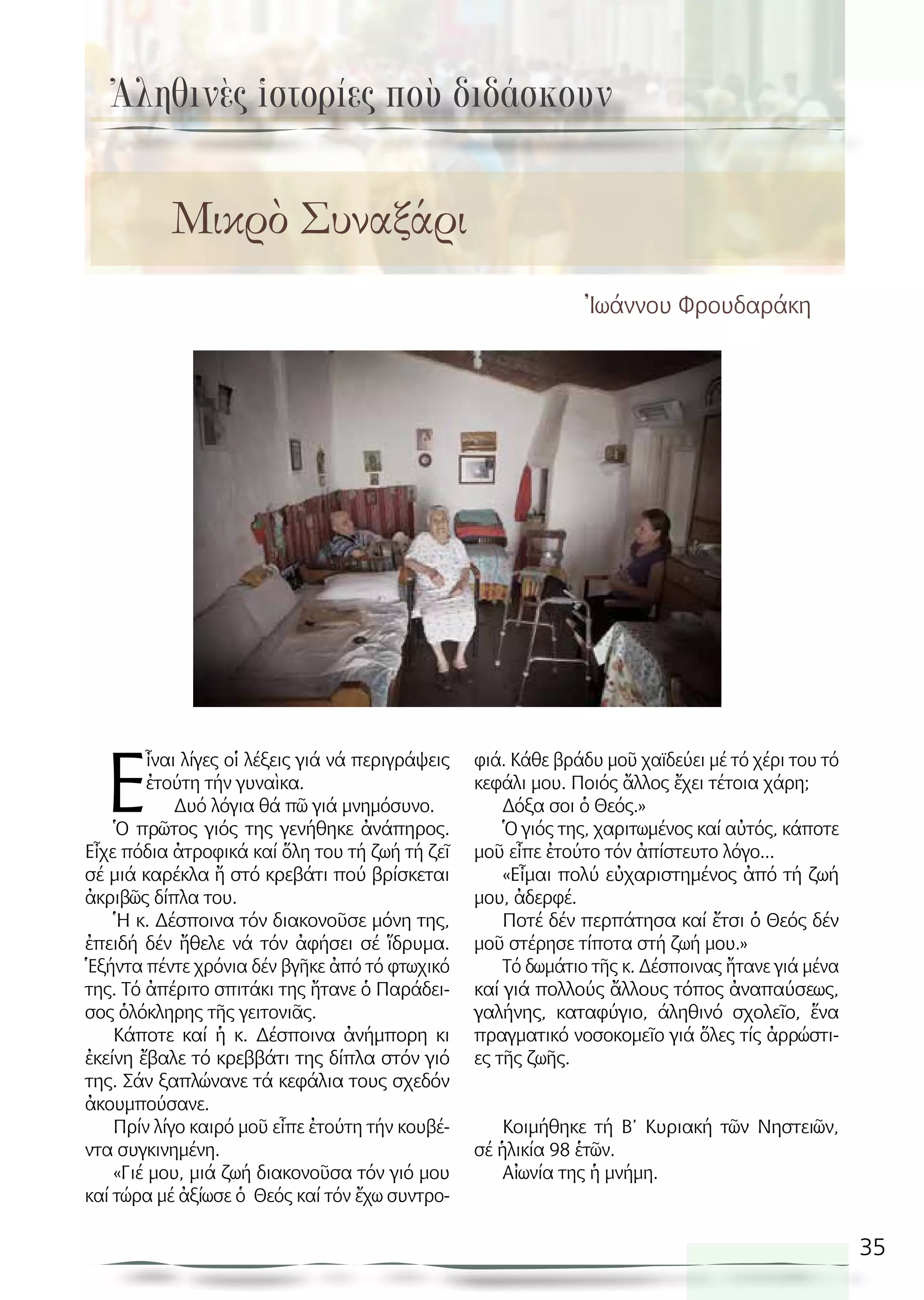 35
Ἰωάννου Φρουδαράκη
Ε
ἶναι λίγες οἱ λέξεις γιά νά περιγράψεις
ἐτούτη τήν γυναὶκα.
Δυό λόγια θά πῶ γιά μνημόσυνο.
Ὁ πρῶτος γιός της γενήθηκε ἀνάπηρος.
Εἶχε πόδια ἀτροφικά καί ὅλη του τή ζωή τή ζεῖ
σέ μιά καρέκλα ἤ στό κρεβάτι πού βρίσκεται
ἀκριβῶς δίπλα του.
Ἡ κ. Δέσποινα τόν διακονοῦσε μόνη της,
ἐπειδή δέν ἤθελε νά τόν ἀφήσει σέ ἵδρυμα.
Ἑξήντα πέντε χρόνια δέν βγῆκε ἀπό τό φτωχικό
της. Τό ἀπέριτο σπιτάκι της ἤτανε ὁ Παράδει-
σος ὁλόκληρης τῆς γειτονιᾶς.
Κάποτε καί ἡ κ. Δέσποινα ἀνήμπορη κι
ἐκείνη ἔβαλε τό κρεββάτι της δίπλα στόν γιό
της. Σάν ξαπλώνανε τά κεφάλια τους σχεδόν
ἀκουμπούσανε.
Πρίν λίγο καιρό μοῦ εἶπε ἐτούτη τήν κουβέ-
ντα συγκινημένη.
«Γιέ μου, μιά ζωή διακονοῦσα τόν γιό μου
καί τώρα μέ ἀξίωσε ὁ Θεός καί τόν ἔχω συντρο-
φιά. Κάθε βράδυ μοῦ χαϊδεύει μέ τό χέρι του τό
κεφάλι μου. Ποιός ἄλλος ἔχει τέτοια χάρη;
Δόξα σοι ὁ Θεός.»
Ὁ γιός της, χαριτωμένος καί αὐτός, κάποτε
μοῦ εἶπε ἐτούτο τόν ἀπίστευτο λόγο...
«Εἶμαι πολύ εὐχαριστημένος ἀπό τή ζωή
μου, ἀδερφέ.
Ποτέ δέν περπάτησα καί ἔτσι ὁ Θεός δέν
μοῦ στέρησε τίποτα στή ζωή μου.»
Τό δωμάτιο τῆς κ. Δέσποινας ἤτανε γιά μένα
καί γιά πολλούς ἄλλους τόπος ἀναπαύσεως,
γαλήνης, καταφύγιο, άληθινό σχολεῖο, ἕνα
πραγματικό νοσοκομεῖο γιά ὅλες τίς ἀρρώστι-
ες τῆς ζωῆς.
Κοιμήθηκε τή Β’ Κυριακή τῶν Νηστειῶν,
σέ ἡλικία 98 ἑτῶν.
Αἰωνία της ἡ μνήμη.
Ἀληθινὲς ἱστορίες ποὺ διδάσκουν
Μικρὸ Συναξάρι
 