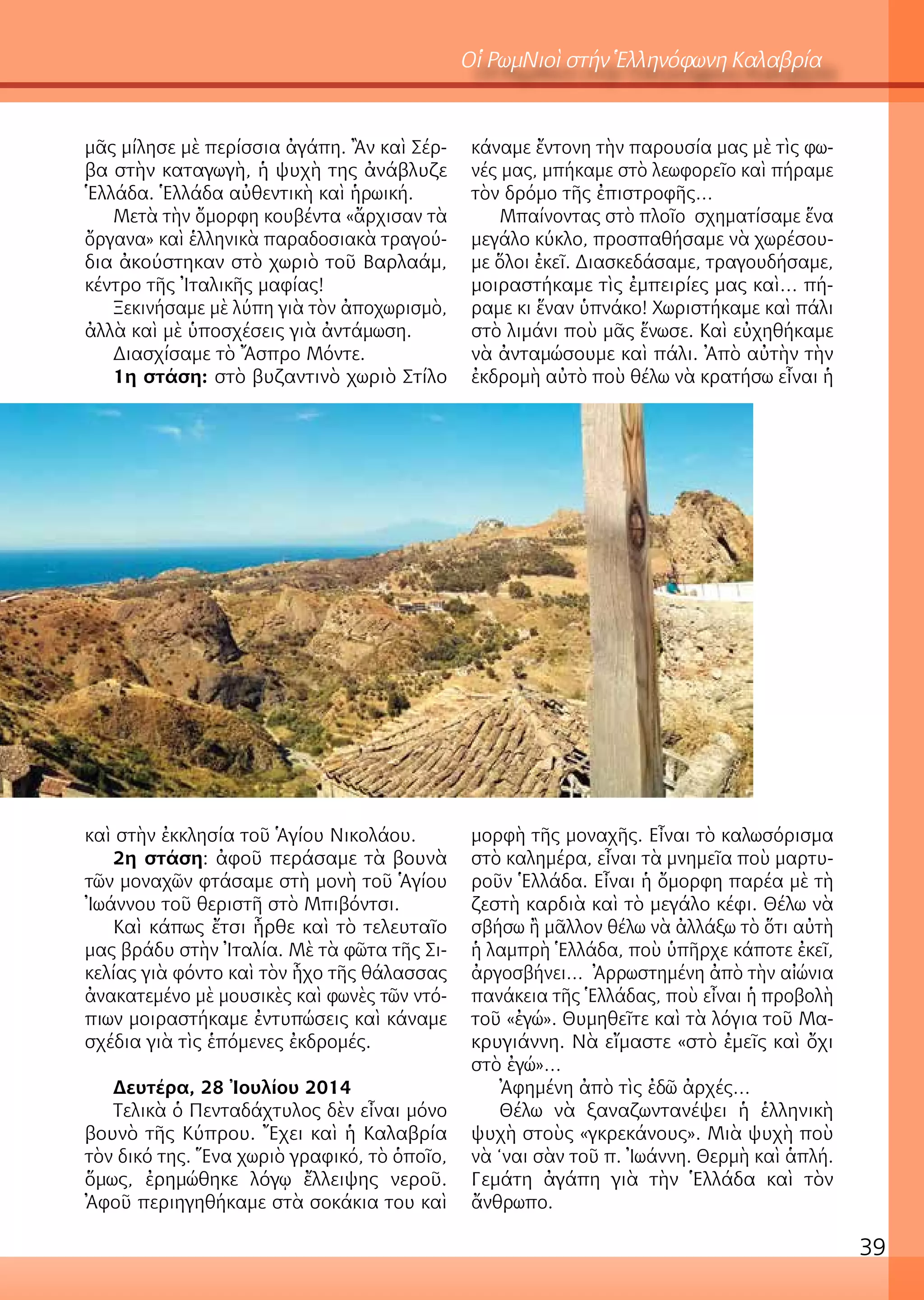 39
μᾶς μίλησε μὲ περίσσια ἀγάπη. Ἂν καὶ Σέρ-
βα στὴν καταγωγὴ, ἡ ψυχὴ της ἀνάβλυζε
Ἑλλάδα. Ἑλλάδα αὐθεντικὴ καὶ ἡρωική.
Μετὰ τὴν ὄμορφη κουβέντα «ἄρχισαν τὰ
ὄργανα» καὶ ἑλληνικὰ παραδοσιακὰ τραγού-
δια ἀκούστηκαν στὸ χωριὸ τοῦ Βαρλαάμ,
κέντρο τῆς Ἰταλικῆς μαφίας!
Ξεκινήσαμε μὲ λύπη γιὰ τὸν ἀποχωρισμὸ,
ἀλλὰ καὶ μὲ ὑποσχέσεις γιὰ ἀντάμωση.
Διασχίσαμε τὸ Ἄσπρο Μόντε.
1η στάση: στὸ βυζαντινὸ χωριὸ Στίλο
καὶ στὴν ἐκκλησία τοῦ Ἁγίου Νικολάου.
2η στάση: ἀφοῦ περάσαμε τὰ βουνὰ
τῶν μοναχῶν φτάσαμε στὴ μονὴ τοῦ Ἁγίου
Ἰωάννου τοῦ θεριστῆ στὸ Μπιβόντσι.
Καὶ κάπως ἔτσι ἦρθε καὶ τὸ τελευταῖο
μας βράδυ στὴν Ἰταλία. Μὲ τὰ φῶτα τῆς Σι-
κελίας γιὰ φόντο καὶ τὸν ἦχο τῆς θάλασσας
ἀνακατεμένο μὲ μουσικὲς καὶ φωνὲς τῶν ντό-
πιων μοιραστήκαμε ἐντυπώσεις καὶ κάναμε
σχέδια γιὰ τὶς ἑπόμενες ἐκδρομές.
Δευτέρα, 28 Ἰουλίου 2014
Τελικὰ ὁ Πενταδάχτυλος δὲν εἶναι μόνο
βουνὸ τῆς Κύπρου. Ἔχει καὶ ἡ Καλαβρία
τὸν δικό της. Ἕνα χωριὸ γραφικό, τὸ ὁποῖο,
ὅμως, ἐρημώθηκε λόγῳ ἔλλειψης νεροῦ.
Ἀφοῦ περιηγηθήκαμε στὰ σοκάκια του καὶ
κάναμε ἔντονη τὴν παρουσία μας μὲ τὶς φω-
νές μας, μπήκαμε στὸ λεωφορεῖο καὶ πήραμε
τὸν δρόμο τῆς ἐπιστροφῆς…
Μπαίνοντας στὸ πλοῖο σχηματίσαμε ἕνα
μεγάλο κύκλο, προσπαθήσαμε νὰ χωρέσου-
με ὅλοι ἐκεῖ. Διασκεδάσαμε, τραγουδήσαμε,
μοιραστήκαμε τὶς ἐμπειρίες μας καὶ… πή-
ραμε κι ἕναν ὑπνάκο! Χωριστήκαμε καὶ πάλι
στὸ λιμάνι ποὺ μᾶς ἕνωσε. Καὶ εὐχηθήκαμε
νὰ ἀνταμώσουμε καὶ πάλι. Ἀπὸ αὐτὴν τὴν
ἐκδρομὴ αὐτὸ ποὺ θέλω νὰ κρατήσω εἶναι ἡ
μορφὴ τῆς μοναχῆς. Εἶναι τὸ καλωσόρισμα
στὸ καλημέρα, εἶναι τὰ μνημεῖα ποὺ μαρτυ-
ροῦν Ἑλλάδα. Εἶναι ἡ ὄμορφη παρέα μὲ τὴ
ζεστὴ καρδιὰ καὶ τὸ μεγάλο κέφι. Θέλω νὰ
σβήσω ἢ μᾶλλον θέλω νὰ ἀλλάξω τὸ ὅτι αὐτὴ
ἡ λαμπρὴ Ἑλλάδα, ποὺ ὑπῆρχε κάποτε ἐκεῖ,
ἀργοσβήνει… Ἀρρωστημένη ἀπὸ τὴν αἰώνια
πανάκεια τῆς Ἑλλάδας, ποὺ εἶναι ἡ προβολὴ
τοῦ «ἐγώ». Θυμηθεῖτε καὶ τὰ λόγια τοῦ Μα-
κρυγιάννη. Νὰ εἴμαστε «στὸ ἐμεῖς καὶ ὄχι
στὸ ἐγώ»…
Ἀφημένη ἀπὸ τὶς ἐδῶ ἀρχές…
Θέλω νὰ ξαναζωντανέψει ἡ ἑλληνικὴ
ψυχὴ στοὺς «γκρεκάνους». Μιὰ ψυχὴ ποὺ
νὰ ‘ναι σὰν τοῦ π. Ἰωάννη. Θερμὴ καὶ ἁπλή.
Γεμάτη ἀγάπη γιὰ τὴν Ἑλλάδα καὶ τὸν
ἄνθρωπο.
Οἱ ΡωμΝιοὶ στήν Ἑλληνόφωνη Καλαβρία
 