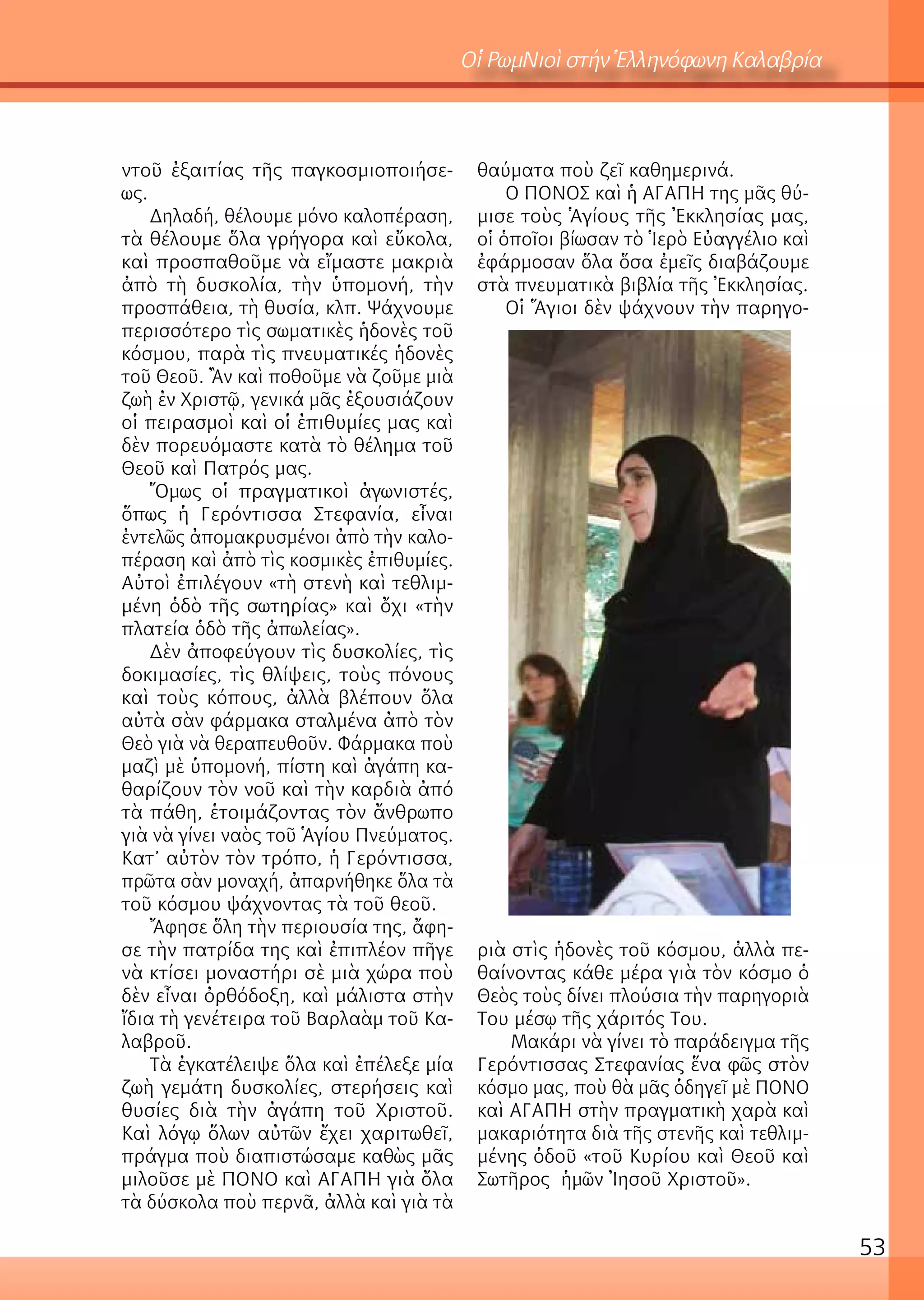53
Οἱ ΡωμΝιοὶ στήν Ἑλληνόφωνη Καλαβρία
ντοῦ ἐξαιτίας τῆς παγκοσμιοποιήσε-
ως.
Δηλαδή, θέλουμε μόνο καλοπέραση,
τὰ θέλουμε ὅλα γρήγορα καὶ εὔκολα,
καὶ προσπαθοῦμε νὰ εἴμαστε μακριὰ
ἀπὸ τὴ δυσκολία, τὴν ὑπομονή, τὴν
προσπάθεια, τὴ θυσία, κλπ. Ψάχνουμε
περισσότερο τὶς σωματικὲς ἡδονὲς τοῦ
κόσμου, παρὰ τὶς πνευματικές ἡδονὲς
τοῦ Θεοῦ. Ἂν καὶ ποθοῦμε νὰ ζοῦμε μιὰ
ζωὴ ἐν Χριστῷ, γενικά μᾶς ἐξουσιάζουν
οἱ πειρασμοὶ καὶ οἱ ἐπιθυμίες μας καὶ
δὲν πορευόμαστε κατὰ τὸ θέλημα τοῦ
Θεοῦ καὶ Πατρός μας.
Ὅμως οἱ πραγματικοὶ ἀγωνιστές,
ὅπως ἡ Γερόντισσα Στεφανία, εἶναι
ἐντελῶς ἀπομακρυσμένοι ἀπὸ τὴν καλο-
πέραση καὶ ἀπὸ τὶς κοσμικὲς ἐπιθυμίες.
Αὐτοὶ ἐπιλέγουν «τὴ στενὴ καὶ τεθλιμ-
μένη ὁδὸ τῆς σωτηρίας» καὶ ὄχι «τὴν
πλατεία ὁδὸ τῆς ἀπωλείας».
Δὲν ἀποφεύγουν τὶς δυσκολίες, τὶς
δοκιμασίες, τὶς θλίψεις, τοὺς πόνους
καὶ τοὺς κόπους, ἀλλὰ βλέπουν ὅλα
αὐτὰ σὰν φάρμακα σταλμένα ἀπὸ τὸν
Θεὸ γιὰ νὰ θεραπευθοῦν. Φάρμακα ποὺ
μαζὶ μὲ ὑπομονή, πίστη καὶ ἀγάπη κα-
θαρίζουν τὸν νοῦ καὶ τὴν καρδιὰ ἀπό
τὰ πάθη, ἑτοιμάζοντας τὸν ἄνθρωπο
γιὰ νὰ γίνει ναὸς τοῦ Ἁγίου Πνεύματος.
Κατ’ αὐτὸν τὸν τρόπο, ἡ Γερόντισσα,
πρῶτα σὰν μοναχή, ἀπαρνήθηκε ὅλα τὰ
τοῦ κόσμου ψάχνοντας τὰ τοῦ θεοῦ.
Ἄφησε ὅλη τὴν περιουσία της, ἄφη-
σε τὴν πατρίδα της καὶ ἐπιπλέον πῆγε
νὰ κτίσει μοναστήρι σὲ μιὰ χώρα ποὺ
δὲν εἶναι ὀρθόδοξη, καὶ μάλιστα στὴν
ἴδια τὴ γενέτειρα τοῦ Βαρλαὰμ τοῦ Κα-
λαβροῦ.
Τὰ ἐγκατέλειψε ὅλα καὶ ἐπέλεξε μία
ζωὴ γεμάτη δυσκολίες, στερήσεις καὶ
θυσίες διὰ τὴν ἀγάπη τοῦ Χριστοῦ.
Καὶ λόγῳ ὅλων αὐτῶν ἔχει χαριτωθεῖ,
πράγμα ποὺ διαπιστώσαμε καθὼς μᾶς
μιλοῦσε μὲ ΠΟΝΟ καὶ ΑΓΑΠΗ γιὰ ὄλα
τὰ δύσκολα ποὺ περνᾶ, ἀλλὰ καὶ γιὰ τὰ
θαύματα ποὺ ζεῖ καθημερινά.
Ο ΠΟΝΟΣ καὶ ἡ ΑΓΑΠΗ της μᾶς θύ-
μισε τοὺς Ἁγίους τῆς Ἐκκλησίας μας,
οἱ ὁποῖοι βίωσαν τὸ Ἱερὸ Εὐαγγέλιο καὶ
ἐφάρμοσαν ὅλα ὅσα ἐμεῖς διαβάζουμε
στὰ πνευματικὰ βιβλία τῆς Ἐκκλησίας.
Οἱ Ἅγιοι δὲν ψάχνουν τὴν παρηγο-
ριὰ στὶς ἡδονὲς τοῦ κόσμου, ἀλλὰ πε-
θαίνοντας κάθε μέρα γιὰ τὸν κόσμο ὁ
Θεὸς τοὺς δίνει πλούσια τὴν παρηγοριὰ
Του μέσῳ τῆς χάριτός Του.
Μακάρι νὰ γίνει τὸ παράδειγμα τῆς
Γερόντισσας Στεφανίας ἕνα φῶς στὸν
κόσμο μας, ποὺ θὰ μᾶς ὁδηγεῖ μὲ ΠΟΝΟ
καὶ ΑΓΑΠΗ στὴν πραγματικὴ χαρὰ καὶ
μακαριότητα διὰ τῆς στενῆς καὶ τεθλιμ-
μένης ὁδοῦ «τοῦ Κυρίου καὶ Θεοῦ καὶ
Σωτῆρος ἡμῶν Ἰησοῦ Χριστοῦ».
 