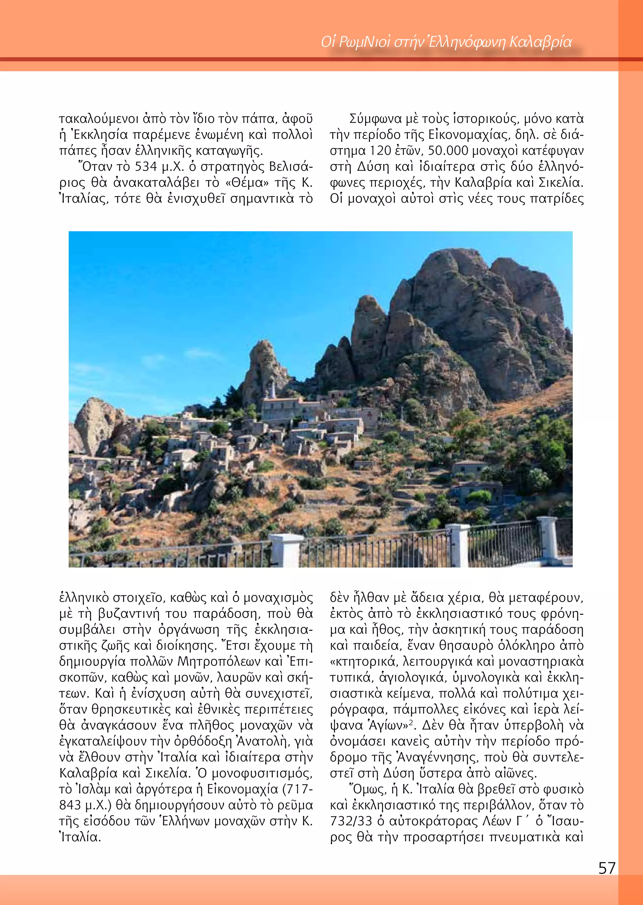 57
Οἱ ΡωμΝιοὶ στήν Ἑλληνόφωνη Καλαβρία
τακαλούμενοι ἀπὸ τὸν ἴδιο τὸν πάπα, ἀφοῦ
ἡ Ἐκκλησία παρέμενε ἑνωμένη καὶ πολλοὶ
πάπες ἦσαν ἑλληνικῆς καταγωγῆς.
Ὅταν τὸ 534 μ.Χ. ὁ στρατηγὸς Βελισά-
ριος θὰ ἀνακαταλάβει τὸ «Θέμα» τῆς Κ.
Ἰταλίας, τότε θὰ ἐνισχυθεῖ σημαντικὰ τὸ
ἑλληνικὸ στοιχεῖο, καθὼς καὶ ὁ μοναχισμὸς
μὲ τὴ βυζαντινή του παράδοση, ποὺ θὰ
συμβάλει στὴν ὀργάνωση τῆς ἐκκλησια-
στικῆς ζωῆς καὶ διοίκησης. Ἔτσι ἔχουμε τὴ
δημιουργία πολλῶν Μητροπόλεων καὶ Ἐπι-
σκοπῶν, καθὼς καὶ μονῶν, λαυρῶν καὶ σκή-
τεων. Καὶ ἡ ἐνίσχυση αὐτὴ θὰ συνεχιστεῖ,
ὅταν θρησκευτικὲς καὶ ἐθνικὲς περιπέτειες
θὰ ἀναγκάσουν ἕνα πλῆθος μοναχῶν νὰ
ἐγκαταλείψουν τὴν ὀρθόδοξη Ἀνατολὴ, γιὰ
νὰ ἔλθουν στὴν Ἰταλία καὶ ἰδιαίτερα στὴν
Καλαβρία καὶ Σικελία. Ὁ μονοφυσιτισμός,
τὸ Ἰσλὰμ καὶ ἀργότερα ἡ Εἰκονομαχία (717-
843 μ.Χ.) θὰ δημιουργήσουν αὐτὸ τὸ ρεῦμα
τῆς εἰσόδου τῶν Ἑλλήνων μοναχῶν στὴν Κ.
Ἰταλία.
Σύμφωνα μὲ τοὺς ἱστορικούς, μόνο κατὰ
τὴν περίοδο τῆς Εἰκονομαχίας, δηλ. σὲ διά-
στημα 120 ἐτῶν, 50.000 μοναχοὶ κατέφυγαν
στὴ Δύση καὶ ἰδιαίτερα στὶς δύο ἑλληνό-
φωνες περιοχές, τὴν Καλαβρία καὶ Σικελία.
Οἱ μοναχοὶ αὐτοὶ στὶς νέες τους πατρίδες
δὲν ἦλθαν μὲ ἄδεια χέρια, θὰ μεταφέρουν,
ἐκτὸς ἀπὸ τὸ ἐκκλησιαστικό τους φρόνη-
μα καὶ ἦθος, τὴν ἀσκητική τους παράδοση
καὶ παιδεία, ἕναν θησαυρὸ ὁλόκληρο ἀπὸ
«κτητορικά, λειτουργικά καὶ μοναστηριακὰ
τυπικά, ἁγιολογικά, ὑμνολογικὰ καὶ ἐκκλη-
σιαστικὰ κείμενα, πολλά καὶ πολύτιμα χει-
ρόγραφα, πάμπολλες εἰκόνες καὶ ἱερὰ λεί-
ψανα Ἁγίων»2
. Δὲν θὰ ἦταν ὑπερβολὴ νὰ
ὀνομάσει κανεὶς αὐτὴν τὴν περίοδο πρό-
δρομο τῆς Ἀναγέννησης, ποὺ θὰ συντελε-
στεῖ στὴ Δύση ὕστερα ἀπὸ αἰῶνες.
Ὅμως, ἡ Κ. Ἰταλία θὰ βρεθεῖ στὸ φυσικὸ
καὶ ἐκκλησιαστικό της περιβάλλον, ὅταν τὸ
732/33 ὁ αὐτοκράτορας Λέων Γ΄ ὁ Ἴσαυ-
ρος θὰ τὴν προσαρτήσει πνευματικὰ καὶ
 