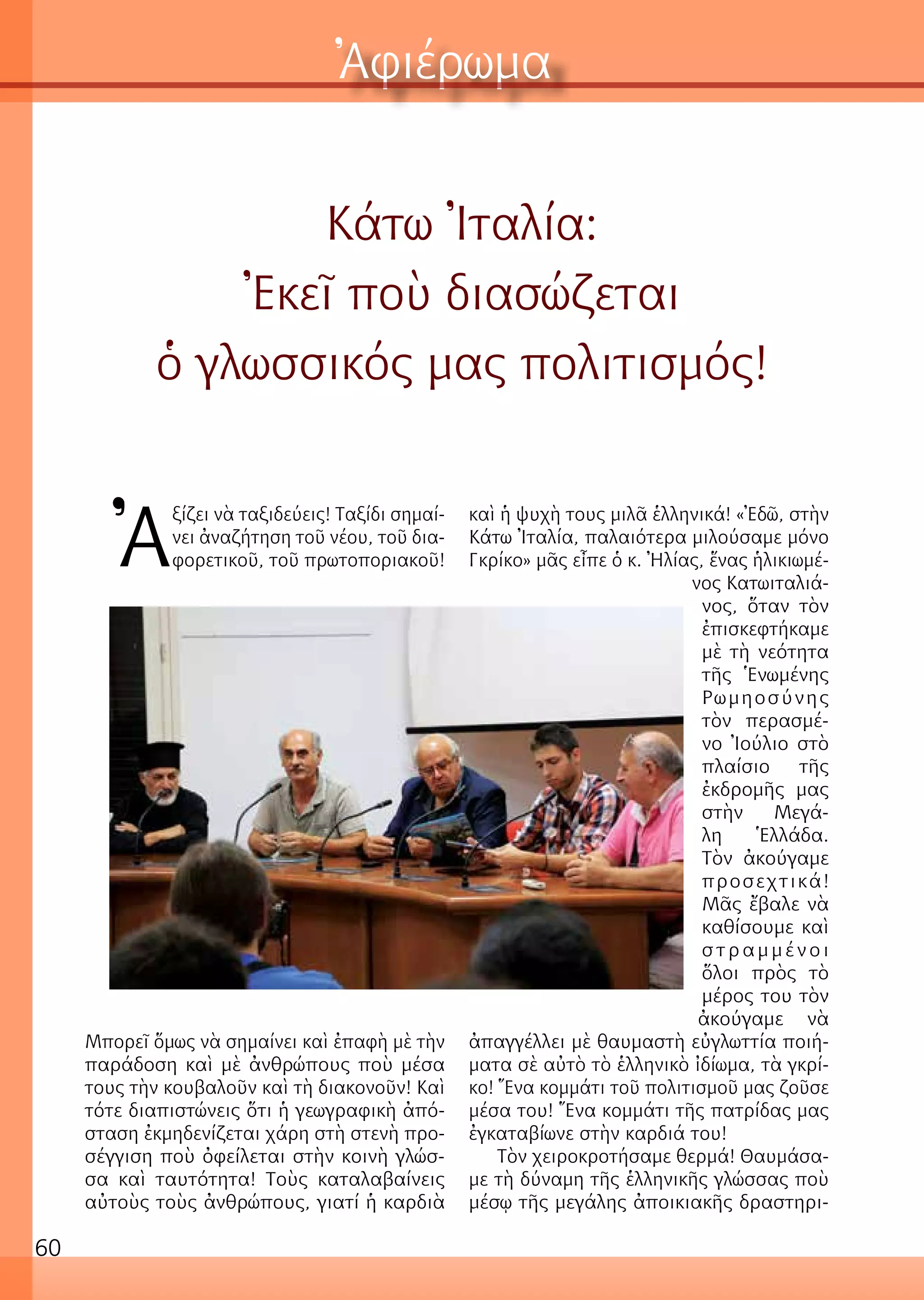 60
Ἀφιέρωμα
Κάτω Ἰταλία:
Ἐκεῖ ποὺ διασώζεται
ὁ γλωσσικός μας πολιτισμός!
Ἀ
ξίζει νὰ ταξιδεύεις! Ταξίδι σημαί-
νει ἀναζήτηση τοῦ νέου, τοῦ δια-
φορετικοῦ, τοῦ πρωτοποριακοῦ!
Μπορεῖ ὅμως νὰ σημαίνει καὶ ἐπαφὴ μὲ τὴν
παράδοση καὶ μὲ ἀνθρώπους ποὺ μέσα
τους τὴν κουβαλοῦν καὶ τὴ διακονοῦν! Καὶ
τότε διαπιστώνεις ὅτι ἡ γεωγραφικὴ ἀπό-
σταση ἐκμηδενίζεται χάρη στὴ στενὴ προ-
σέγγιση ποὺ ὀφείλεται στὴν κοινὴ γλώσ-
σα καὶ ταυτότητα! Τοὺς καταλαβαίνεις
αὐτοὺς τοὺς ἀνθρώπους, γιατί ἡ καρδιὰ
καὶ ἡ ψυχὴ τους μιλᾶ ἑλληνικά! «Ἐδῶ, στὴν
Κάτω Ἰταλία, παλαιότερα μιλούσαμε μόνο
Γκρίκο» μᾶς εἶπε ὁ κ. Ἠλίας, ἕνας ἡλικιωμέ-
νος Κατωιταλιά-
νος, ὅταν τὸν
ἐπισκεφτήκαμε
μὲ τὴ νεότητα
τῆς Ἑνωμένης
Ρωμηοσύνης
τὸν περασμέ-
νο Ἰούλιο στὸ
πλαίσιο τῆς
ἐκδρομῆς μας
στὴν Μεγά-
λη Ἑλλάδα.
Τὸν ἀκούγαμε
προσεχτικά!
Μᾶς ἔβαλε νὰ
καθίσουμε καὶ
σ τ ρ α μ μ έ ν ο ι
ὅλοι πρὸς τὸ
μέρος του τὸν
ἀκούγαμε νὰ
ἀπαγγέλλει μὲ θαυμαστὴ εὐγλωττία ποιή-
ματα σὲ αὐτὸ τὸ ἑλληνικὸ ἰδίωμα, τὰ γκρί-
κο! Ἕνα κομμάτι τοῦ πολιτισμοῦ μας ζοῦσε
μέσα του! Ἕνα κομμάτι τῆς πατρίδας μας
ἐγκαταβίωνε στὴν καρδιά του!
Τὸν χειροκροτήσαμε θερμά! Θαυμάσα-
με τὴ δύναμη τῆς ἑλληνικῆς γλώσσας ποὺ
μέσῳ τῆς μεγάλης ἀποικιακῆς δραστηρι-
 