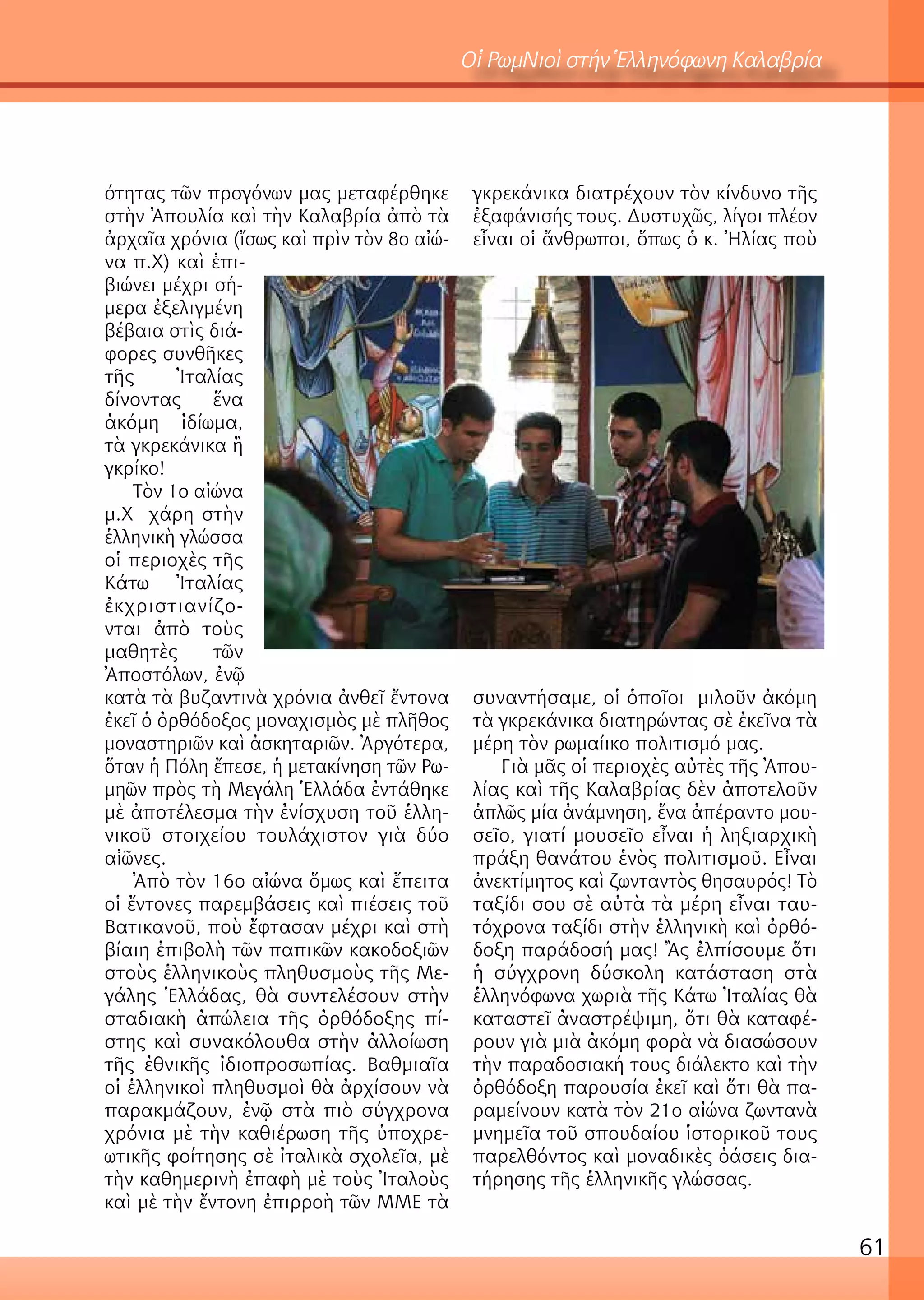 61
Οἱ ΡωμΝιοὶ στήν Ἑλληνόφωνη Καλαβρία
ότητας τῶν προγόνων μας μεταφέρθηκε
στὴν Ἀπουλία καὶ τὴν Καλαβρία ἀπὸ τὰ
ἀρχαῖα χρόνια (ἴσως καὶ πρὶν τὸν 8ο αἰώ-
να π.Χ) καὶ ἐπι-
βιώνει μέχρι σή-
μερα ἐξελιγμένη
βέβαια στὶς διά-
φορες συνθῆκες
τῆς Ἰταλίας
δίνοντας ἕνα
ἀκόμη ἰδίωμα,
τὰ γκρεκάνικα ἢ
γκρίκο!
Τὸν 1ο αἰώνα
μ.Χ χάρη στὴν
ἑλληνικὴ γλώσσα
οἱ περιοχὲς τῆς
Κάτω Ἰταλίας
ἐκχριστιανίζο-
νται ἀπὸ τοὺς
μαθητὲς τῶν
Ἀποστόλων, ἐνῷ
κατὰ τὰ βυζαντινὰ χρόνια ἀνθεῖ ἔντονα
ἐκεῖ ὁ ὀρθόδοξος μοναχισμὸς μὲ πλῆθος
μοναστηριῶν καὶ ἀσκηταριῶν. Ἀργότερα,
ὅταν ἡ Πόλη ἔπεσε, ἡ μετακίνηση τῶν Ρω-
μηῶν πρὸς τὴ Μεγάλη Ἑλλάδα ἐντάθηκε
μὲ ἀποτέλεσμα τὴν ἐνίσχυση τοῦ ἑλλη-
νικοῦ στοιχείου τουλάχιστον γιὰ δύο
αἰῶνες.
Ἀπὸ τὸν 16ο αἰώνα ὅμως καὶ ἔπειτα
οἱ ἔντονες παρεμβάσεις καὶ πιέσεις τοῦ
Βατικανοῦ, ποὺ ἔφτασαν μέχρι καὶ στὴ
βίαιη ἐπιβολὴ τῶν παπικῶν κακοδοξιῶν
στοὺς ἑλληνικοὺς πληθυσμοὺς τῆς Με-
γάλης Ἑλλάδας, θὰ συντελέσουν στὴν
σταδιακὴ ἀπώλεια τῆς ὀρθόδοξης πί-
στης καὶ συνακόλουθα στὴν ἀλλοίωση
τῆς ἐθνικῆς ἰδιοπροσωπίας. Βαθμιαῖα
οἱ ἑλληνικοὶ πληθυσμοὶ θὰ ἀρχίσουν νὰ
παρακμάζουν, ἐνῷ στὰ πιὸ σύγχρονα
χρόνια μὲ τὴν καθιέρωση τῆς ὑποχρε-
ωτικῆς φοίτησης σὲ ἰταλικὰ σχολεῖα, μὲ
τὴν καθημερινὴ ἐπαφὴ μὲ τοὺς Ἰταλοὺς
καὶ μὲ τὴν ἔντονη ἐπιρροὴ τῶν ΜΜΕ τὰ
γκρεκάνικα διατρέχουν τὸν κίνδυνο τῆς
ἐξαφάνισής τους. Δυστυχῶς, λίγοι πλέον
εἶναι οἱ ἄνθρωποι, ὅπως ὁ κ. Ἠλίας ποὺ
συναντήσαμε, οἱ ὁποῖοι μιλοῦν ἀκόμη
τὰ γκρεκάνικα διατηρώντας σὲ ἐκεῖνα τὰ
μέρη τὸν ρωμαίικο πολιτισμό μας.
Γιὰ μᾶς οἱ περιοχὲς αὐτὲς τῆς Ἀπου-
λίας καὶ τῆς Καλαβρίας δὲν ἀποτελοῦν
ἁπλῶς μία ἀνάμνηση, ἕνα ἀπέραντο μου-
σεῖο, γιατί μουσεῖο εἶναι ἡ ληξιαρχικὴ
πράξη θανάτου ἑνὸς πολιτισμοῦ. Εἶναι
ἀνεκτίμητος καὶ ζωνταντὸς θησαυρός! Τὸ
ταξίδι σου σὲ αὐτὰ τὰ μέρη εἶναι ταυ-
τόχρονα ταξίδι στὴν ἑλληνικὴ καὶ ὀρθό-
δοξη παράδοσή μας! Ἂς ἐλπίσουμε ὅτι
ἡ σύγχρονη δύσκολη κατάσταση στὰ
ἑλληνόφωνα χωριὰ τῆς Κάτω Ἰταλίας θὰ
καταστεῖ ἀναστρέψιμη, ὅτι θὰ καταφέ-
ρουν γιὰ μιὰ ἀκόμη φορὰ νὰ διασώσουν
τὴν παραδοσιακή τους διάλεκτο καὶ τὴν
ὀρθόδοξη παρουσία ἐκεῖ καὶ ὅτι θὰ πα-
ραμείνουν κατὰ τὸν 21ο αἰώνα ζωντανὰ
μνημεῖα τοῦ σπουδαίου ἱστορικοῦ τους
παρελθόντος καὶ μοναδικὲς ὀάσεις δια-
τήρησης τῆς ἑλληνικῆς γλώσσας.
 