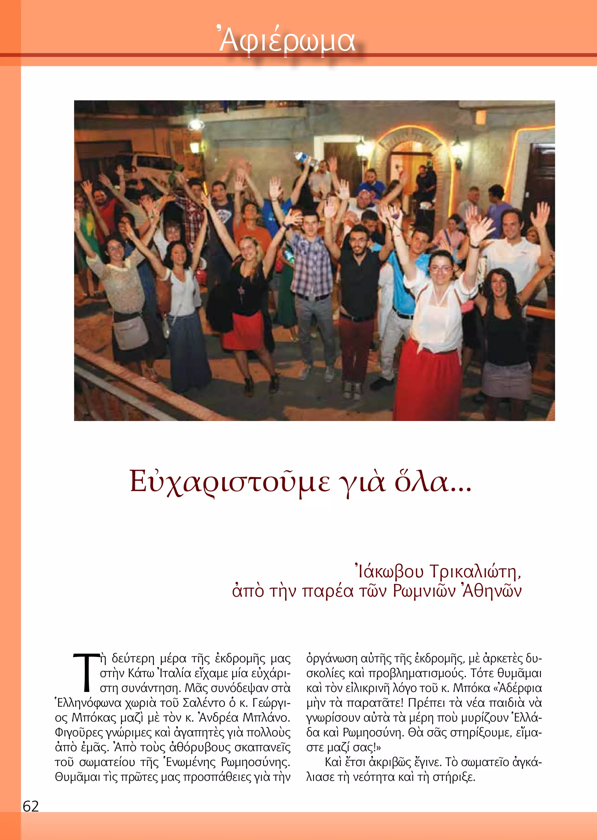 62
Ἀφιέρωμα
Εὐχαριστοῦμε γιὰ ὅλα...
Ἰάκωβου Τρικαλιώτη,
ἀπὸ τὴν παρέα τῶν Ρωμνιῶν Ἀθηνῶν
Τ
ὴ δεύτερη μέρα τῆς ἐκδρομῆς μας
στὴν Κάτω Ἰταλία εἴχαμε μία εὐχάρι-
στη συνάντηση. Μᾶς συνόδεψαν στὰ
Ἑλληνόφωνα χωριὰ τοῦ Σαλέντο ὁ κ. Γεώργι-
ος Μπόκας μαζὶ μὲ τὸν κ. Ἀνδρέα Μπλάνο.
Φιγοῦρες γνώριμες καὶ ἀγαπητὲς γιὰ πολλοὺς
ἀπὸ ἐμᾶς. Ἀπὸ τοὺς ἀθόρυβους σκαπανεῖς
τοῦ σωματείου τῆς Ἑνωμένης Ρωμηοσύνης.
Θυμᾶμαι τὶς πρῶτες μας προσπάθειες γιὰ τὴν
ὀργάνωση αὐτῆς τῆς ἐκδρομῆς, μὲ ἀρκετὲς δυ-
σκολίες καὶ προβληματισμούς. Τότε θυμᾶμαι
καὶ τὸν εἰλικρινῆ λόγο τοῦ κ. Μπόκα «Ἀδέρφια
μὴν τὰ παρατᾶτε! Πρέπει τὰ νέα παιδιὰ νὰ
γνωρίσουν αὐτὰ τὰ μέρη ποὺ μυρίζουν Ἑλλά-
δα καὶ Ρωμηοσύνη. Θὰ σᾶς στηρίξουμε, εἴμα-
στε μαζί σας!»
Καὶ ἔτσι ἀκριβῶς ἔγινε. Τὸ σωματεῖο ἀγκά-
λιασε τὴ νεότητα καὶ τὴ στήριξε.
 