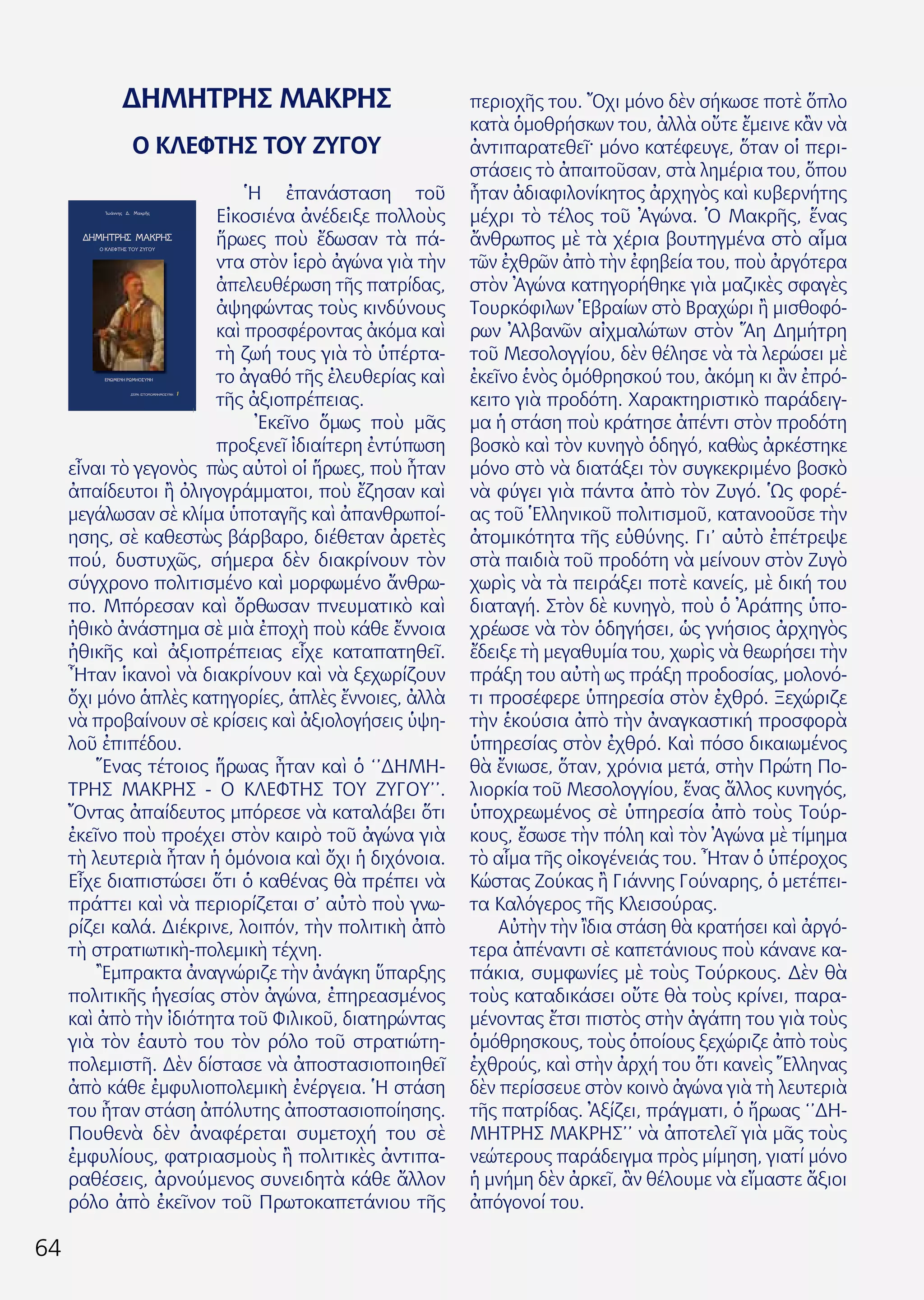 64
ΔΗΜΗΤΡΗΣ ΜΑΚΡΗΣ
Ο ΚΛΕΦΤΗΣ ΤΟΥ ΖΥΓΟΥ
Ἡ ἐπανάσταση τοῦ
Εἰκοσιένα ἀνέδειξε πολλοὺς
ἥρωες ποὺ ἔδωσαν τὰ πά-
ντα στὸν ἱερὸ ἀγώνα γιὰ τὴν
ἀπελευθέρωση τῆς πατρίδας,
ἀψηφώντας τοὺς κινδύνους
καὶ προσφέροντας ἀκόμα καὶ
τὴ ζωή τους γιὰ τὸ ὑπέρτα-
το ἀγαθό τῆς ἐλευθερίας καὶ
τῆς ἀξιοπρέπειας.
Ἐκεῖνο ὅμως ποὺ μᾶς
προξενεῖ ἰδιαίτερη ἐντύπωση
εἶναι τὸ γεγονὸς πὼς αὐτοὶ οἱ ἥρωες, ποὺ ἦταν
ἀπαίδευτοι ἢ ὀλιγογράμματοι, ποὺ ἔζησαν καὶ
μεγάλωσαν σὲ κλίμα ὑποταγῆς καὶ ἀπανθρωποί-
ησης, σὲ καθεστὼς βάρβαρο, διέθεταν ἀρετὲς
πού, δυστυχῶς, σήμερα δὲν διακρίνουν τὸν
σύγχρονο πολιτισμένο καὶ μορφωμένο ἄνθρω-
πο. Μπόρεσαν καὶ ὄρθωσαν πνευματικὸ καὶ
ἠθικὸ ἀνάστημα σὲ μιὰ ἐποχὴ ποὺ κάθε ἔννοια
ἠθικῆς καὶ ἀξιοπρέπειας εἶχε καταπατηθεῖ.
Ἦταν ἱκανοὶ νὰ διακρίνουν καὶ νὰ ξεχωρίζουν
ὄχι μόνο ἁπλὲς κατηγορίες, ἁπλὲς ἔννοιες, ἀλλὰ
νὰ προβαίνουν σὲ κρίσεις καὶ ἀξιολογήσεις ὑψη-
λοῦ ἐπιπέδου.
Ἕνας τέτοιος ἥρωας ἦταν καὶ ὁ ‘’ΔΗΜΗ-
ΤΡΗΣ ΜΑΚΡΗΣ - Ο ΚΛΕΦΤΗΣ ΤΟΥ ΖΥΓΟΥ’’.
Ὄντας ἀπαίδευτος μπόρεσε νὰ καταλάβει ὅτι
ἐκεῖνο ποὺ προέχει στὸν καιρὸ τοῦ ἀγώνα γιὰ
τὴ λευτεριὰ ἦταν ἡ ὁμόνοια καὶ ὄχι ἡ διχόνοια.
Εἶχε διαπιστώσει ὅτι ὁ καθένας θὰ πρέπει νὰ
πράττει καὶ νὰ περιορίζεται σ’ αὐτὸ ποὺ γνω-
ρίζει καλά. Διέκρινε, λοιπόν, τὴν πολιτικὴ ἀπὸ
τὴ στρατιωτικὴ-πολεμικὴ τέχνη.
Ἒμπρακτα ἀναγνώριζε τὴν ἀνάγκη ὕπαρξης
πολιτικῆς ἡγεσίας στὸν ἀγώνα, ἐπηρεασμένος
καὶ ἀπὸ τὴν ἰδιότητα τοῦ Φιλικοῦ, διατηρώντας
γιὰ τὸν ἑαυτὸ του τὸν ρόλο τοῦ στρατιώτη-
πολεμιστῆ. Δὲν δίστασε νὰ ἀποστασιοποιηθεῖ
ἀπὸ κάθε ἐμφυλιοπολεμικὴ ἐνέργεια. Ἡ στάση
του ἦταν στάση ἀπόλυτης ἀποστασιοποίησης.
Πουθενὰ δὲν ἀναφέρεται συμετοχή του σὲ
ἐμφυλίους, φατριασμοὺς ἢ πολιτικὲς ἀντιπα-
ραθέσεις, ἀρνούμενος συνειδητὰ κάθε ἄλλον
ρόλο ἀπὸ ἐκεῖνον τοῦ Πρωτοκαπετάνιου τῆς
περιοχῆς του. Ὄχι μόνο δὲν σήκωσε ποτὲ ὅπλο
κατὰ ὁμοθρήσκων του, ἀλλὰ οὔτε ἔμεινε κἂν νὰ
ἀντιπαρατεθεῖ· μόνο κατέφευγε, ὅταν οἱ περι-
στάσεις τὸ ἀπαιτοῦσαν, στὰ λημέρια του, ὅπου
ἦταν ἀδιαφιλονίκητος ἀρχηγὸς καὶ κυβερνήτης
μέχρι τὸ τέλος τοῦ Ἀγώνα. Ὁ Μακρῆς, ἕνας
ἄνθρωπος μὲ τὰ χέρια βουτηγμένα στὸ αἷμα
τῶν ἐχθρῶν ἀπὸ τὴν ἐφηβεία του, ποὺ ἀργότερα
στὸν Ἀγώνα κατηγορήθηκε γιὰ μαζικὲς σφαγὲς
Τουρκόφιλων Ἑβραίων στὸ Βραχώρι ἢ μισθοφό-
ρων Ἀλβανῶν αἰχμαλώτων στὸν Ἅη Δημήτρη
τοῦ Μεσολογγίου, δὲν θέλησε νὰ τὰ λερώσει μὲ
ἐκεῖνο ἑνὸς ὁμόθρησκού του, ἀκόμη κι ἂν ἐπρό-
κειτο γιὰ προδότη. Χαρακτηριστικὸ παράδειγ-
μα ἡ στάση ποὺ κράτησε ἀπέντι στὸν προδότη
βοσκὸ καὶ τὸν κυνηγὸ ὁδηγό, καθὼς ἀρκέστηκε
μόνο στὸ νὰ διατάξει τὸν συγκεκριμένο βοσκὸ
νὰ φύγει γιὰ πάντα ἀπὸ τὸν Ζυγό. Ὡς φορέ-
ας τοῦ Ἑλληνικοῦ πολιτισμοῦ, κατανοοῦσε τὴν
ἀτομικότητα τῆς εὐθύνης. Γι’ αὐτὸ ἐπέτρεψε
στὰ παιδιὰ τοῦ προδότη νὰ μείνουν στὸν Ζυγὸ
χωρὶς νὰ τὰ πειράξει ποτὲ κανείς, μὲ δική του
διαταγή. Στὸν δὲ κυνηγὸ, ποὺ ὁ Ἀράπης ὑπο-
χρέωσε νὰ τὸν ὁδηγήσει, ὡς γνήσιος ἀρχηγὸς
ἔδειξε τὴ μεγαθυμία του, χωρὶς νὰ θεωρήσει τὴν
πράξη του αὐτὴ ως πράξη προδοσίας, μολονό-
τι προσέφερε ὑπηρεσία στὸν ἐχθρό. Ξεχώριζε
τὴν ἑκούσια ἀπὸ τὴν ἀναγκαστική προσφορὰ
ὑπηρεσίας στὸν ἐχθρό. Καὶ πόσο δικαιωμένος
θὰ ἔνιωσε, ὅταν, χρόνια μετά, στὴν Πρώτη Πο-
λιορκία τοῦ Μεσολογγίου, ἕνας ἄλλος κυνηγός,
ὑποχρεωμένος σὲ ὑπηρεσία ἀπὸ τοὺς Τούρ-
κους, ἔσωσε τὴν πόλη καὶ τὸν Ἀγώνα μὲ τίμημα
τὸ αἷμα τῆς οἰκογένειάς του. Ἦταν ὁ ὑπέροχος
Κώστας Ζούκας ἢ Γιάννης Γούναρης, ὁ μετέπει-
τα Καλόγερος τῆς Κλεισούρας.
Αὐτὴν τὴν ἲδια στάση θὰ κρατήσει καὶ ἀργό-
τερα ἀπέναντι σὲ καπετάνιους ποὺ κάνανε κα-
πάκια, συμφωνίες μὲ τοὺς Τούρκους. Δὲν θὰ
τοὺς καταδικάσει οὔτε θὰ τοὺς κρίνει, παρα-
μένοντας ἔτσι πιστὸς στὴν ἀγάπη του γιὰ τοὺς
ὁμόθρησκους, τοὺς ὁποίους ξεχώριζε ἀπὸ τοὺς
ἐχθρούς, καὶ στὴν ἀρχή του ὅτι κανεὶς Ἕλληνας
δὲν περίσσευε στὸν κοινὸ ἀγώνα γιὰ τὴ λευτεριὰ
τῆς πατρίδας. Ἀξίζει, πράγματι, ὁ ἥρωας ‘’ΔΗ-
ΜΗΤΡΗΣ ΜΑΚΡΗΣ’’ νὰ ἀποτελεῖ γιὰ μᾶς τοὺς
νεώτερους παράδειγμα πρὸς μίμηση, γιατί μόνο
ἡ μνήμη δὲν ἀρκεῖ, ἂν θέλουμε νὰ εἴμαστε ἄξιοι
ἀπόγονοί του.
ΔΗΜΗΤΡΗΣΜΑΚΡΗΣ
ΔΗΜΗΤΡΗΣ ΜΑΚΡΗΣ
Ο ΚΛΕΦΤΗΣ ΤΟΥ ΖΥΓΟΥ
ΕΝΩΜΕΝΗ ΡΩΜΗΟΣΥΝΗ
ΕΝΩΜΕΝΗΡΩΜΗΟΣΥΝΗ
1
1
ΣΕΙΡΑ: ΙΣΤΟΡΙΟΜΝΗΜΟΣΥΝΗ
ΣΕΙΡΑ:ΙΣΤΟΡΙΟΜΝΗΜΟΣΥΝΗ
Ἰωάννης Δ. Μακρῆς
’ µέση µ’»
ΜΑΚΡΗΣ
 
