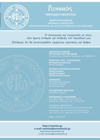 ΠΕΡΙΟΔΙΚΟ ΝΕΟΤΗΤOΣ
IΔΙΟΚΤΗΤΗΣ-ΕΚΔΟΤΗΣ
«ΕΝΩΜΕΝΗ ΡΩΜΗΟΣΥΝΗ»
ΚΕΝΤΡΟΝ ΕΝΟΤΗΤΟΣ ΚΑΙ ΜΕΛΕΤΗΣ-ΠΡΟΒΟΛΗΣ ΤΩΝ ΑΞΙΩΝ ΜΑΣ
Ἡ ἐπικοινωνία καί συνεργασία μέ νέους
εἶναι ἂμεση ἐπιθυμία καί ἐπιδίωξη τοῦ περιοδικοῦ μας.
Ἐλπίζουμε ὃτι θά ἀνταποκριθεῖτε κομίζοντας προτάσεις καί ἂρθρα.
Ρωμνιός
ΔΙΕΥΘΥΝΤΗΣ ΕΚΔΟΣΗΣ
ΥΠΕΥΘΥΝΟΣ ΚΑΤΑ ΤΟΝ ΝΟΜΟ
Παπαδόπουλος Θεόφιλος-Πρόεδρος - κιν. 6985085012
ΕΠΙΜΕΛΕΙΑ ΥΛΗΣ - ΣΥΝΤΟΝΙΣΜΟΣ
Κατσιαμάνης Δημήτριος
Βασίλας Μιχάλης
ΝΕΑΝΙΚΗ ΣΥΝΤΑΚΤΙΚΗ ΕΠΙΤΡΟΠΗ
Κουρῆ Στυλιανὴ
Μιχαήλ Κατερίνα
Πρωτόπαππας Σπύρος
ΔΙΟΡΘΩΣΕΙΣ
Παπαδόπουλος Γεώργιος,
Τσαλικίδου Μακρίνα,
Κουρῆ Ἀναστασία
ΣΕΛΙΔΟΠΟΙΗΣΗ-ΕΙΚΑΣΤΙΚΑ
Ἀνανιάδης Γεώργιος
ΕΠΙΚΟΙΝΩΝΙΑ & ΣΥΝΔΡΟΜΕΣ
Ἱωαννίδου Μαρία - Tηλ. 2310 552719
Καπετάνιου Ἀγγελικὴ - Tηλ. 210 5227967
«ΕΝΩΜΕΝΗ ΡΩΜΗΟΣΥΝΗ»
ΚΕΝΤΡΟΝ ΕΝΟΤΗΤΟΣ ΚΑΙ ΜΕΛΕΤΗΣ-ΠΡΟΒΟΛΗΣ ΤΩΝ ΑΞΙΩΝ ΜΑΣ
Μοναστηρίου 225, 54 628 Μενεμένη-Θεσσαλονίκη,
Τηλ. 2310 55 2207, Τηλεμοιότυπο: 2310 55 2209
ISSN: 1792-9431
http://romnios.gr
e-mail romnios@enromiosini.gr
http://www.enromiosini.gr
e-mail contact@enromiosini.gr
 