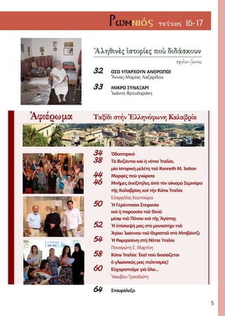 5
Ρωμνιός τεῦχος 16-17
Ἀληθινὲς ἱστορίες ποὺ διδάσκουν
σχολια-ζωντας
32 	 Οσο Υπάρχουν Ανθρωποι
	 Ἄννας-Μαρίας Λαζαρίδου
33	 Μικρο Συναξάρι
	 Ἰωάννη Φρουδαράκη
Ἀφιέρωμα Ταξίδι στήν Ἑλληνόφωνη Καλαβρία
34	 Ὁδοιπορικό
38	 Τὸ Βυζάντιο καὶ ἡ νότια Ἰταλία,
	 μία ἱστορικὴ μελέτη τοῦ Kenneth M. Setton
44	 Μορφὲς πού γνώρισα
46	 Μνῆμες ἀνεξίτηλες ἀπὸ τὸν οἰκισμὸ Σεμινάρα
	 τῆς Καλαβρίας καὶ τὴν Κάτω Ἰταλία
	 Εὐαγγελίας Κουτσιώρα
50	 Ἡ Γερόντισσα Στεφανία
	 καὶ ἡ παρουσία τοῦ Θεοῦ
	 μέσῳ τοῦ Πόνου καὶ τῆς Ἀγάπης
52	 Ἡ ἐπίσκεψή μας στὸ μοναστήρι τοῦ
	 Ἁγίου Ἰωάννου τοῦ Θεριστοῦ στὸ Μπιβόντζι
54	 Ἡ Ρωμηοσύνη στὴ Νότια Ἰταλία
	 Παναγιώτη Σ. Μαρτίνη
58	 Κάτω Ἰταλία: Ἐκεῖ ποὺ διασώζεται
	 ὁ γλωσσικός μας πολιτισμός!
60	Εὐχαριστοῦμε γιὰ ὅλα...
	 Ἰάκωβου Τρικαλιώτη
64	 Σταυρόλεξο
 
