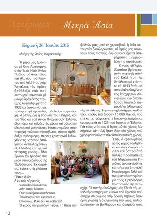 12
Μικρά ἈσίαἈφιέρωμα
Κυριακὴ 26 Ἰουλίου 2015
Μνήμη τῆς Ἁγίας Παρασκευῆς
Ἡ μέρα μας ξεκίνη-
σε μὲ Θεία Λειτουργία
στὸν Ἱερὸ Ναὸ Ἁγίων
Παύλου τοῦ Ἀποστόλου
καὶ Ἀλυπίου τοῦ Κιονί-
του στὸ Καλὲ Ἰτσί, στὴν
Ἀττάλεια, τὸν πρῶτο
ὀρθόδοξο ναὸ ποὺ
λειτουργεῖ κανονικὰ μὲ
μόνιμο ἱερέα ἐκτὸς περι-
οχῆς Κων/πολης μετὰ τὸ
1922 καὶ ἀνακαινίστηκε
πρόσφατα μὲ φροντίδες τοῦ οἰκείου ποιμενάρ-
χη. «Εὐλογημένη ἡ Βασιλεία τοῦ Πατρός, καὶ
τοῦ Υἱοῦ καὶ τοῦ Ἁγίου Πνεύματος!» Ἕλληνες
ὁδοιπόροι καὶ ταξιδευτές, ρῶσοι καὶ οὐκρανοὶ
οἰκονομικοὶ μετανάστες ἐγκατεστημένοι στὴν
περιοχή, τοῦρκοι προσήλυτοι, σύριοι ὀρθό-
δοξοι πρόσφυγες, πέρσες χριστιανοὶ ἐκδιω-
χθέντες, ντόπιοι ἀπό-
γονοι ἀνταλλαγέντων
ἐξ Ἑλλάδος τρίτης καὶ
τέταρτης γενιᾶς… ὅλοι
ὑμνοῦν τὸν Τριαδικὸ Θεὸ
μέσα στοὺς κόλπους τῆς
Ὀρθόδοξης Ἐκκλησί-
ας, ἐνίοτε στὴ γλώσσα
τους…
Πάτερ ἡμῶν
ὁ έν τοῖς οὐρανοῖς
Göklerdeki Bababmız, 
adın kutsal kılınsın…
Оченашкојисинанебесима,
Tatălnostru care eștiînceruri,
Oтче наш, Иже еси́ на небесе́х!
Ὁ χορὸς τῶν ρωσίδων παίρνει τὴ θέση τῶν
ψαλτῶν μας μετὰ τὸ χερουβικό, ἡ Θεία Λει-
τουργία ὁλοκληρώνεται, οἱ ἱερεῖς μας κοινω-
νοῦν τοὺς πιστοὺς, ἐνῷ συναισθήματα ἀπε-
ρίγραπτα πλημμυρί-
ζουν τὶς καρδιές μας!
Ὁ ναὸς τοῦ Ἁγίου
Ἀλυπίου βρίσκεται
στὴν περιοχὴ αὐτὴ
τοῦ Καλὲ Ἰτσὶ τῆς
Ἀττάλειας καὶ χτίστη-
κε τὸ 1843 ἀπὸ μιὰ
σπουδαία οἰκογένεια
τῆς ἐποχῆς τῶν Δα-
νιηλίδων, ἐνῷ ἀποτε-
λοῦσε ἰδιωτικὸ πα-
ρεκκλήσι ἄλλου ναοῦ
τῆς Ἀττάλειας. Στὴν περιοχὴ ὑπῆρχαν πολλοὶ
ναοὶ, καθὼς ἐδῶ ζοῦσαν 15.000 Ρωμηοί, ποὺ
εἴτε καταστράφηκαν εἴτε ἔπεσαν σὲ δυσμένεια,
κυρίως μετὰ τὸ 1923 ποὺ ἔφυγαν οἱ Ἕλληνες.
Γιὰ τοὺς ντόπιους ὁ ἱερὸς αὐτὸς χῶρος δὲν
σήμαινε κάτι, ἐνῷ ἦταν ἰδιωτικὸς χῶρος ποὺ
χρησιμοποιούνταν σὰν ἀποθηκευτικὸς χῶρος.
Ἔτσι, ὁ ἐρειπωμένος
αὐτὸς χῶρος πουλήθη-
κε καὶ ἀγοράστηκε τὸ
2009 καὶ ὕστερα ἀπὸ
πολλὲς προσπάθειες
τοῦ Μητροπολίτη Πι-
σιδίας ἀνακαινίσθηκε
καὶ σήμερα ἀποτελεῖ
ἕνα κόσμημα, ἀλλὰ καὶ
πνευματικὸ καταφύγιο
γιὰ τοὺς Ὀρθοδόξους
Χριστιανοὺς τῆς περι-
οχῆς. Ὁ πατὴρ θεολόγος μᾶς ἔδειξε τὴ μο-
ναδικὴ συντηρημένη εἰκόνα τοῦ Χριστοῦ ποὺ
ὑπῆρχε στερεωμένη στὴν ὀροφή. Βεβαίως, ὅταν
ἔγινε γνωστὴ ἡ ἀναγέννηση τοῦ ναοῦ, πολλοὶ
ἔσπευσαν νὰ βοηθήσουν καὶ ἀνάμεσά τους
 