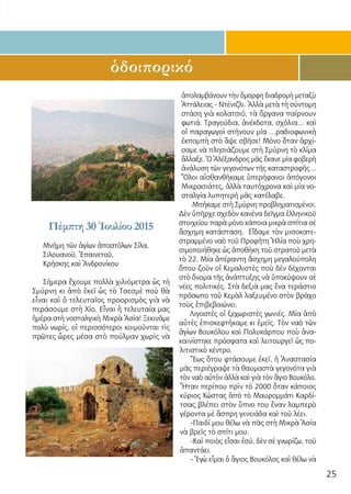 25
ὁδοιπορικό
Πέμπτη 30 Ἰουλίου 2015
Μνήμη τῶν ἁγίων ἀποστόλων Σίλα,
Σιλουανοῦ, Ἐπαινετοῦ,
Κρήσκης καὶ Ἀνδρονίκου
Σήμερα ἔχουμε πολλὰ χιλιόμετρα ὡς τὴ
Σμύρνη κι ἀπὸ ἐκεῖ ὡς τὸ Τσεσμὲ ποὺ θὰ
εἶναι καὶ ὁ τελευταῖος προορισμὸς γιὰ νὰ
περάσουμε στὴ Χίο. Εἶναι ἡ τελευταία μας
ἡμέρα στὴ νοσταλγικὴ Μικρὰ Ἀσία! Ξεκινᾶμε
πολὺ νωρίς, οἱ περισσότεροι κοιμοῦνται τὶς
πρῶτες ὧρες μέσα στὸ πούλμαν χωρὶς νὰ
ἀπολαμβάνουν τὴν ὄμορφη διαδρομὴ μεταξὺ
Ἀττάλειας - Ντένιζλι. Ἀλλὰ μετὰ τὴ σύντομη
στάση γιὰ κολατσιό, τὰ ὄργανα παίρνουν
φωτιά. Τραγούδια, ἀνέκδοτα, σχόλια… καὶ
οἱ παραγωγοὶ στήνουν μία …ραδιοφωνικὴ
ἐκπομπὴ στὸ ἄψε σβῆσε! Μόνο ὅταν ἀρχί-
σαμε νὰ πλησιάζουμε στὴ Σμύρνη τὸ κλίμα
ἄλλαξε. Ὁ Ἀλέξανδρος μᾶς ἔκανε μία φοβερὴ
ἀνάλυση τῶν γεγονότων τῆς καταστροφῆς…
Ὅλοι αἰσθανθήκαμε ὑπερήφανοι ἀπόγονοι
Μικρασιάτες, ἀλλὰ ταυτόχρονα καὶ μία νο-
σταλγία λυπητερή μᾶς κατέλαβε.
Μπήκαμε στὴ Σμύρνη προβληματισμένοι.
Δὲν ὑπῆρχε σχεδὸν κανένα δεῖγμα ἑλληνικοῦ
στοιχείου παρὰ μόνο κάποια μικρὰ σπίτια σὲ
ἄσχημη κατάσταση. Εἴδαμε τὸν μισοκατε-
στραμμένο ναὸ τοῦ Προφήτη Ἠλία ποὺ χρη-
σιμοποιήθηκε ὡς ἀποθήκη τοῦ στρατοῦ μετὰ
τὸ 22. Μία ἀπέραντη ἄσχημη μεγαλούπολη
ὅπου ζοῦν οἱ Κεμαλιστὲς ποὺ δὲν δέχονται
στὸ ὄνομα τῆς ἀνάπτυξης νὰ ὑποκύψουν σὲ
νέες πολιτικές. Στὰ δεξιὰ μας ἕνα τεράστιο
πρόσωπο τοῦ Κεμὰλ λαξευμένο στὸν βράχο
τοὺς ἐπιβεβαιώνει.
Λιγοστὲς οἱ ξεχωριστὲς γωνιές. Μία ἀπὸ
αὐτὲς ἐπισκεφτήκαμε κι ἐμεῖς. Τὸν ναὸ τῶν
ἁγίων Βουκόλου καὶ Πολυκάρπου ποὺ ἀνα-
καινίστηκε πρόσφατα καὶ λειτουργεῖ ὡς πο-
λιτιστικὸ κέντρο.
Ἕως ὅτου φτάσουμε ἐκεῖ, ἡ Ἀναστασία
μᾶς περιέγραψε τὰ θαυμαστὰ γεγονότα γιὰ
τὸν ναὸ αὐτὸν ἀλλὰ καὶ γιὰ τὸν ἅγιο Βουκόλο.
Ἦταν περίπου πρὶν τὸ 2000 ὅταν κάποιος
κύριος Κώστας ἀπὸ τὸ Μαυρομμάτι Καρδί-
τσας βλέπει στὸν ὕπνο του ἕναν λαμπερὸ
γέροντα μὲ ἄσπρη γενειάδα καὶ τοῦ λέει.
-Παιδί μου θέλω νὰ πᾶς στὴ Μικρὰ Ἀσία
νὰ βρεῖς τὸ σπίτι μου.
-Καὶ ποιὸς εἶσαι ἐσύ, δὲν σὲ γνωρίζω, τοῦ
ἀπαντάει.
- Ἐγὼ εἶμαι ὁ ἅγιος Βουκόλος καὶ θέλω νὰ
 