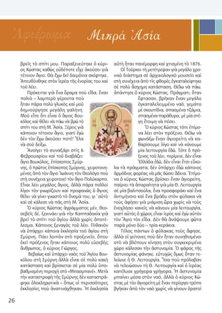 26
Μικρά ἈσίαἈφιέρωμα
βρεῖς τὸ σπίτι μου. Παραξενεύτηκε ὁ κύρι-
ος Κώστας καθὼς οὐδέποτε εἶχε ἀκούσει γιὰ
τέτοιον ἅγιο. Θὰ ἔχω δεῖ δαιμόνια σκέφτηκε.
Ἀπευθύνθηκε στὸν ἱερέα τῆς ἐνορίας του καὶ
τοῦ λέει.
Πρόκειται γιὰ ἕνα ὅραμα ποὺ εἶδα, ἕναν
πολιὸ – λαμπερὸ γέροντα ποὺ
ἦταν πάρα πολὺ γλυκὸς καὶ μοῦ
δημιούργησε μεγάλη γαλήνη.
Μοῦ εἶπε ὅτι εἶναι ὁ ἅγιος Βου-
κόλος καὶ θέλει νὰ πάω νὰ βρῶ τὸ
σπίτι του στὴ Μ. Ἀσία. Ξέρεις γιὰ
κάποιον τέτοιον ἅγιο, γιατί ἐγὼ
δὲν τὸν ἔχω ἀκούσει ποτέ! Ἔλα
νὰ σοῦ δείξω.
Ἀνοίγει τὸ συναξάρι στὶς 6
Φεβρουαρίου καὶ τοῦ διαβάζει:
ἅγιο Βουκόλος, ἐπίσκοπος Σμύρ-
νης, ὁ πρῶτος ἐπίσκοπος Σμύρνης, χειροτονη-
μένος ἀπὸ τὸν ἅγιο Ἰωάννη τὸν Θεολόγο ποὺ
στὴ συνέχεια χειροτονεῖ τὸν ἅγιο Πολύκαρπο.
Εἶναι λέει μεγάλος ἅγιος, ἀλλὰ πάρα πολλοὶ
λίγοι τὸν γνωρίζουν καὶ προφανῶς ὁ ἅγιος
θέλει νὰ γίνει γνωστὸ τὸ ὄνομά του, γι΄αὐτὸ
καὶ σὲ κάλεσε νὰ πᾶς στὴ Μ. Ἀσία.
Ὁ κύριος Κώστας ἀγράμματος μέν, θεο-
σεβεῖς δέ, ξεκινάει γιὰ τὴν Καππαδοκία γιὰ
βρεῖ τὸ σπίτι τοῦ ἁγίου ἀλλὰ χωρὶς ἀποτέ-
λεσμα. Κάποιος ξεναγὸς τοῦ λέει. Πιθανὸν
νὰ ὑπάρχει κάποια ἐκκλησία τοῦ ἁγίου στὴ
Σμύρνη. Πάει λοιπὸν στὸ προξενεῖο, ὅπου
ἐκεῖ πρόξενος ἦταν κάποιος πολὺ εὐσεβὴς
ἄνθρωπος, ὁ κύριος Γιῶργος.
Βεβαίως καὶ ὑπάρχει ναὸς τοῦ Ἁγίου Βου-
κόλου στὴ Σμύρνη ἀλλὰ εἶναι σὲ πολὺ κακὴ
κατάσταση καὶ βρίσκεται σὲ μία πολὺ ὑπο-
βαθμισμένη περιοχὴ στὸ «Μπασμπανέ». Μετὰ
τὴν καταστροφὴ τῆς Σμύρνης δὲν καταστρά-
φηκε ὁλοκληρωτικὰ – ὅπως οἱ περισσότερες
ἐκκλησίες ποὺ ἀνατινάχθηκαν. Ἡ ἐκκλησία
αὐτὴ ἦταν πανέμορφη καὶ χτισμένη τὸ 1876.
Οἱ Τοῦρκοι τὴ μετέτρεψαν γιὰ μεγάλο χρο-
νικὸ διάστημα σὲ ἀρχαιολογικὸ μουσεῖο καὶ
στὴ συνέχεια ἀπὸ τὶς φθορὲς ἐγκαταλείφτηκε
σὲ πολὺ ἄσχημη κατάσταση. Θέλω νὰ πάω,
ἀπάντησε ὁ κύριος Κώστας. Πράγματι, ὅταν
ἔφτασαν, βρῆκαν ἕναν μεγάλο
ἐγκαταλελειμμένο ναό, γεμάτο
μὲ σκουπίδια, σπασμένα τζάμια,
σπασμένα παράθυρα, μὲ μία στέ-
γη ἕτοιμη νὰ πέσει.
Ὁ κύριος Κώστας τότε ἐπίμο-
να λέει στὸν πρόξενο. Θέλω νὰ
φωνάξω ἕναν ἁγιορείτη νὰ κα-
θαρίσουμε λίγο καὶ νὰ κάνουμε
μία λειτουργία ἐδῶ. Τότε ὁ πρό-
ξενος τοῦ λέει, περίμενε, δὲν εἶναι
Ἑλλάδα ἐδῶ, δὲν εἶναι ἔτσι εὔκο-
λα τὰ πράγματα, δὲν ὑπάρχει ἐδῶ κάποιος
ἁρμόδιος φορέας νὰ μᾶς δώσει ἄδεια. Ἐπίμο-
να ὁ κύριος Κώστας βρίσκει ἕναν ἁγιορείτη,
παίρνει τὰ ἀπαραίτητα γιὰ μία Θ. Λειτουργία
σὲ μία βαλιτσούλα, ἕνα προσφοράκι καὶ ἕνα
ἀντιμήνσιο καὶ ἕνα βράδυ στὸν φύλακα νὰ
τοὺς ἀφήσει γιὰ μιάμιση ὥρα χωρὶς νὰ τοὺς
ἐνοχλήσει κανεὶς νὰ κάνουν μία λειτουργία,
γιατί αὐτὸς ὁ χῶρος εἶναι ἱερὸς καὶ ἐγὼ αὐτὸν
τὸν Ἅγιο τὸν εἶδα. Δὲν θὰ ἀνάψουμε φῶτα
παρὰ μόνο δύο – τρία κεράκια.
Τέλος πάντων ὁ φύλακας τοὺς ἄφησε,
ἀλλὰ οἱ γείτονες ποὺ δὲν ἦταν συνηθισμένοι
στὸ νὰ βλέπουν κίνηση στὸν συγκεκριμένο
χῶρο κάλεσαν τὴν ἀστυνομία. Ὁ φάρος τῆς
ἀστυνομίας φάνηκε, εὐτυχῶς ὅμως ὅταν τε-
λείωνε ἡ Θ. Λειτουργία. Ἴσα ποὺ πρόλαβαν
νὰ τελειώσουν τὴ Θ. Λειτουργία καὶ ὁ ἱερέας
κατέλυσε γρήγορα γρήγορα. Ἡ ἀστυνομία
μπαίνει μέσα στὸν ναό, ἀλλὰ ὁ κύριος Κώ-
στας μὲ τὸν ἁγιορείτη μὲ ἕναν περίεργο τρόπο
βγῆκαν ἀπὸ τὸν ναὸ χωρὶς νὰ γίνουν ὁρατοὶ
 