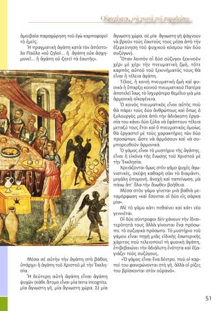 51
λόγος ἐκ τοῦ κόσμου
Οἰκογένεια, μιὰ γωνιὰ τοῦ παραδείσουΟἰκογένεια, μιὰ γωνιὰ τοῦ παραδείσου
ἀμοιβαία παραχώρηση τοῦ ἐγὼ καρποφορεῖ
τὸ ἐμεῖς.
Ἡ πραγματικὴ ἀγάπη κατὰ τὸν ἀπόστο-
λο Παῦλο «οὐ ζηλοῖ... ἡ ἀγάπη οὐκ ἀσχη-
μονεῖ... ἡ ἀγάπη οὐ ζητεῖ τὰ ἑαυτῆς».
Μέσα σὲ αὐτὴν τὴν ἀγάπη στὸ βάθος
ὑπάρχει ἡ ἀγάπη τοῦ Χριστοῦ μὲ τὴν Ἐκκλη-
σία.
Ἡ δεύτερη αὐτὴ ἀγάπη εἶναι ἀγάπη
ψυχῶν (κάθε ἄτομο εἶναι μία terra incognita,
μία ἄγνωστη γῆ, μία ἄγνωστη χώρα. Σὲ μία
ἄγνωστη χώρα, σὲ μία ἄγνωστη γῆ ψάχνουν
νὰ βροῦν τοὺς ἑαυτοὺς τους μέσα ἀπὸ τὴν
ἐξερεύνηση τοῦ ψυχικοῦ κόσμου τῶν δύο
συζύγων).
Ὅταν λοιπὸν οἱ δύο σύζυγοι ξεκινοῦν
χέρι μὲ χέρι τὴν πνευματικὴ ζωὴ, τότε
καρπὸς αὐτοῦ τοῦ ξεκινήματός τους θὰ
εἶναι ἡ τέλεια ἀγάπη.
Τέλος, ἡ κοινὴ πνευματικὴ ζωὴ καὶ φυ-
σικὰ ἡ ὕπαρξη κοινοῦ πνευματικοῦ Πατέρα
ἀποτελεῖ ἴσως τὸ ἰσχυρότερο θεμέλιο γιὰ μία
ἁρμονικὴ οἰκογένεια.
Ὁ κοινὸς πνευματικὸς εἶναι αὐτὸς ποὺ
θὰ πάρει τοὺς δύο ἀνθρώπους καὶ ὅπως ὁ
ξυλουργὸς μέσα ἀπὸ τὴν ἀδιάκοπη ἐργα-
σία του κάνει δύο ξύλα νὰ ἐφάπτουν τέλεια
μεταξύ τους ἔτσι καὶ ὁ πνευματικὸς ὁμοίως
θὰ ἐργαστεῖ μὲ τοὺς χαρακτῆρες τῶν δύο
προσώπων, ὥστε νὰ ἁρμόσουν καὶ νὰ συ-
μπορευθοῦν ἁρμονικά.
Ὁ γάμος εἶναι τὸ μυστήριο τῆς ἀγάπης,
εἶναι ἡ εἰκόνα τῆς ἕνωσης τοῦ Χριστοῦ μὲ
τὴν Ἐκκλησία.
Χρειάζονται ὅμως στὸν γάμο ψυχὲς ἀγω-
νιστικές, σκέψη καθαρὴ σὰν τὸ διαμάντι,
μεγάλη ὑπομονή, ἀνοχὴ καὶ ταπείνωση, μὰ
πάνω ἀπ’ ὅλα τὴν ἄνωθεν βοήθεια.
Μέσα στὸν γάμο γίνεται μιὰ βαθιὰ με-
ταμόρφωση «καὶ ἔσονται οἱ δύο εἰς σάρκα
μία».
Μὲ τὸ γάμο κάτι πεθαίνει καὶ κάτι νέο
γεννιέται.
Οἱ δύο σύντροφοι δὲν χάνουν τὴν ἰδιαι-
τερότητά τους ἀλλὰ γίνονται ἕνα πρόσω-
πο, τὸ συζυγικὸ πρόσωπο. Τὸ μυστήριο τοῦ
γάμου εἶναι πηγὴ μιᾶς εἰδικῆς ἐσωτερικῆς
χάριτος ποὺ τελειοποιεῖ τὴ φυσικὴ ἀγάπη,
ἐπιβεβαιώνει τὴν ἀδιάλυτη ἑνότητα καὶ ἐξα-
γιάζει τοὺς συζύγους.
«Ὁ γάμος εἶναι ἕνα δέντρο, ποὺ οἱ καρ-
ποὶ του φανερώνονται στὴ γῆ, ἀλλὰ οἱ ρίζες
του βρίσκονται στὸν οὐρανὸ».
 