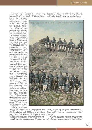 19
Πατριδογνωσία
Αὐτὴν τὴν ἐξαιρετικὰ ἐπικίνδυνη
ἀποστολὴ εἶχε ἀναλάβει ὁ Παπα-Μπο-
ζίνος. Μὲ στενοὺς
συνεργάτες τοὺς
υἱοὺς του Πέτρο
καὶ Τραϊανό, περιέ-
τρεχε νύχτα τὰ πε-
ρίχωρα τῆς Νότιας
νὰ ἐξυπηρετεῖ τοὺς
Κρυπτοχριστιανοὺς
Βλαχομογλενίτες,
ὅπως κι ἄλλα χωριὰ
τῆς περιοχῆς γιὰ
νὰ ἱερουργεῖ καὶ νὰ
ἐνθαρρύνει τοὺς
Πατριαρχικοὺς Χρι-
στιανούς, χωρὶς νὰ
ὑπολογίζει τοὺς φα-
νατικοὺς Τούρκους
τῆς περιοχῆς καὶ τὶς
ἀπειλὲς τῶν ἀνθρώ-
πων τοῦ βουλγαρι-
κοῦ κομιτάτου γιὰ
τὴ ζωή του ἢ τὶς
ὑποσχέσεις τους
περὶ προαγωγῆς
του σὲ Ἀρχιερατικὸ
Ἐπίτροπο. Ὁ Πα-
πα-Μανώλης πλή-
ρωσε μὲ τὴ ζωὴ του
τὴν ἐκτέλεση τοῦ
ὑπέρτατου καθήκο-
ντος πρὸς τὸν Θεὸ
καὶ τὴν Πατρίδα.
Τὸν δηλητηρίασαν
ἄνθρωποι τοῦ βουλ-
γαρικοῦ κομιτάτου
στὴν Ἔδεσσα τὸν
Αὔγουστο τοῦ 1911.
Κατὰ τὴ μεγάλη
Μάχη τῶν Γιαννιτσῶν, τὸ διήμερο 19 καὶ
20 Ὀκτωβρίου τοῦ 1912, οἱ στρατιῶτες
µας, µέσα ἀπὸ καταιγισμὸ πυρὸς καὶ σι-
δήρου, ἐπιχειροῦσαν ἀπεγνωσμένα νὰ κα-
ταλάβουν τοὺς ὀχυρωμένους λόφους, νὰ
ἐξουδετερώσουν τὸ ἐχθρικὸ πυροβολικὸ
ποὺ τοὺς θέριζε, γιὰ νὰ µποῦν ἐλευθε-
ρωτὲς στὴν ἱερὴ πόλη τῶν Ὀθωμανῶν, τὰ
Γιαννιτσὰ3
, ποὺ τὴν ὑπεράσπιζαν πάσῃ
δυνάμει.
Μερικὰ ἄγνωστα ἡρωικὰ στιγμιότυπα
τῆς Μάχης, καταγεγραμμένα ἀπὸ πολεµι-
 