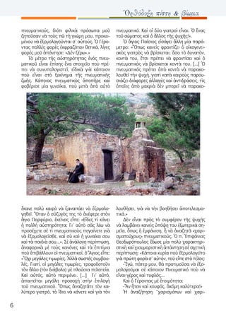 6
Ὀρθόδοξη πίστη & βίωμα
πνευματικούς, διότι φιλικὰ πρόσωπα μοῦ
ζητοῦσαν νὰ τοὺς πῶ τὴ γνώμη μου, προκει-
μένου νὰ ἐξομολογοῦνται σ’ αὐτούς. Ὁ Γέρο-
ντας πολλὲς φορὲς ἐκφραζόταν θετικά, λίγες
φορές μοῦ ἀπάντησε: «Δέν ξέρω».»
Τὸ μέτρο τῆς αὐστηρότητας ἑνός πνευ-
ματικοῦ εἶναι ἐπίσης ἕνα στοιχεῖο ποὺ πρέ-
πει νὰ συνυπολογιστεῖ, εἰδικὰ γιὰ κάποιον
ποὺ εἶναι στὸ ξεκίνημα τῆς πνευματικῆς
ζωῆς. Κάποιος πνευματικὸς ἀποπῆρε καὶ
φοβέρισε μὶα γυναίκα, ποὺ μετὰ ἀπὸ αὐτὸ
ἔκανε πολὺ καιρὸ νὰ ξαναπάει νὰ ἐξομολο-
γηθεῖ. Ὅταν ὁ σύζυγὸς της τὸ ἀνέφερε στὸν
ἃγιο Πορφύριο, ἐκεῖνος εἶπε: «Εἶδες τὶ κάνει
ἡ πολλή αὐστηρότητα; Γι’ αὐτὸ σᾶς λέω νὰ
προσέχετε σὲ τὶ πνευματικοὺς πηγαίνετε γιὰ
νὰ ἐξομολογεῖσθε, καὶ σὺ καὶ ἡ γυναίκα σου
καὶ τὰ παιδιὰ σου...». Σὲ ἀνάλογη περίπτωση,
ἀναφορικὰ μὲ τοὺς κανόνες καὶ τὰ ἐπιτίμια
ποὺ ἐπιβάλλουν οἱ πνευματικοί, ὁ Ἅγιος εἶπε:
«Ὄχι μεγάλες τιμωρίες. Ἀλλὰ σωστές συμβου-
λές. Γιατί, οἱ μεγάλες τιμωρίες, τροφοδοτοῦν
τὸν ἄλλο (τὸν διάβολο) μὲ πλούσια πελατεία.
Καὶ αὐτός, αὐτὸ περιμένει. [...] Γι’ αὐτό,
ἀπαιτεῖται μεγάλη προσοχὴ στὴν ἐπιλογὴ
τοῦ πνευματικοῦ. Ὅπως ἀναζητᾶτε τὸν κα-
λύτερο γιατρό, τὸ ἴδιο νὰ κάνετε καὶ γιὰ τὸν
πνευματικό. Καὶ οἱ δύο γιατροὶ εἶναι. Ὁ ἕνας
τοῦ σώματος καὶ ὁ ἄλλος τῆς ψυχῆς!».
Ὁ ἃγιος Παΐσιος εἰσάγει ἄλλη μία παρά-
μετρο: «Ὅπως κανεὶς φροντίζει ὁ οἰκογενει-
ακὸς γιατρὸς νὰ βρίσκεται, ὅσο τὸ δυνατὸν,
κοντὰ του, ἔτσι πρέπει νὰ φροντίσει καὶ ὁ
πνευματικὸς νὰ βρίσκεται κοντὰ του. [...] Ὁ
πνευματικός πρέπει ἀπὸ κοντὰ νὰ παρακο-
λουθεῖ τὴν ψυχή, γιατὶ κατὰ καιροὺς παρου-
σιάζει διάφορες ἀλλαγὲς καὶ ἀντιδράσεις, τὶς
ὁποῖες ἀπὸ μακριὰ δὲν μπορεῖ νὰ παρακο-
λουθήσει, γιὰ νὰ τὴν βοηθήσει ἀποτελεσμα-
τικά.»
Δὲν εἶναι πρὸς τὸ συμφέρον τῆς ψυχῆς
νὰ λαμβάνει κανεὶς ὑπόψη του ἐξωτερικά ση-
μεῖα, ὅπως ἡ ἐμφάνιση, ἤ νὰ ἀναζητᾶ «χαρι-
σματούχους» πνευματικούς. Ὁ π. Ἐπιφάνιος
Θεοδωρόπουλος ἔδωσε μία πολὺ χαρακτηρι-
στικὴ καὶ χιουμοριστικὴ ἀπάντηση σὲ σχετικὴ
περίπτωση: «Κάποια κυρία ποὺ ἐξομολογεῖτο
γιὰ πρώτη φορὰ σ’ αὐτόν, τοῦ εἶπε στὸ τέλος:
-Ἐγώ, πάτερ μου, θὰ προτιμοῦσα νὰ ἐξο-
μολογοῦμαι σὲ κάποιον Πνευματικό ποὺ νὰ
εἶναι γέρος καὶ τυφλός...
Καὶ ὁ Γέροντας μέ ἑτοιμότητα:
-Ἄν ἦταν καὶ κουφός, ἀκόμη καλύτερα!»
Ἡ ἀναζήτηση “χαρισμάτων καὶ χαρι-
 